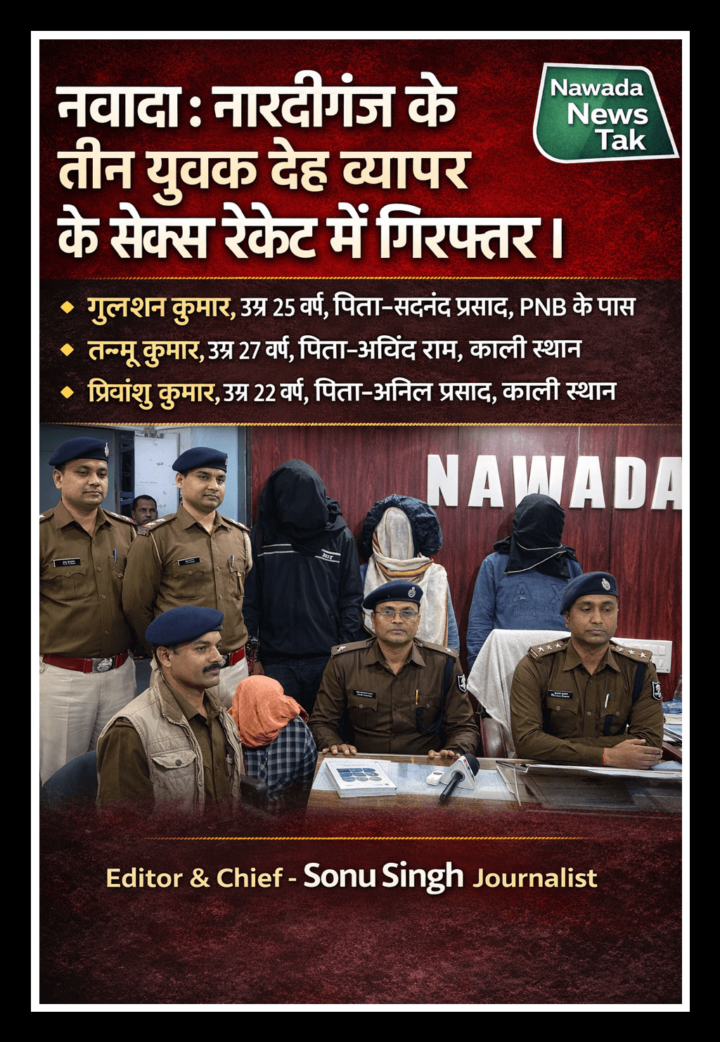 दिनांक 30.01.26 की रात्रि नवादा नगर थाना क्षेत्र अंतर्गत नवीनगर मोहल्ले में श्रवण यादव के मकान में अवैध देह व्यापार संचालित होने की सूचना पुलिस को मिली थी,उसके बाद कार्यवाई हुई।   1•गुलशन कुमार, उम्र 25 वर्ष, पिता-सदानंद प्रसाद, PNB के पास  2•तन्नू कुमार, उम्र 27 वर्ष, पिता-अरविंद राम, काली स्थान  3•प्रियांशु कुमार, उम्र 22 वर्ष, पिता-अनिल प्रसाद, काली स्थान   बरामदगी एंड्रॉयड मोबाइल 03, की-पैड मोबाइल 03 आधार कार्ड -01, सिम कार्ड -01 कंडोम -04 पैकेट, दवा -01 पत्ता सिगरेट -02 डिब्बा,माचिस -01 डिब्बा पेटीएम स्कैनर मशीन -01,पेटीएम बॉक्स -01 नकद राशि -₹10,820,साउंड बॉक्स -01