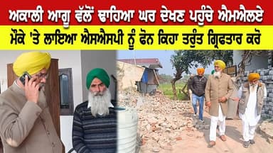 ਅਕਾਲੀ ਆਗੂ ਵੱਲੋਂ ਢਾਹਿਆ ਘਰ ਦੇਖਣ ਪਹੁੰਚੇ ਐਮਐਲਏ, ਮੌਕੇ ਤੋਂ ਹੀ ਲਾਇਆ ਐਸਐਸਪੀ ਨੂੰ ਫੋਨ ਕਿਹਾ ਤਰੁੰਤ ਗ੍ਰਿਫਤਾਰ ਕਰੋ
