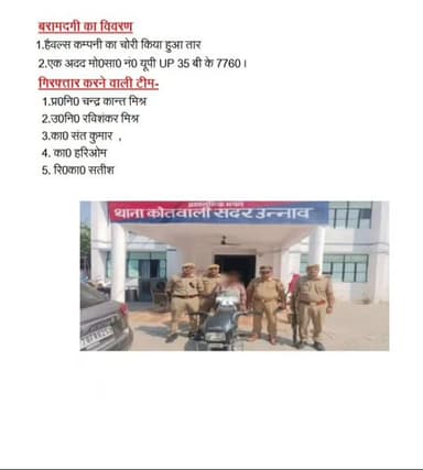 *प्रेस नोट - दिनांक 06.06.2026*
*थाना कोतवाली सदर, जनपद उन्नाव ।*
*चोरी के बिजली के तार व मोटरसाइकिल के साथ शातिर चोर गिरफ्तार*
वरिष्ठ पुलिस अधीक्षक जनपद उन्नाव के कुशल निर्देशन में अपराध एवं अपराधियों के विरुद्ध चलाये जा रहे अभियान के क्रम में थाना कोतवाली सदर पुलिस द्वारा चोरी के बिजली के तार व मोटरसाइकिल के साथ शातिर चोर को गिरफ्तार किया गया।
*संक्षिप्त विवरण-* दिनांक 24.04.2026 को थाना कोतवाली पर वादी मुकदमा श्री प्रीतोष मिश्रा पुत्र श्री रामदेव मिश्रा निवासी एच0एन0 325 सेक्टर ए पी0डी0 नगर थाना कोतवाली सदर जनपद उन्नाव से प्राप्त तहरीर के आधार पर मु0अ0सं0 क्रमशः 245/2026 धारा 305ए/331(4) बीएनएस वादी दिव्यांश शर्मा पुत्र श्री राकेश कुमार शर्मा निवासी श्रीनगर, पोनी रोड, शुक्लागंज, जनपद उन्नाव से प्राप्त तहरीर के आधार पर उनकी मोटरसाइकिस चोरी होने के सम्बन्ध मे मु0अ0सं0 22/2026 धारा 303(2) बीएनएस थाना कोतवाली सदर पर पंजीकृत किये गये थे । आज दिनांक 06.06.2026 को थाना कोतवाली पुलिस �