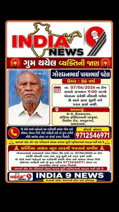 ઈન્ડિયા નાઇન ન્યૂઝ તરફથી જનતાને વિનંતી
ગોરધનભાઈ પાચાભાઈ પટેલ (ઉંમર 86 વર્ષ) તા. 07/06/2026 ના રોજ ઘરેથી નીકળી ગયા બાદ હાલ સુધી પરત ફર્યા નથી.
જો કોઈ ભાઈ-બહેનને આ વડીલશ્રી ક્યાંય જોવા મળે અથવા તેમના વિશે કોઈપણ માહિતી મળે તો કૃપા કરીને તાત્કાલિક સંપર્ક નંબર 9712546971 પર જાણ કરવા વિનંતી.
આપનો એક ફોન કોલ અને એક શેર પરિવારને તેમના સ્વજન સુધી પહોંચાડવામાં મદદરૂપ બની શકે છે.
#ahmedabad #gumsuda #gujaratpolice👮 #ahmedabadpolice #public @gujaratpolice_ @_gujarat_police_cops_ @gujarat_police_motivation_ @gujarat_police_ops @gujarat_police_khakhi @ahmedabadpolice @ahmedabad_traffic_police @ahmedabad_police @ahmedabad_rural_police @khakhipride_ahmedabadpolice @ahmedabad_policeseva
