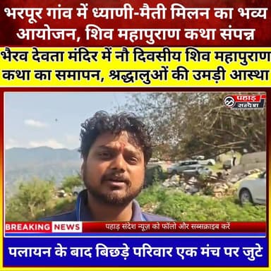 भरपूर गांव में ध्याणी-मैती मिलन का भव्य आयोजन, नौ दिवसीय शिव महापुराण कथा संपन्न 🙏🚩
उत्तरकाशी जनपद के भरपूर गांव में ध्याणी-मैतीयों द्वारा आयोजित नौ दिवसीय शिव महापुराण कथा एवं धार्मिक अनुष्ठान का विधि-विधान के साथ समापन हुआ। इस अवसर पर विभिन्न क्षेत्रों में बसे परिवार अपने पैतृक गांव पहुंचे और धार्मिक कार्यक्रमों में भाग लिया। आयोजन का उद्देश्य बिछड़े परिवारों को एक मंच पर लाकर सामाजिक और पारिवारिक रिश्तों को मजबूत करना तथा नई पीढ़ी को अपनी सांस्कृतिक विरासत से जोड़ना रहा। श्रद्धालुओं ने भैरव देवता मंदिर में पूजा-अर्चना कर धर्म लाभ प्राप्त किया।
#उत्तरकाशी #भरपूरगांव #ध्याणीमैती #शिवमहापुराण #भैरवदेवता #धार्मिकअनुष्ठान #उत्तराखंड #संस्कृति #आस्था #PahadSandeshसी। TopFan