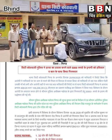 5 हजार के इनामी आरोपी को पुलिस ने हथियार और स्कॉर्पियो सहित दबोचा
हत्या के प्रयास के मामले में नौ माह से फरार चल रहा था आरोपी, देशी पिस्टल और जिंदा कारतूस बरामद
भिंड। सिटी कोतवाली थाना पुलिस ने हत्या के प्रयास के मामले में फरार चल रहे 5 हजार रुपये के इनामी आरोपी को गिरफ्तार करने में सफलता हासिल की है। आरोपी के कब्जे से घटना में प्रयुक्त 32 बोर की देशी पिस्टल, दो जिंदा कारतूस तथा एक महिंद्रा स्कॉर्पियो वाहन जब्त किया गया है। जब्त मशरूका की कुल कीमत करीब 20 लाख रुपये बताई गई है।
पुलिस के अनुसार 20 सितंबर 2025 को फरियादी ने सिटी कोतवाली थाने में रिपोर्ट दर्ज कराई थी कि आरोपी ने उसे जान से मारने की नीयत से पिस्टल से फायर किया था। हालांकि फरियादी बाल-बाल बच गया, लेकिन गोली उसकी मां को लग गई थी। घटना के बाद आरोपी मौके से फरार हो गया था। इस संबंध में थाना सिटी कोतवाली में अपराध क्रमांक 468/25 के तहत मामला दर्ज कर विवेचना शुरू की गई थी।