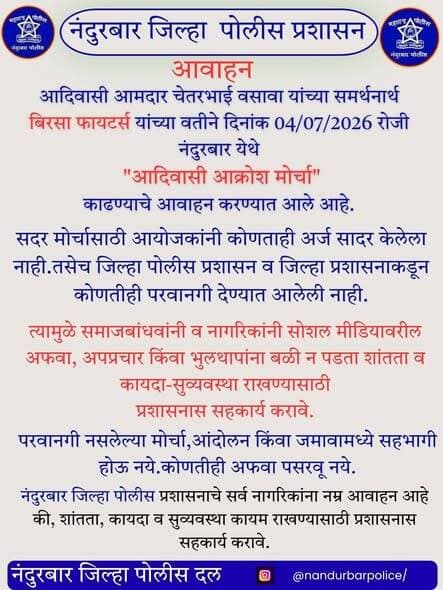 🚨 नंदुरबार जिल्हा पोलीस प्रशासनाचे आवाहन 🚨
आदिवासी आमदार चेतरभाई वसावा यांच्या समर्थनार्थ दिनांक 04 जुलै 2026 रोजी नंदुरबार येथे प्रस्तावित "आदिवासी आक्रोश मोर्चा" संदर्भात समाज बांधवांनी/नागरिकांनी सोशल मीडियावरील अफवा, अपप्रचार व भुलथापांना बळी पडू नये.
⚠️ सदर मोर्चासाठी आयोजकांनी कोणताही अर्ज सादर केलेला नाही. तसेच, सदर मोर्चास जिल्हा पोलीस प्रशासन व जिल्हा प्रशासनाकडून कोणतीही परवानगी देण्यात आलेली नाही.
📢 समाज बांधवांनी/नागरिकांनी परवानगी नसलेल्या मोर्चा, आंदोलन किंवा जमावामध्ये सहभागी होऊ नये. कोणत्याही प्रकारच्या अफवा पसरवू नयेत तसेच शांतता, कायदा व सुव्यवस्था कायम राखण्यासाठी प्रशासनास सहकार्य करावे.
🤝 आपली सुरक्षा – आपली जबाबदारी
🚔 नंदुरबार जिल्हा पोलीस प्रशासन
#नंदुरबार_पोलीस #NandurbarPolice
#PublicAppeal
#LawAndOrder
#शांतता_राखा
#कायदा_सुव्यवस्था
#PublicSafety