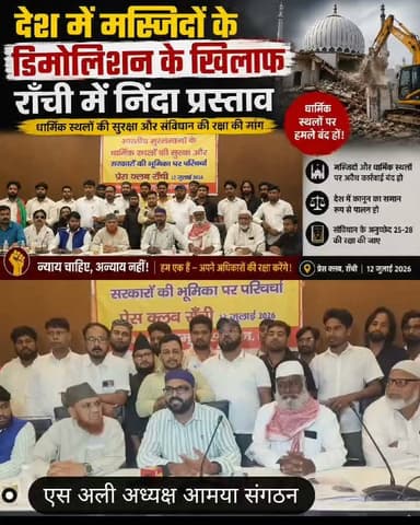 मस्जिदों के डिमोलिशन के खिलाफ निंदा प्रस्ताव।
भारतीय मुस्लिम सांसद और विधायक प्रधानमंत्री से मिलकर हस्तक्षेप और कार्रवाई पर रोक की मांग करें।
रांची: भारतीय मुसलमानों के धार्मिक स्थलों की सुरक्षा और सरकारों की भूमिक विषय पर आज दिनांक 12 जुलाई 2026 को प्रेस क्लब रांची में आमया संगठन के द्वारा परिचर्चा कार्यक्रम किया गया।
विषय प्रवेश कराते हुए आमया संगठन के केन्द्रीय अध्यक्ष एस अली ने कहा कि संविधान की अनुच्छेद 25 एवं 26 सभी नागरिकों को अपना धर्म मानने और धार्मिक स्थल बनाने का अधिकार देता है, वही पूजा स्थल अधिनियम 1991 देश की आजादी 1947 से जो धार्मिक स्थल जिस स्थिति में है उसे बरकार रखने का निर्देश देता है।
उन्होंने कहा कि हाल के महीनों में राजस्थान, उत्तर प्रदेश, उत्तराखंड, मध्य प्रदेश, गुजरात, दिल्ली और पूर्वोत्तर राज्यों में 02 दर्जनों से अधिक सदियों पुरानी मस्जिदों और दूसरे मुस्लिम धार्मिक स्थलों को ध्वस्त कर दिया गया है और डिमोलिशन की कार्रवाई लगातार जारी है, डिमोलिशन के पूर्व मस्जिद प्रबंधन समिति या समुदाय के लोगो को ना तो विश्वास में लिया गया और ही नोटिस देकर समुचित दस्तावेज एवं साक्ष्य दिखाने का अवसर दिया गया बल्कि पुलिस बल लगाकर एकतरफा कार्रवाई किया गया जो संवैधानिक प्रक्रिया और कानून का खुला उल्लंघन है।
डिमोलिशन पर सर्वोच्च न्यायालय का स्पष्ट निर्देश दिया है कि ऐसे मामलों पर पक्षों को सुनने का अवसर दिए जाए साथ ही इसका अनुपालन नही करने वाले अधिकारियों पर कार्रवाई हो लेकिन इसका पालन नही हो रहा है।
मजलिस ए उलेमा झारखंड के अध्यक्ष मौलान साबिर मजाहिरी, मौलान जियाउल होदा नदवी ने विपक्षी दलों और सांसद, विधायक की खामोशी पर सवाल उठाते हुए भारतीय मुस्लिम सांसदों और विधायकों से दलगत नीति से उपर उठकर डेलिगेशन बनाकर प्रधानमंत्री से मिलकर कार्रवाई पर रोक की पहल करने की मांग किया।
परिचर्चा में मुस्लिम धार्मिक स्थलों की ध्वस्तिकरण के खिलाफ निंदा प्रस्ताव लाया गया।
परिचर्चा का संचालन आमया के केन्द्रीय प्रभारी जियाउद्दीन अंसारी और धन्यवाद ज्ञापन केन्द्रीय सचिव नौशाद आलम ने किया।
परिचर्चा को आमया संगठन के केन्द्रीय उपाध्यक्ष मो फुरकान, केन्द्रीय महासचिव रहमतुल्लाह अंसारी, समाजिक कार्यकर्ता तनवीर अहमद, इंजिनियर मोहम्मद अली, बाबर, मौलान फारूक आजम, इरशाद इमाम, अरशद अयुब, मोहसिन हव्वारी, अंजुम खान, सैयद एकबाल, इम्तियाज सोनू, औरंगजेब आलम, रहीम अंसारी, मो हारिश, आरिफ अंसारी, असरार आलम, अमीन अंसारी, सबदुल मल्लिक, खालिद अंसारी, मकबूल अंसारी, एकराम अंसारी, अब्दुल बारिक, सिद्दीक अंसारी, अफसर अंसारी, नसीम अंसारी, सद्दाम हुसैन, मो गुलजार, मो इस्तियाक, गाजी सलाउद्दीन, अदनान हुसैन, शहबाज आलम, इमरोज अंसारी, अब्दुल मजीद, मौनव्वर हुसैन, सरफराज अहमद, आसिफ समीर, मो आलउद्दीन, हाजी अल्ताफ, इस्लाम अंसारी, रफीक अंसारी, एजाज अंसारी, मुरशीद अंसारी, सुलतान अंसारी, जावेद अंसारी,
खलील खान, अफताब अंसारी, फजलूल कदीर अहमद मो नासिर, मो परवेज सहित अन्य ने अपनी बातों को रखा।