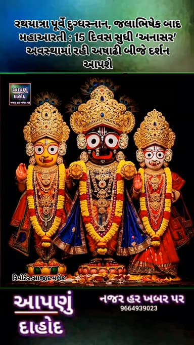 રથયાત્રા પૂર્વે દુગ્ધસ્નાન, જલાભિષેક બાદ મહાઆરતી : 15 દિવસ સુધી ‘અનાસર’ અવસ્થામાં રહી અષાઢી બીજે દર્શન આપશે
દાહોદમાં ભગવાન જગન્નાથજીનો જલાભિષેક મહોત્સવ ઉજવાયો
આગામી રથયાત્રા મહોત્સવની તૈયારીઓ વચ્ચે દાહોદ શહેરમાં ભગવાન શ્રી જગન્નાથજીના જલાભિષેક મહોત્સવને લઈને ભક્તોમાં ભારે ઉત્સાહ જોવા મળી રહ્યો છે. જેઠ સુદ પૂર્ણિમાના પવિત્ર દિવસે 29 જૂન સોમવારના રોજ હનુમાન બજાર સ્થિત શ્રી રણછોડરાયજી મંદિરમાં ભગવાન જગન્નાથજી, ભાઈ બળભદ્રજી અને બહેન સુભદ્રાજીને વિધિવત જલાભિષેક કરવામાં આવ્યો હતો.
જગન્નાથ સંપ્રદાયમાં જેઠ પૂર્ણિમાના દિવસે યોજાતા જલાભિષેકનું વિશેષ ધાર્મિક મહત્વ છે. માન્યતા મુજબ ભગવાનને 108 કળશના પવિત્ર જળ અને દુગ્ધથી અભિષેક કરવામાં આવે છે. આ પ્રસંગને 'સ્નાન પૂર્ણિમા તરીકે પણ ઓળખવામાં આવે છે. જલાભિષેક બાદ ભગવાન 15 દિવસ સુધી 'અનાસર' અવસ્થામાં રહે છે અને ત્યારબાદ અષાઢી બીજના દિવસે ભવ્ય રથયાત્રામાં નગરજનોને દર્શન આપે છે. રથયાત્રા