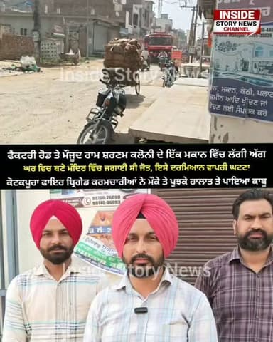 ਫੈਕਟਰੀ ਰੋਡ ਤੇ ਮੌਜੂਦ ਰਾਮ ਸਰਨਮ ਕਲੋਨੀ ਕੋਟਕਪੂਰਾ ਦੇ ਇੱਕ ਮਕਾਨ ਵਿੱਚ ਹੁਣੇ ਹੁਣੇ ਲੱਗੀ ਅੱਗ, ਮੰਦਰ ਵਿੱਚ ਜਗਾਈ ਸੀ ਜੋਤ, ਫਾਇਰ ਬ੍ਰਿਗੇਡ ਕਰਮਚਾਰੀਆਂ ਨੇ ਮੌਕੇ ਤੇ ਪੁੱਜ ਹਾਲਾਤਾਂ ਤੇ ਪਾਇਆ ਕਾਬੂ।