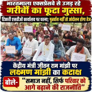 भारतमाला एक्सप्रेसवे से उजड़ रहे गरीबों का फूटा गुस्सा, टिकारी एसडीओ कार्यालय पर धरना; पुनर्वास नहीं तो आंदोलन होगा तेज
लक्ष्मण मांझी बोले- छह महीने बाद भी नहीं मिला न्याय, भूमिहीन परिवारों को पांच डिसमिल जमीन और पुनर्वास की मांग
गया: गया जिले के टिकारी अनुमंडल कार्यालय के समक्ष गुरुवार को भारतमाला एक्सप्रेसवे परियोजना से प्रभावित भूमिहीन एवं गरीब परिवारों ने अपनी विभिन्न मांगों को लेकर जोरदार धरना-प्रदर्शन किया। धरने का नेतृत्व सामाजिक कार्यकर्ता एवं बोधगया विधानसभा से पूर्व प्रत्याशी लक्ष्मण मांझी ने किया। प्रदर्शन में शामिल लोगों ने प्रशासन के खिलाफ जमकर नारेबाजी करते हुए पुनर्वास, आवासीय भूमि और आजीविका की व्यवस्था करने की मांग उठाई।
धरना को संबोधित करते हुए लक्ष्मण मांझी ने कहा कि भारतमाला एक्सप्रेसवे परियोजना के कारण कई गरीब परिवार बेघर होने की कगार पर पहुंच गए हैं। उन्होंने बताया कि टिकारी प्रखंड के घनेटू गांव में एक्सप्रेसवे निर्माण के दौरान मांझी टोला के कई घर टूटने वाले हैं। यहां रहने वाले अधिकांश परिवार भूमिहीन हैं और वर्षों से सरकारी भूमि पर बसे हुए हैं। ऐसे में उनके सामने रहने और आजीविका दोनों का संकट खड़ा हो गया है।
उन्होंने कहा कि इस मामले को लेकर करीब छह महीने पहले जिला पदाधिकारी शशांक शुभंकर से मुलाकात की गई थी। जिला पदाधिकारी ने आवेदन पर कार्रवाई करते हुए अनुमंडल पदाधिकारी टिकारी को आवश्यक निर्देश भी दिए थे। इसके बावजूद आज तक प्रभावित परिवारों को न तो पांच डिसमिल आवासीय भूमि उपलब्ध कराई गई और न ही पुनर्वास की कोई ठोस व्यवस्था की गई। प्रशासन के चक्कर काटते-काटते लोग परेशान हो चुके हैं।
लक्ष्मण मांझी ने आरोप लगाया कि सरकार के नियमों के अनुसार भूमिहीन परिवारों को पांच डिसमिल आवासीय जमीन तथा आजीविका के लिए कृषि भूमि देने का प्रावधान है, लेकिन इन नियमों का पालन नहीं किया जा रहा है। उन्होंने कहा कि यदि सरकार प्रभावित परिवारों को बसाने के लिए जमीन, आवास, चापाकल और अन्य मूलभूत सुविधाएं उपलब्ध करा दे तो लोग स्वेच्छा से स्थान खाली करने को तैयार हैं। लेकिन फिलहाल बिना पुनर्वास के ही बुलडोजर चलाकर गरीबों को उजाड़ने का प्रयास किया जा रहा है।
उन्होंने कहा कि दलित और गरीब परिवारों के साथ भेदभावपूर्ण रवैया अपनाया जा रहा है। "क्या गरीब होना और दलित समाज से आना ही हमारी सबसे बड़ी गलती है?" उन्होंने सवाल उठाते हुए कहा कि प्रशासन गरीबों की सुनने के बजाय उन्हें बेघर करने में जुटा है। उन्होंने यह भी आरोप लगाया कि मांझी समाज के जो लोग थोड़ी-बहुत खेती कर अपने परिवार का पालन-पोषण कर रहे हैं, उन्हें भी वहां से हटाने का प्रयास किया जा रहा है।
लक्ष्मण मांझी ने बिहार सरकार और प्रशासन पर निशाना साधते हुए कहा कि मुख्यमंत्री सम्राट चौधरी लगातार यह दावा करते हैं कि किसी भी आवेदन का एक महीने के भीतर निष्पादन किया जाएगा, अन्यथा संबंधित अधिकारी पर कार्रवाई होगी। लेकिन यहां जिलाधिकारी के आदेश के छह महीने बाद भी कोई कार्रवाई नहीं हुई। उन्होंने सवाल किया कि जब अधिकारी जिला पदाधिकारी के निर्देशों की भी अनदेखी कर रहे हैं तो आखिर उनके खिलाफ कार्रवाई क्यों नहीं हो रही है।
उन्होंने कहा कि यदि प्रशासन जल्द पुनर्वास की व्यवस्था नहीं करता है तो आंदोलन को और तेज किया जाएगा। गरीबों को सड़क पर लाकर विकास नहीं किया जा सकता। विकास के साथ न्याय भी होना चाहिए।
केंद्रीय मंत्री जीतन राम मांझी पर लक्ष्मण मांझी का कटाक्ष, बोले- "समाज नहीं, सिर्फ परिवार को आगे बढ़ाने की राजनीति"
धरना के दौरान लक्ष्मण मांझी ने केंद्रीय मंत्री जीतन राम मांझी पर भी तीखा हमला बोला। उन्होंने आरोप लगाया कि वे भूईयां-मुसहर समाज के नाम पर केवल परिवारवाद की राजनीति कर रहे हैं। उन्होंने कहा कि यदि समाज के उत्थान की सच्ची चिंता होती तो गरीब परिवारों के बेटे-बेटियों को भी राजनीतिक अवसर दिए जाते, लेकिन टिकट और पद केवल परिवार तक ही सीमित हैं।
लक्ष्मण मांझी ने कहा कि समाज के लोग कई बार अपनी समस्याएं लेकर केंद्रीय मंत्री के पास गए, लेकिन उनकी समस्याओं का समाधान नहीं हुआ। उन्होंने आरोप लगाया कि भूईयां-मुसहर समाज के नाम पर राजनीति तो की जाती है, लेकिन जब समाज के गरीबों पर संकट आता है तो उनकी आवाज उठाने वाला कोई नहीं होता।
धरना में शामिल लोगों ने चेतावनी दी कि यदि प्रभावित परिवारों को जल्द पुनर्वास, पांच डिसमिल आवासीय भूमि और अन्य सरकारी सुविधाएं उपलब्ध नहीं कराई गईं तो आंदोलन को जिला स्तर से राज्य स्तर तक ले जाया जाएगा।
#gayadastak
#गयाजी
#GayaPolice
#GayaNews
#gaya
#CrimeNews
#LatestNews
#protest