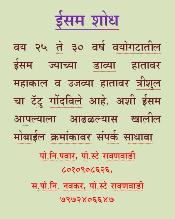 # ईसम शोध #
वय 25 ते 30 वर्ष वयोगटातील ईसम ज्याच्या डाव्या हातावर महाकाल व उजव्या हातावर त्रीशुल चा टॅटु गोंदविले आहे. अशी ईसम आपल्याला आढळल्यास खालील मोबाईल क्रमांकावर संपर्क साधावा.
पो.नि.पवार, पो.स्टे रावणवाडी 8010908626,
स.पो.नि. नवकर, पो.स्टे रावणवाडी 7972406647
