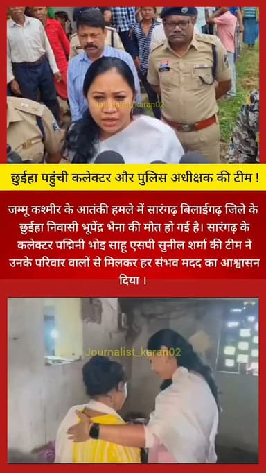 जम्मू कश्मीर के आतंकी हमले में सारंगढ़ बिलाईगढ़ जिले के छुईहा निवासी भूपेंद्र भैना की मौत हो गई है। सारंगढ़ के कलेक्टर पद्मिनी भोइ साहू एसपी सुनील शर्मा और भारतीय जनता पार्टी तथा कांग्रेस के दिग्गज नेता गढ़ उनके परिवार वालों से मिलकर हर संभव मदद का आश्वासन दिया । इस दौरान मृतक भूपेंद्र की बहन अन्नू ने कलेक्टर से एक ही मांग रखी उनके भाई को अंतिम दर्शन करने की जिस पर कलेक्टर ने उनका अंतिम संस्कार गृहग्राम में किया जा सके इस पर पहल करने की बात कही ।