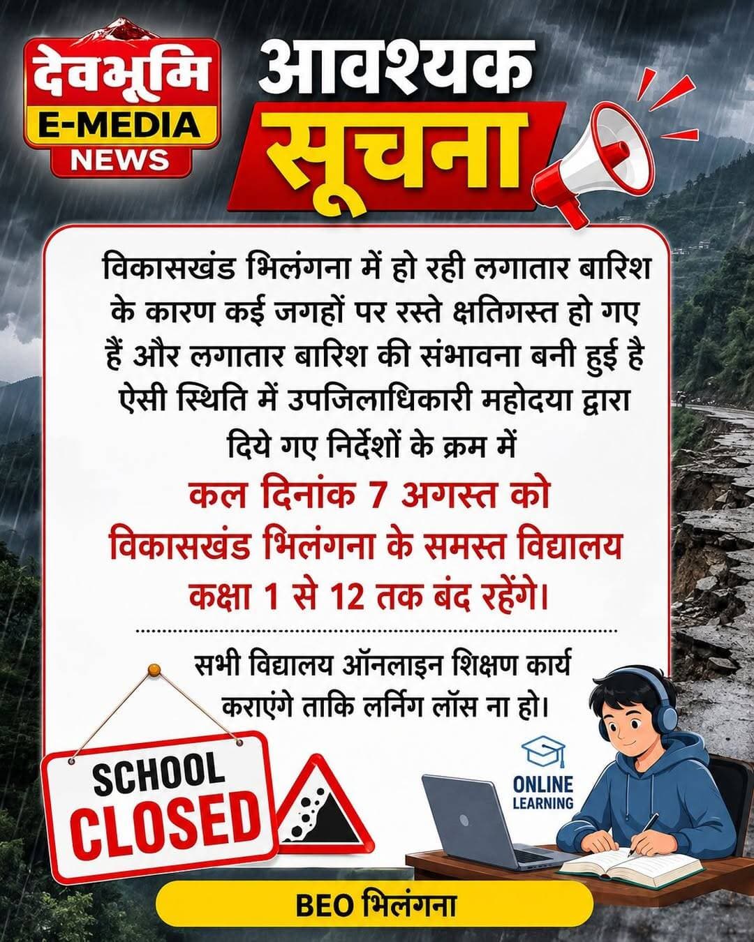 आवश्यक सूचना
विकासखंड भिलंगना में हो रही लगातार बारिश के कारण कई जगहों पर रस्ते क्षतिग्रस्त हो गए हैं और लगातार बारिश की संभावना बनी हुई है ऐसी स्थिति में उपजिलाधिकारी महोदया द्वारा दिये गए निर्देशों के क्रम में कल दिनांक 7 अगस्त को विकासखंड भिलंगना के समस्त विद्यालय कक्षा 1 से 12 तक बंद रहेंगे। सभी विद्यालय ऑनलाइन शिक्षण कार्य कराएंगे ताकि लर्निग लॉस ना हो।
BEO भिलंगना