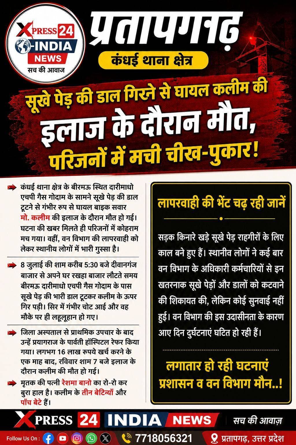 प्रतापगढ़: सूखे पेड़ की डाल गिरने से घायल कलीम की इलाज के दौरान मौत
कंधई थाना क्षेत्र के बीरमऊ में हुआ था हादसा, एक माह तक चला इलाज
कंधई थाना क्षेत्र के बीरमऊ स्थित दारीमाधो एचपी गैस गोदाम के सामने सूखे पेड़ की डाल गिरने से गंभीर रूप से घायल हुए मो. कलीम (50) की करीब एक माह बाद इलाज के दौरान मौत हो गई। मौत की खबर मिलते ही परिजनों में कोहराम मच गया।
बताया गया कि 8 जुलाई की शाम कलीम बाइक से दीवानगंज बाजार से अपने घर रखहा बाजार लौट रहे थे। इसी दौरान सड़क किनारे खड़े सूखे पेड़ की भारी डाल अचानक टूटकर उनके ऊपर गिर गई। हादसे में उनके सिर में गंभीर चोट आई थी। जिला अस्पताल से उन्हें प्रयागराज रेफर किया गया, जहां पार्वती हॉस्पिटल में इलाज चल रहा था। परिजनों के अनुसार इलाज में करीब 16 लाख रुपये खर्च हुए।
रविवार शाम करीब 7 बजे कलीम ने दम तोड़ दिया। उनकी मौत से पत्नी रेशमा बानो समेत परिवार का रो-रोकर बुरा हाल है। मृतक के तीन बेटियां और पांच बेटे हैं।
⚠️ सूखे पेड़ों को लेकर उठे सवाल
स्थानीय लोगों का आरोप है कि सड़क किनारे खड़े खतरनाक सूखे पेड़ों और डालों को हटाने के लिए कई बार वन विभाग से शिकायत की गई, लेकिन कार्रवाई नहीं हुई। लोगों ने घटना के बाद वन विभाग की कार्यप्रणाली पर सवाल उठाते हुए कार्रवाई की मांग की है।