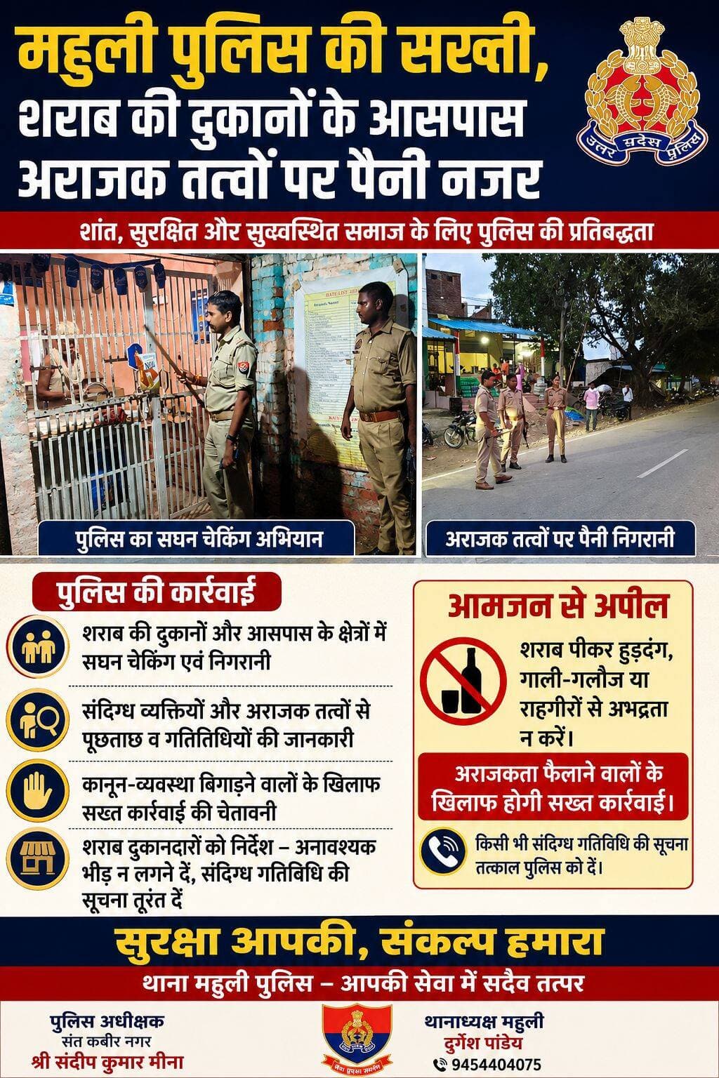 महुली पुलिस की सख्ती, शराब की दुकानों के आसपास अराजक तत्वों पर पैनी नजर
संत कबीर नगर में कानून-व्यवस्था और आमजन की सुरक्षा को लेकर पुलिस लगातार सतर्कता अभियान चला रही है। पुलिस अधीक्षक श्री संदीप कुमार मीना के निर्देशन में थाना महुली पुलिस एवं थानाध्यक्ष दुर्गेश पांडेय के नेतृत्व में शराब की दुकानों और उनके आसपास विशेष चेकिंग एवं निगरानी अभियान चलाया गया।
अभियान के दौरान पुलिस टीम ने शराब की दुकानों के आसपास अनावश्यक रूप से बैठने वाले लोगों, संदिग्ध व्यक्तियों और अराजक तत्वों पर पैनी नजर रखी। मौके पर मौजूद लोगों से पूछताछ कर उनकी गतिविधियों की जानकारी ली गई। साथ ही कानून-व्यवस्था प्रभावित करने वालों को सख्त कार्रवाई की चेतावनी दी गई।
पुलिस ने शराब दुकानदारों को भी निर्देश दिया कि दुकानों के आसपास अनावश्यक भीड़ एकत्र न होने दें और किसी भी संदिग्ध या अवैध गतिविधि की जानकारी तत्काल पुलिस को दें। थानाध्यक्ष दुर्गेश पांडेय ने कहा कि क्षेत्र में शांति एवं सुरक्षा बनाए रखना पुलिस की प्राथमिकता है।
पुलिस ने आमजन से अपील की कि शराब का सेवन कर सार्वजनिक स्थानों पर हुड़दंग, गाली-गलौज या राहगीरों से अभद्रता न करें। अराजकता फैलाने वालों के खिलाफ पुलिस द्वारा नियमानुसार कड़ी कार्रवाई की जाएगी।