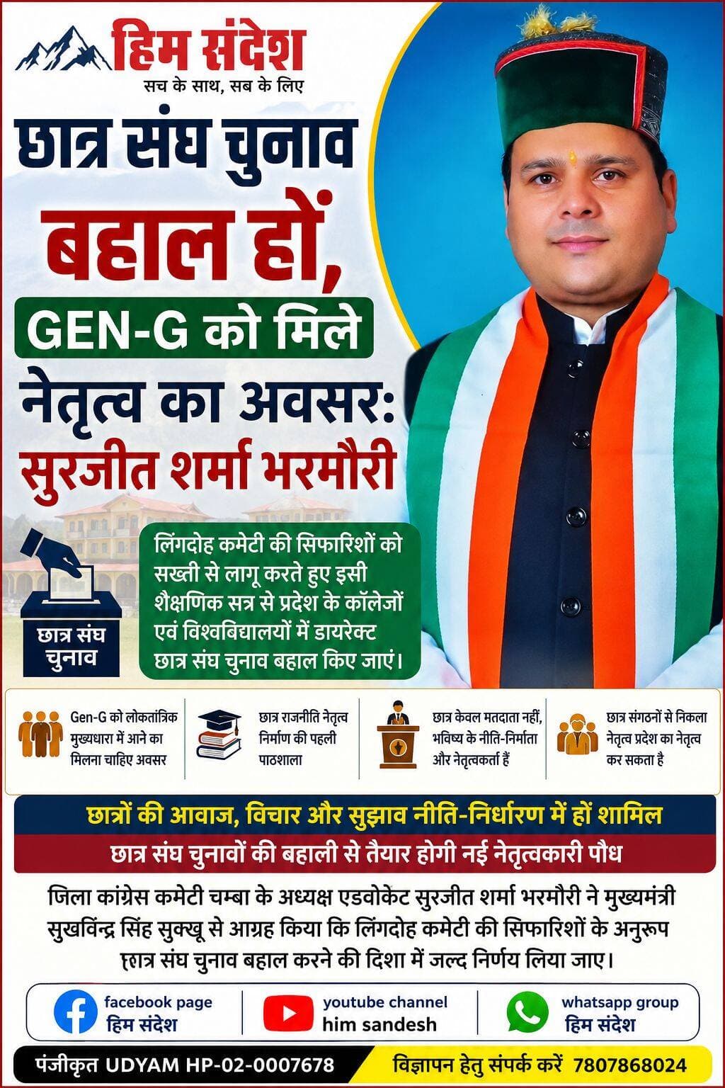 छात्र संघ चुनाव बहाल हों, Gen-G को मिले नेतृत्व का अवसर: सुरजीत शर्मा भरमौरी
चम्बा। छात्र संघ चुनावों की बहाली को लेकर जिला कांग्रेस कमेटी चम्बा के अध्यक्ष एवं युवा नेता एडवोकेट सुरजीत शर्मा भरमौरी ने मुख्यमंत्री सुखविन्द्र सिंह सुक्खू से महत्वपूर्ण मांग उठाई है। उन्होंने आग्रह किया है कि लिंगदोह कमेटी की सिफारिशों को सख्ती से लागू करते हुए प्रदेश के कॉलेजों एवं विश्वविद्यालयों में इसी शैक्षणिक सत्र से प्रत्यक्ष छात्र संघ चुनाव बहाल किए जाएं।
सुरजीत शर्मा भरमौरी ने कहा कि आज की Gen-G (Generation Next) को छात्र राजनीति के माध्यम से लोकतांत्रिक मुख्यधारा में आगे बढ़ने का अवसर मिलना चाहिए। उन्होंने कहा कि छात्र केवल भविष्य के मतदाता नहीं हैं, बल्कि आने वाले समय के नीति-निर्माता, सामाजिक कार्यकर्ता और नेतृत्वकर्ता भी हैं। ऐसे में उन्हें लोकतांत्रिक प्रक्रिया में प्रत्यक्ष भागीदारी का अवसर देना जरूरी है।
उन्होंने अपने छात्र राजनीति के अनुभव का उल्लेख करते हुए कहा कि वह स्वयं छात्र राजनीति से निकलकर जिला कांग्रेस कमेटी चम्बा के अध्यक्ष पद तक पहुंचे हैं। NSUI में कैंपस अध्यक्ष से लेकर राष्ट्रीय सचिव और युवा कांग्रेस में गांव से लेकर राष्ट्रीय स्तर तक कार्य करने के दौरान उन्हें छात्र राजनीति एवं Student Activism के महत्व को करीब से समझने का अवसर मिला।
छात्र राजनीति है नेतृत्व निर्माण की पहली पाठशाला
सुरजीत शर्मा भरमौरी ने कहा कि छात्र संघ चुनाव महज पद हासिल करने या चुनाव जीतने की प्रक्रिया नहीं है, बल्कि यह नेतृत्व निर्माण की पहली पाठशाला है। छात्र राजनीति युवाओं को लोकतांत्रिक तरीके से अपनी बात रखने, संगठन चलाने, समस्याओं को समझने और उनके समाधान के लिए संघर्ष करने का अवसर देती है।
उन्होंने कहा कि प्रदेश के मौजूदा मुख्यमंत्री सुखविन्द्र सिंह सुक्खू स्वयं NSUI में CR से लेकर मुख्यमंत्री पद तक पहुंचे हैं। वहीं पूर्व मुख्यमंत्री जयराम ठाकुर भी ABVP से छात्र राजनीति में सक्रिय रहे और बाद में प्रदेश के मुख्यमंत्री बने। ऐसे में यह सवाल स्वाभाविक है कि जब छात्र संगठनों से निकला नेतृत्व प्रदेश का नेतृत्व कर सकता है, तो फिर कॉलेजों और विश्वविद्यालयों में छात्र संघ चुनाव लंबे समय से बंद क्यों रहें।
युवाओं की आवाज नीति-निर्धारण तक पहुंचे
उन्होंने कहा कि संगठन सृजन अभियान के दस दिवसीय प्रशिक्षण शिविर के दौरान देश और प्रदेश की राजनीति को नई दिशा देने के लिए छात्रों, युवाओं और Gen-G की भागीदारी को लेकर भी चर्चा हुई। युवाओं के आंदोलनों, विचारों और सुझावों को नीति-निर्धारण की प्रक्रिया में शामिल करने की आवश्यकता पर जोर दिया गया।
सुरजीत शर्मा भरमौरी के अनुसार इसी क्रम में प्रदेश में छात्र संघ चुनाव बहाल करने का मुद्दा राहुल गांधी और मुख्यमंत्री सुखविन्द्र सिंह सुक्खू के समक्ष भी उठाया गया है।
लोकतांत्रिक मंच से तैयार होगा नई पीढ़ी का नेतृत्व
उन्होंने कहा कि भारत दुनिया के सबसे युवा देशों में शामिल है और देश तथा प्रदेश को नई ऊर्जा, नई सोच और नई दृष्टि वाला नेतृत्व तभी मिल सकता है, जब युवा पीढ़ी को लोकतांत्रिक मंचों पर अपनी बात रखने और नेतृत्व करने का अवसर दिया जाए।
उन्होंने कहा कि छात्र संघ चुनावों की बहाली से कॉलेज और विश्वविद्यालय परिसरों में लोकतांत्रिक गतिविधियों को बढ़ावा मिलेगा और युवाओं में नेतृत्व क्षमता विकसित होगी। इससे भविष्य के लिए एक ऐसी नेतृत्वकारी पीढ़ी तैयार की जा सकेगी, जो जमीनी मुद्दों को समझते हुए समाज और प्रदेश के विकास में प्रभावी भूमिका निभा सके।
सुरजीत शर्मा भरमौरी ने मुख्यमंत्री से आग्रह किया कि लिंगदोह कमेटी की सिफारिशों के अनुरूप पारदर्शी एवं अनुशासित तरीके से छात्र संघ चुनाव बहाल करने की दिशा में जल्द निर्णय लिया जाए, ताकि प्रदेश की Gen-G को लोकतांत्रिक नेतृत्व की पाठशाला में आगे बढ़ने का अवसर मिल सके।
<nis:link nis:type=tag nis:id=studentunionelections nis:value=StudentUnionElections nis:enabled=true nis:link/> <nis:link nis:type=tag nis:id=geng nis:value=GenG nis:enabled=true nis:link/> <nis:link nis:type=tag nis:id=youthleadership nis:value=YouthLeadership nis:enabled=true nis:link/> <nis:link nis:type=tag nis:id=studentpolitics nis:value=StudentPolitics nis:enabled=true nis:link/> <nis:link nis:type=tag nis:id=democracy nis:value=Democracy nis:enabled=true nis:link/> <nis:link nis:type=tag nis:id=youthempowerment nis:value=YouthEmpowerment nis:enabled=true nis:link/> <nis:link nis:type=tag nis:id=nsui nis:value=NSUI nis:enabled=true nis:link/> <nis:link nis:type=tag nis:id=abvp nis:value=ABVP nis:enabled=true nis:link/> <nis:link nis:type=tag nis:id=himachalpradesh nis:value=HimachalPradesh nis:enabled=true nis:link/> <nis:link nis:type=tag nis:id=chamba nis:value=Chamba nis:enabled=true nis:link/> <nis:link nis:type=tag nis:id=surjeetsharmabharmauri nis:value=SurjeetSharmaBharmauri nis:enabled=true nis:link/> <nis:link nis:type=tag nis:id=studentactivism nis:value=StudentActivism nis:enabled=true nis:link/> <nis:link nis:type=tag nis:id=leadershipdevelopment nis:value=LeadershipDevelopment nis:enabled=true nis:link/> <nis:link nis:type=tag nis:id=youthvoice nis:value=YouthVoice nis:enabled=true nis:link/>
हिम संदेश Sukhvinder Singh Sukhu Adv Surjeet Sharma Bharmouri
