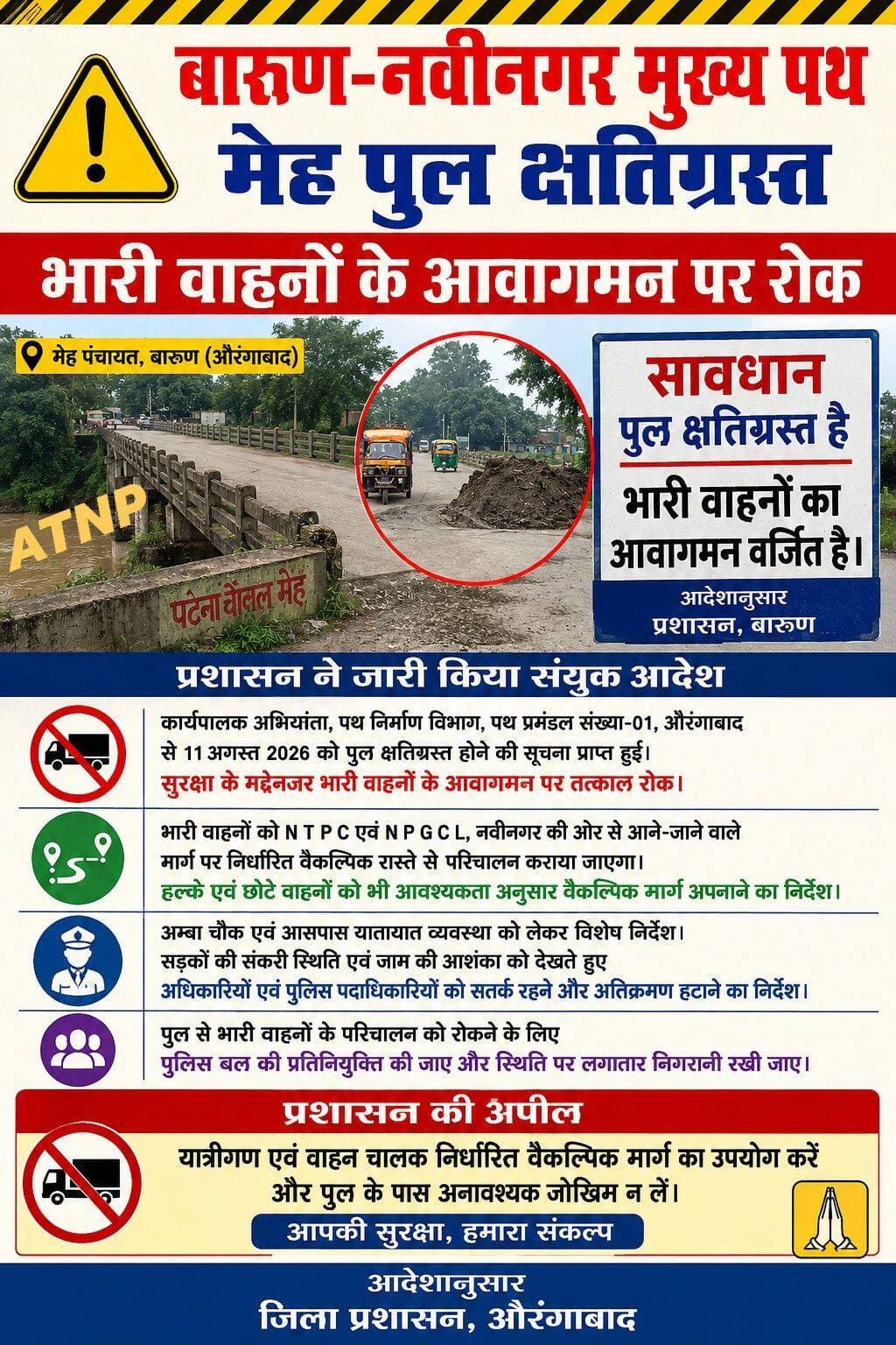 मेह पुल क्षतिग्रस्त: भारी वाहनों के आवागमन पर रोक, प्रशासन ने जारी किया संयुक्त आदेश।
बारुण (औरंगाबाद): बारुण–नवीनगर मुख्य पथ पर मेह गांव के समीप सोन उच्च स्तरीय नहर पर बना पुल क्षतिग्रस्त होने के बाद प्रशासन ने भारी वाहनों के परिचालन को नियंत्रित करने के लिए संयुक्त आदेश जारी किया है। पुल की वर्तमान स्थिति को देखते हुए सुरक्षा के मद्देनजर भारी वाहनों के आवागमन पर तत्काल रोक लगाने का निर्णय लिया गया है।
कार्यालय जिला पदाधिकारी एवं समाहर्ता, औरंगाबाद से जारी संयुक्त आदेश में बताया गया है कि 11 अगस्त 2026 को कार्यपालक अभियंता, पथ निर्माण विभाग, पथ प्रमंडल संख्या-01, औरंगाबाद के माध्यम से पुल के क्षतिग्रस्त होने की सूचना प्राप्त हुई थी। इसके बाद पुल की स्थिति को देखते हुए भारी वाहनों के परिचालन को नियंत्रित करने तथा यातायात व्यवस्था को सुचारू रखने के लिए वैकल्पिक मार्ग निर्धारित किए गए हैं।
आदेश के अनुसार, भारी वाहनों को एनटीपीसी एवं एनपीजीसीएल, नवीनगर की ओर से आने-जाने वाले मार्ग पर निर्धारित वैकल्पिक रास्ते से परिचालन कराया जाएगा, ताकि क्षतिग्रस्त पुल पर वाहनों का दबाव न पड़े। वहीं, हल्के एवं छोटे वाहनों के लिए भी आवश्यकता के अनुसार वैकल्पिक मार्ग का उपयोग करने की व्यवस्था की गई है।
प्रशासन ने अम्बा चौक के आसपास यातायात व्यवस्था को लेकर भी विशेष निर्देश दिए हैं। वहां सड़क संकरी होने के कारण भारी वाहनों के आवागमन से जाम की स्थिति उत्पन्न होने की आशंका जताई गई है। इसको देखते हुए संबंधित अधिकारियों एवं पुलिस पदाधिकारियों को यातायात व्यवस्था बनाए रखने तथा अनधिकृत अतिक्रमण हटाने के निर्देश दिए गए हैं।
संयुक्त आदेश में यह भी निर्देश दिया गया है कि पुल से भारी वाहनों के परिचालन को रोकने के लिए पुलिस बल की प्रतिनियुक्ति की जाए और स्थिति पर लगातार निगरानी रखी जाए।
मेह पुल के क्षतिग्रस्त होने के कारण बारुण–नवीनगर मुख्य पथ पर फिलहाल भारी वाहनों की आवाजाही प्रभावित रहेगी। प्रशासन की ओर से यात्रियों और वाहन चालकों से अपील की गई है कि वे निर्धारित वैकल्पिक मार्ग का उपयोग करें और पुल के पास अनावश्यक जोखिम न लें।
स्थानीय लोगों के लिए भारी वाहनों, खासकर फ्लाई ऐश ढोने वाले वाहनों की आवाजाही रुकना राहत की खबर भी मानी जा रही है। हालांकि, अब लोगों की नजर पुल की मरम्मत और मुख्य मार्ग पर सामान्य यातायात बहाल होने पर है।