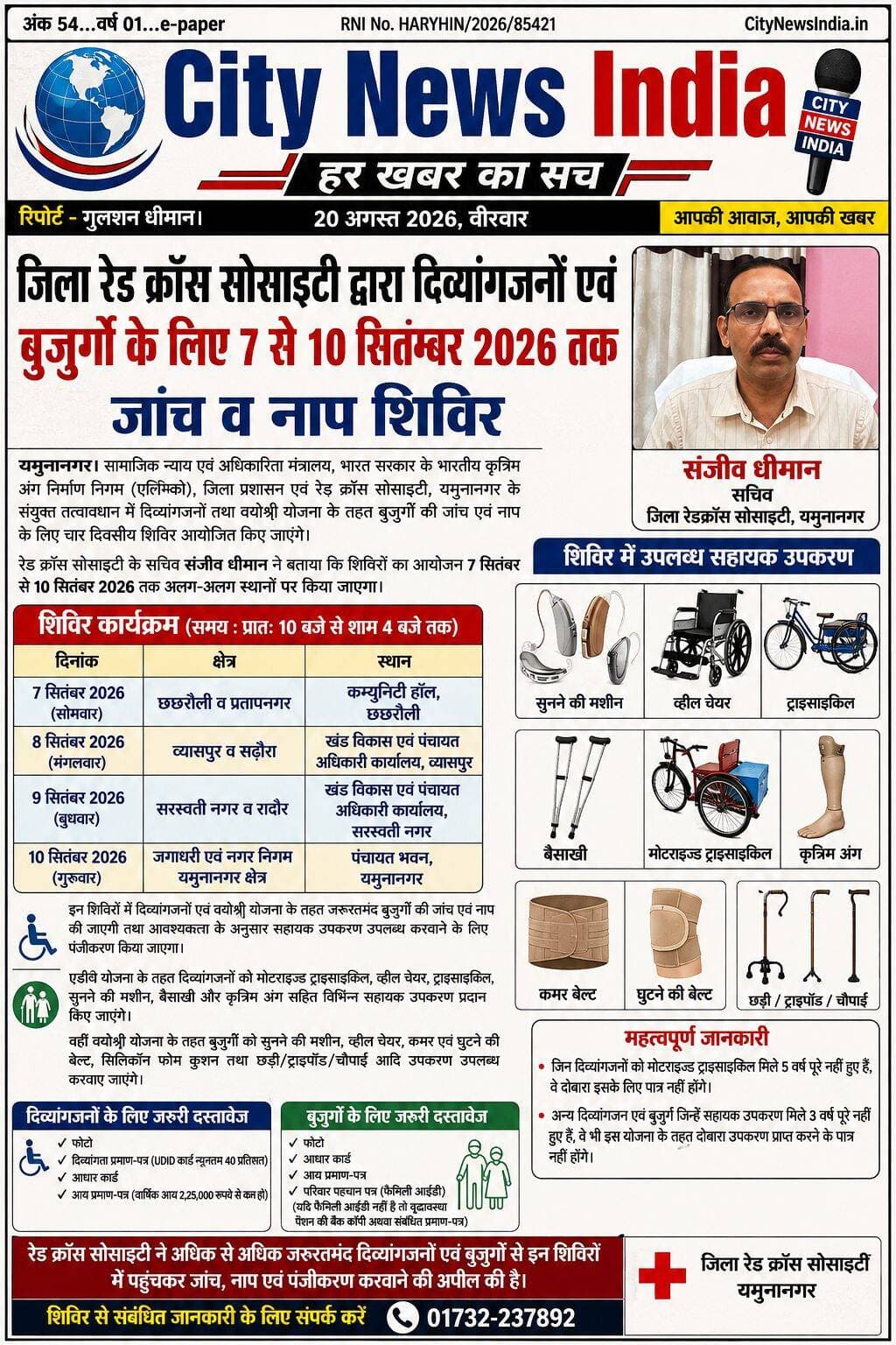 जिला रेड क्रॉस सोसाइटी द्वारा दिव्यांगजनों एवं बुजुर्गों के लिए 7 से 10 सितंबर 2026 तक जांच व नाप शिविर।
यमुनानगर। सामाजिक न्याय एवं अधिकारिता मंत्रालय, भारत सरकार के भारतीय कृत्रिम अंग निर्माण निगम (एलिम्को), जिला प्रशासन एवं रेड क्रॉस सोसाइटी, यमुनानगर के संयुक्त तत्वावधान में दिव्यांगजनों तथा वयोश्री योजना के तहत बुजुर्गों की जांच एवं नाप के लिए चार दिवसीय शिविर आयोजित किए जाएंगे।
रेड क्रॉस सोसाइटी के सचिव संजीव धीमान ने बताया कि शिविरों का आयोजन 7 सितंबर से 10 सितंबर 2026 तक अलग-अलग स्थानों पर किया जाएगा। 7 सितंबर को छछरौली व प्रतापनगर के लिए कम्युनिटी हॉल, छछरौली में, 8 सितंबर को व्यासपुर व सढ़ौरा के लिए खंड विकास एवं पंचायत अधिकारी कार्यालय, व्यासपुर में, 9 सितंबर को सरस्वती नगर व रादौर के लिए खंड विकास एवं पंचायत अधिकारी कार्यालय, सरस्वती नगर में तथा 10 सितंबर को जगाधरी एवं नगर निगम यमुनानगर क्षेत्र के लिए पंचायत भवन, यमुनानगर में शिविर लगाया जाएगा।
उन्होंने बताया कि शिविर का समय प्रातः 10 बजे से शाम 4 बजे तक रहेगा। इन शिविरों में दिव्यांगजनों एवं वयोश्री योजना के तहत जरूरतमंद बुजुर्गों की जांच एवं नाप की जाएगी तथा आवश्यकता के अनुसार सहायक उपकरण उपलब्ध करवाने के लिए पंजीकरण किया जाएगा।
एडीप योजना के तहत दिव्यांगजनों को मोटराइज्ड ट्राइसाइकिल, व्हील चेयर, ट्राइसाइकिल, सुनने की मशीन, बैसाखी और कृत्रिम अंग सहित विभिन्न सहायक उपकरण प्रदान किए जाएंगे। वहीं वयोश्री योजना के तहत बुजुर्गों को सुनने की मशीन, व्हील चेयर, कमर एवं घुटने की बेल्ट, सिलिकॉन फोम कुशन तथा छड़ी/ट्राइपॉड/चौपाई आदि उपकरण उपलब्ध करवाए जाएंगे।
संजीव धीमान ने बताया कि दिव्यांगजनों को शिविर में फोटो, दिव्यांगता प्रमाण-पत्र (UDID कार्ड न्यूनतम 40 प्रतिशत), आधार कार्ड तथा आय प्रमाण-पत्र साथ लेकर आना होगा। आय प्रमाण-पत्र में दिव्यांगजन की वार्षिक आय 2,25,000 रुपये से कम होनी चाहिए। वहीं 60 वर्ष या उससे अधिक आयु के बुजुर्गों को फोटो, आधार कार्ड, आय प्रमाण-पत्र तथा परिवार पहचान पत्र (फैमिली आईडी) साथ लाना होगा। जिनके पास फैमिली आईडी नहीं है, वे वृद्धावस्था पेंशन प्राप्ति की बैंक कॉपी अथवा संबंधित प्रमाण-पत्र प्रस्तुत कर सकते हैं।
उन्होंने बताया कि जिन दिव्यांगजनों को मोटराइज्ड ट्राइसाइकिल मिले 5 वर्ष पूरे नहीं हुए हैं, वे दोबारा इसके लिए पात्र नहीं होंगे। इसी प्रकार अन्य दिव्यांगजन एवं बुजुर्ग जिन्हें सहायक उपकरण मिले 3 वर्ष पूरे नहीं हुए हैं, वे भी इस योजना के तहत दोबारा उपकरण प्राप्त करने के पात्र नहीं होंगे।
रेड क्रॉस सोसाइटी ने अधिक से अधिक जरूरतमंद दिव्यांगजनों एवं बुजुर्गों से इन शिविरों में पहुंचकर जांच, नाप एवं पंजीकरण करवाने की अपील की है। शिविर से संबंधित जानकारी के लिए रेड क्रॉस सोसाइटी के सचिव संजीव धीमान से 01732-237892 पर संपर्क किया जा सकता है।
