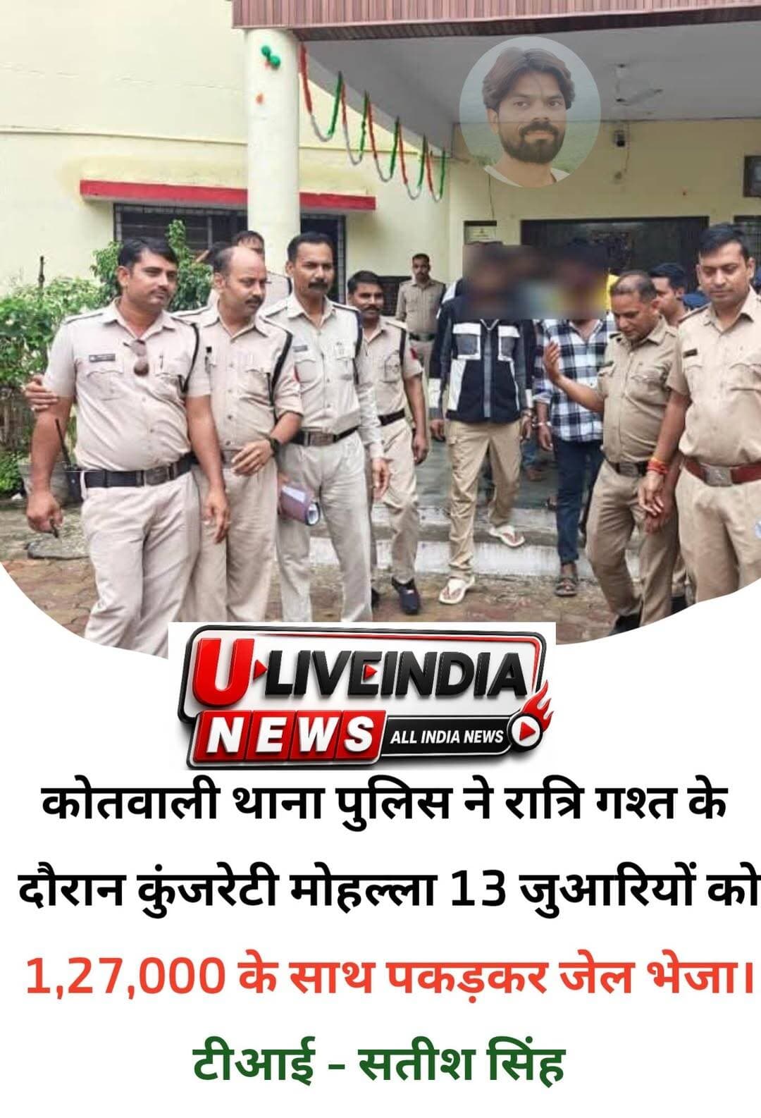 थाना कोतवाली पुलिस ने रात्रि गश्त के दौरान बड़ी कुंजरहटी मोहल्ला में चल रहे जुंआ के फड़ में मारा छापा- संचालक जफ्फू खान सहित 13 जुंवारी गिरफ्तार- ₹1,27,000 नगद राशि बरामद
*जुंआ संचालक एवं जुआरियों के विरुद्ध जुआ अधिनियम एवं संगठित अपराध धारा के तहत की गई कार्यवाही*
*जुंआ संचालक आदतन अपराधी जाफिर उर्फ जफ्फू खान के विरुद्ध चोरी, मारपीट, गाली गलौज, अवैध वसूली, बलवा, हत्या का प्रयास, अवैध हथियार, अवैध शराब, जुंआ जैसे 35, आरोपी शाहरुख खान के विरुद्ध अवैध हथियार, अवैध शराब, अवैध वसूली, जुआ जैसे 6, आरोपी नफीस के विरुद्ध अवैध शराब जुआ जैसे 2, आरोपी शिवम रैकवार के विरुद्ध अवैध हथियार, मारपीट, जुआ जैसे 2 अपराध, फरार आरोपी जुआ संचालक शाहिद उर्फ सद्दू के विरुद्ध अवैध हथियार, अवैध वसूली, जुआ जैसे 3 अपराध दर्ज*
पुलिस अधीक्षक छतरपुर श्री रजत सकलेचा के निर्देशानुसार छतरपुर पुलिस द्वारा जुआ खेलने वालों एवं संचालन करने वालों के विरुद्ध निरंतर कार्यवाही की जा रही है।
विगत रात्रि गश्त के दौरान थाना कोतवाली पुलिस को बड़ी कुंजरहटी मोहल्ले में कुछ लोगों के जुआ खेलने की सूचना प्राप्त हुई, पुलिस टीम संबंधित स्थान पहुंची। सद्दू खान के घर के आंगन में संचालित जुवें के फड़ में जुआरी जुआ खेलते मिले, घेराबंदी कर पकड़ा गया। जुवे के फड़ व जुआरिओं से 1,27,000 रूपये नगद एवं ताश के पत्ते बरामद किये गए। पकड़े गए 13 अभियुक्तों एवं फरार संचालक सहित 14 आरोपियों
1. जफ्फू उर्फ जाफिर खान पिता जुम्मन खान निवासी बड़ी कुंजरेहटी मोहल्ला छतरपुर
2. मोहम्मद जावेद पिता रज्जन निवासी बसारी गेट के पास छतरपुर,
3. शरद उर्फ गोलू रावत पिता कल्लू रावत निवासी ग्राम हमा थाना कोतवाली छतरपुर,
4. सीनू उर्फ जावेद खान पिता सफीक खान निवासी मातवाना मोहल्ला छतरपुर,
5. बबलू नरेले पिता राधेलाल नरेले निवासी चौक बाजार छतरपुर,
6. रितेश महोबिया पिता मुन्ना लाल महोबिया निवासी बकायन खिडकी मोहल्ला छतरपुर,
7. धरमदास उर्फ हम्मू रैकवार पिता रामा रैकवार निवासी ग्राम पुर थाना महराजपुर हाल सेवाग्राम खजुराहो जिला छतरपुर,
8. प्रवीण राजौरिया पिता घनश्याम कोरी निवासी कमलानगर भोपाल, हाल रेल्वे स्टेशन के पास खजुराहो थाना खजुराहो जिला छतरपुर,
9. शाहरूख उर्फ सानू खान पिता मोहम्मद रियाज निवासी ताज कालोनी पटवारी मोहल्ला छतरपुर,
10. नफीस राईन पिता रफीक राईन निवासी बडी कुजरहटी मोहल्ला छतरपुर,
11. बृजेन्द्र उर्फ पिलोठा प्रजापति पिता रघुवीर प्रजापति निवासी सेवाग्राम खजुराहो
12. अकरम राजा उर्फ नईम खान पिता महमूब खान निवासी मंजूर नगर खजुराहो
13. शिवम रैकवार पिता तुलसीदास रैकवार निवासी समनीगर मोहल्ला छतरपुर थाना कोतवाली
14. फरार आरोपी संचालक शाहिद खान उर्फ सद्दू खान निवासी बड़ी कुंजरहटी छतरपुर
के विरुद्ध जुआ अधिनियम के तहत अपराध पंजीबद्ध कर विधिवत कार्यवाही की गयी। साथ ही आरोपियों के विरुद्ध भारतीय न्याय संहिता की संगठित अपराध की धारा के तहत भी कार्यवाही की गई।
जुंआ संचालक आदतन अपराधी जाफिर उर्फ जफ्फू खान के विरुद्ध चोरी, मारपीट, गाली गलौज, अवैध वसूली, बलवा, हत्या का प्रयास, अवैध हथियार, अवैध शराब, जुंआ जैसे 35, आरोपी शाहरुख खान के विरुद्ध अवैध हथियार, अवैध शराब, अवैध वसूली, जुआ जैसे 6, आरोपी नफीस के विरुद्ध अवैध शराब जुआ जैसे 2, आरोपी शिवम रैकवार के विरुद्ध अवैध हथियार, मारपीट, जुआ जैसे 2 अपराध, फरार आरोपी जुआ संचालक शाहिद उर्फ सद्दू के विरुद्ध अवैध हथियार, अवैध वसूली, जुआ जैसे 3 अपराध दर्ज हैं। फरार जुआ संचालक आरोपी शाहिद खान उर्फ सद्दू की तलाश की जा रही है। अभियुक्तों को न्यायालय पेश किया गया।
उक्त कार्यवाही में अतिरिक्त पुलिस अधीक्षक श्री आदित्य पटले एवं नगर पुलिस अधीक्षक श्री अरुण कुमार सोनी के मार्गदर्शन में थाना प्रभारी कोतवाली निरीक्षक सतीश सिंह, उप निरीक्षक वीरेंद्र रैकवार, प्रधान आरक्षक शैलेंद्र सिंह सेंगर, जानकी प्रसाद, आरक्षक कपेन्द्र, जगभान, राकेश, अभिषेक, रोहित, भूपेंद्र, अरविंद, संदीप, देशराज एवं टीम की भूमिका रही।
<nis:link nis:type=tag nis:id=mppolice nis:value=mppolice nis:enabled=true nis:link/> <nis:link nis:type=tag nis:id=chhatarpur nis:value=chhatarpur nis:enabled=true nis:link/>