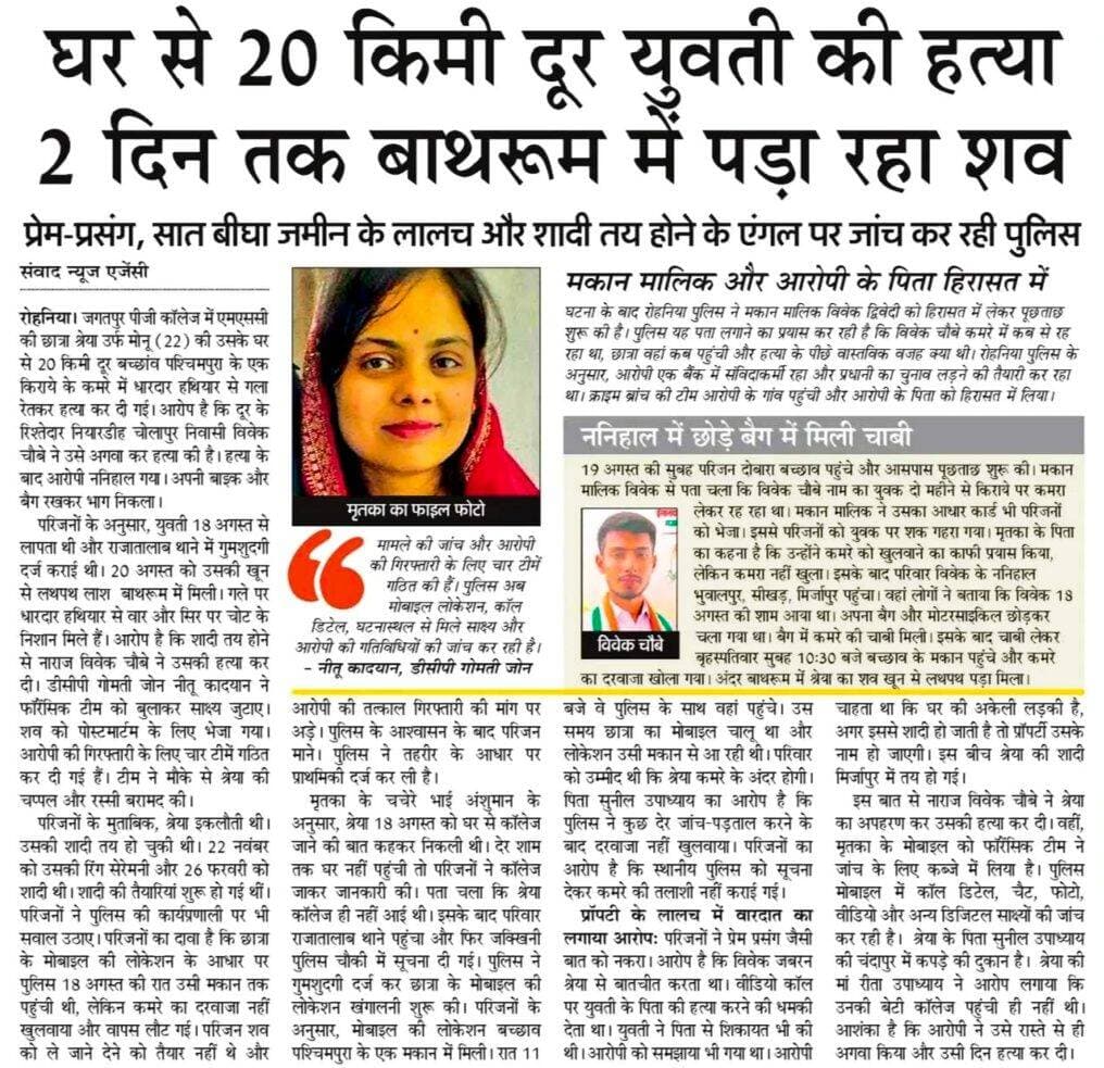 घर से 20 किमी दूर युवती की हत्या 2 दिन तक बाथरूम में पड़ा रहा शव
प्रेम-प्रसंग, सात बीघा जमीन के लालच और शादी तय होने के एंगल पर जांच कर रही पुलिस
वाराणसी। जगतपुर पीजी कॉलेज में एमएससी की छात्रा श्रेया उर्फ मोनू (22) की उसके घर से 20 किमी दूर बच्छांव पश्चिमपुरा के एक किराये के कमरे में धारदार हथियार से गला रेतकर हत्या कर दी गई। आरोप है कि दूर के रिश्तेदार नियारडीह चोलापुर निवासी विवेक चौबे ने उसे अगवा कर हत्या की है। हत्या के बाद आरोपी ननिहाल गया। अपनी बाइक और बैग रखकर भाग निकला।
परिजनों के अनुसार, युवती 18 अगस्त से लापता थी थी और राजातालाब थाने में गुमशुदगी दर्ज कराई थी। 20 अगस्त को उसकी खून से लथपथ लाश बाथरूम में मिली। गले पर धारदार हथियार से वार और सिर पर चोट के निशान मिले हैं। आरोप है कि शादी तय होने से नाराज विवेक चौबे ने उसकी हत्या कर दी। डीसीपी गोमती जोन नीतू कादयान ने फॉरेंसिक टीम को बुलाकर साक्ष्य जुटाए। शव को पोस्टमार्टम के लिए भेजा गया। आरोपी की गिरफ्तारी के लिए चार टीमें गठित कर दी गई हैं। टीम ने मौके से श्रेया की चप्पल और रस्सी बरामद की।
<nis:link nis:type=tag nis:id=letestupdate nis:value=LetestUpdate nis:enabled=true nis:link/> <nis:link nis:type=tag nis:id=letestnews nis:value=LETESTNEWS nis:enabled=true nis:link/> <nis:link nis:type=tag nis:id=letestअपडेट nis:value=letestअपडेट nis:enabled=true nis:link/> <nis:link nis:type=tag nis:id=varanasiupdate nis:value=VaranasiUpdate nis:enabled=true nis:link/> 👇👇