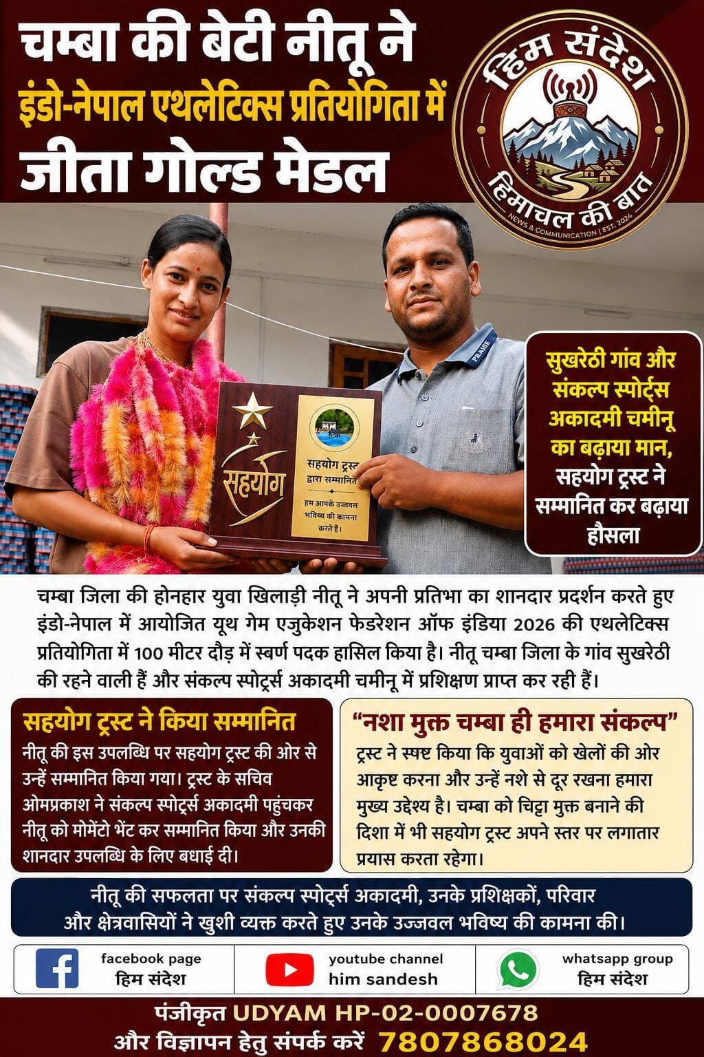 चम्बा की बेटी नीतू ने इंडो-नेपाल एथलेटिक्स प्रतियोगिता में जीता गोल्ड मेडल
सुखरेठी गांव और संकल्प स्पोर्ट्स अकादमी चमीनू का बढ़ाया मान, सहयोग ट्रस्ट ने सम्मानित कर बढ़ाया हौसला
चम्बा। चम्बा जिला की होनहार युवा खिलाड़ी नीतू ने अपनी प्रतिभा का शानदार प्रदर्शन करते हुए इंडो-नेपाल में आयोजित यूथ गेम एजुकेशन फेडरेशन ऑफ इंडिया 2026 की एथलेटिक्स प्रतियोगिता में 100 मीटर दौड़ में स्वर्ण पदक हासिल किया है। नीतू चम्बा जिला के गांव सुखरेठी की रहने वाली हैं और संकल्प स्पोर्ट्स अकादमी चमीनू में प्रशिक्षण प्राप्त कर रही हैं।
नीतू की इस उपलब्धि से क्षेत्र में खुशी की लहर है। उन्होंने राष्ट्रीय स्तर के साथ-साथ अंतरराष्ट्रीय स्तर की प्रतियोगिता में भी अपनी प्रतिभा का प्रदर्शन करते हुए चम्बा का नाम रोशन किया है। उनकी सफलता से अन्य युवा खिलाड़ियों को भी खेलों के क्षेत्र में आगे बढ़ने की प्रेरणा मिली है।
सहयोग ट्रस्ट ने किया सम्मानित
नीतू की इस उपलब्धि पर सहयोग ट्रस्ट की ओर से उन्हें सम्मानित किया गया। ट्रस्ट के सचिव ओमप्रकाश ने संकल्प स्पोर्ट्स अकादमी पहुंचकर नीतू को मोमेंटो भेंट कर सम्मानित किया और उनकी शानदार उपलब्धि के लिए बधाई दी।
इस अवसर पर ओमप्रकाश ने कहा कि सहयोग ट्रस्ट पिछले करीब चार वर्षों से चम्बा के युवाओं को खेलों से जोड़ने और खेल प्रतिभाओं को प्रोत्साहित करने के लिए लगातार प्रयासरत है। चम्बा जिला के जो भी खिलाड़ी विभिन्न प्रतियोगिताओं में पदक जीतकर क्षेत्र का नाम रोशन करते हैं, ट्रस्ट अपनी ओर से उनका सम्मान कर उनका हौसला बढ़ाने का प्रयास करता है।
उन्होंने कहा कि युवाओं को खेलों की ओर आकर्षित करना और उन्हें नशे से दूर रखना सहयोग ट्रस्ट के प्रमुख उद्देश्यों में शामिल है। खेल युवाओं को सकारात्मक दिशा देने के साथ-साथ उनमें अनुशासन, आत्मविश्वास और मेहनत की भावना पैदा करते हैं।
"नशा मुक्त चम्बा ही हमारा संकल्प"
सहयोग ट्रस्ट ने स्पष्ट किया कि "नशा मुक्त चम्बा ही हमारा संकल्प है।" ट्रस्ट का उद्देश्य चम्बा के अधिक से अधिक युवाओं को खेल गतिविधियों से जोड़ना और उन्हें नशे जैसी सामाजिक बुराई से दूर रखना है।
ओमप्रकाश ने कहा कि चम्बा को चिट्टा मुक्त बनाने की दिशा में भी सहयोग ट्रस्ट अपने स्तर पर लगातार प्रयास करता रहेगा। उन्होंने कहा कि युवाओं की ऊर्जा को सही दिशा देना समाज की सामूहिक जिम्मेदारी है और खेल इस दिशा में महत्वपूर्ण भूमिका निभा सकते हैं।
नीतू की सफलता पर संकल्प स्पोर्ट्स अकादमी, उनके प्रशिक्षकों, परिवार और क्षेत्रवासियों ने खुशी व्यक्त करते हुए उनके उज्ज्वल भविष्य की कामना की। उनकी यह उपलब्धि चम्बा की खेल प्रतिभाओं के लिए एक प्रेरणादायक उदाहरण है।
<nis:link nis:type=tag nis:id=chamba nis:value=Chamba nis:enabled=true nis:link/> <nis:link nis:type=tag nis:id=himachalpradesh nis:value=HimachalPradesh nis:enabled=true nis:link/> <nis:link nis:type=tag nis:id=neetu nis:value=Neetu nis:enabled=true nis:link/> <nis:link nis:type=tag nis:id=goldmedal nis:value=GoldMedal nis:enabled=true nis:link/> <nis:link nis:type=tag nis:id=athletics nis:value=Athletics nis:enabled=true nis:link/> <nis:link nis:type=tag nis:id=100meterrace nis:value=100MeterRace nis:enabled=true nis:link/> <nis:link nis:type=tag nis:id=indonepal nis:value=IndoNepal nis:enabled=true nis:link/> <nis:link nis:type=tag nis:id=youthsports nis:value=YouthSports nis:enabled=true nis:link/> <nis:link nis:type=tag nis:id=sportstalent nis:value=SportsTalent nis:enabled=true nis:link/> <nis:link nis:type=tag nis:id=sahyogtrust nis:value=SahyogTrust nis:enabled=true nis:link/> <nis:link nis:type=tag nis:id=sankalpsportsacademy nis:value=SankalpSportsAcademy nis:enabled=true nis:link/> <nis:link nis:type=tag nis:id=drugfreechamba nis:value=DrugFreeChamba nis:enabled=true nis:link/> <nis:link nis:type=tag nis:id=nashamuktchamba nis:value=NashaMuktChamba nis:enabled=true nis:link/> <nis:link nis:type=tag nis:id=chittafreechamba nis:value=ChittaFreeChamba nis:enabled=true nis:link/> हिम संदेश चंबा टुडे 24×7 चैनल चंबा न्यूज़ लाइव Chamba ki aawaj Tv Churah Valley News Chamba Express