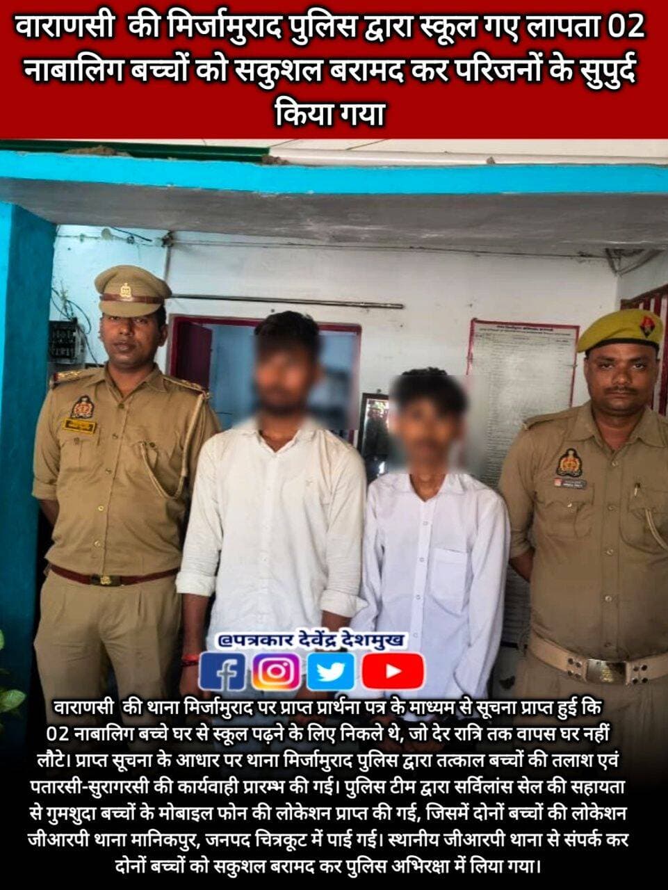 वाराणसी की थाना मिर्जामुराद पर प्राप्त प्रार्थना पत्र के माध्यम से सूचना प्राप्त हुई कि 02 नाबालिग बच्चे घर से स्कूल पढ़ने के लिए निकले थे, जो देर रात्रि तक वापस घर नहीं लौटे। प्राप्त सूचना के आधार पर थाना मिर्जामुराद पुलिस द्वारा तत्काल बच्चों की तलाश एवं पतारसी-सुरागरसी की कार्यवाही प्रारम्भ की गई।
पुलिस टीम द्वारा सर्विलांस सेल की सहायता से गुमशुदा बच्चों के मोबाइल फोन की लोकेशन प्राप्त की गई, जिसमें दोनों बच्चों की लोकेशन जीआरपी थाना मानिकपुर, जनपद चित्रकूट में पाई गई। स्थानीय जीआरपी थाना से संपर्क कर दोनों बच्चों को सकुशल बरामद कर पुलिस अभिरक्षा में लिया गया।
<nis:link nis:type=tag nis:id=letestnews nis:value=LETESTNEWS nis:enabled=true nis:link/> <nis:link nis:type=tag nis:id=letestupdate nis:value=LetestUpdate nis:enabled=true nis:link/> <nis:link nis:type=tag nis:id=letestअपडेट nis:value=letestअपडेट nis:enabled=true nis:link/> <nis:link nis:type=tag nis:id=varanasiupdate nis:value=VaranasiUpdate nis:enabled=true nis:link/> 👇👇