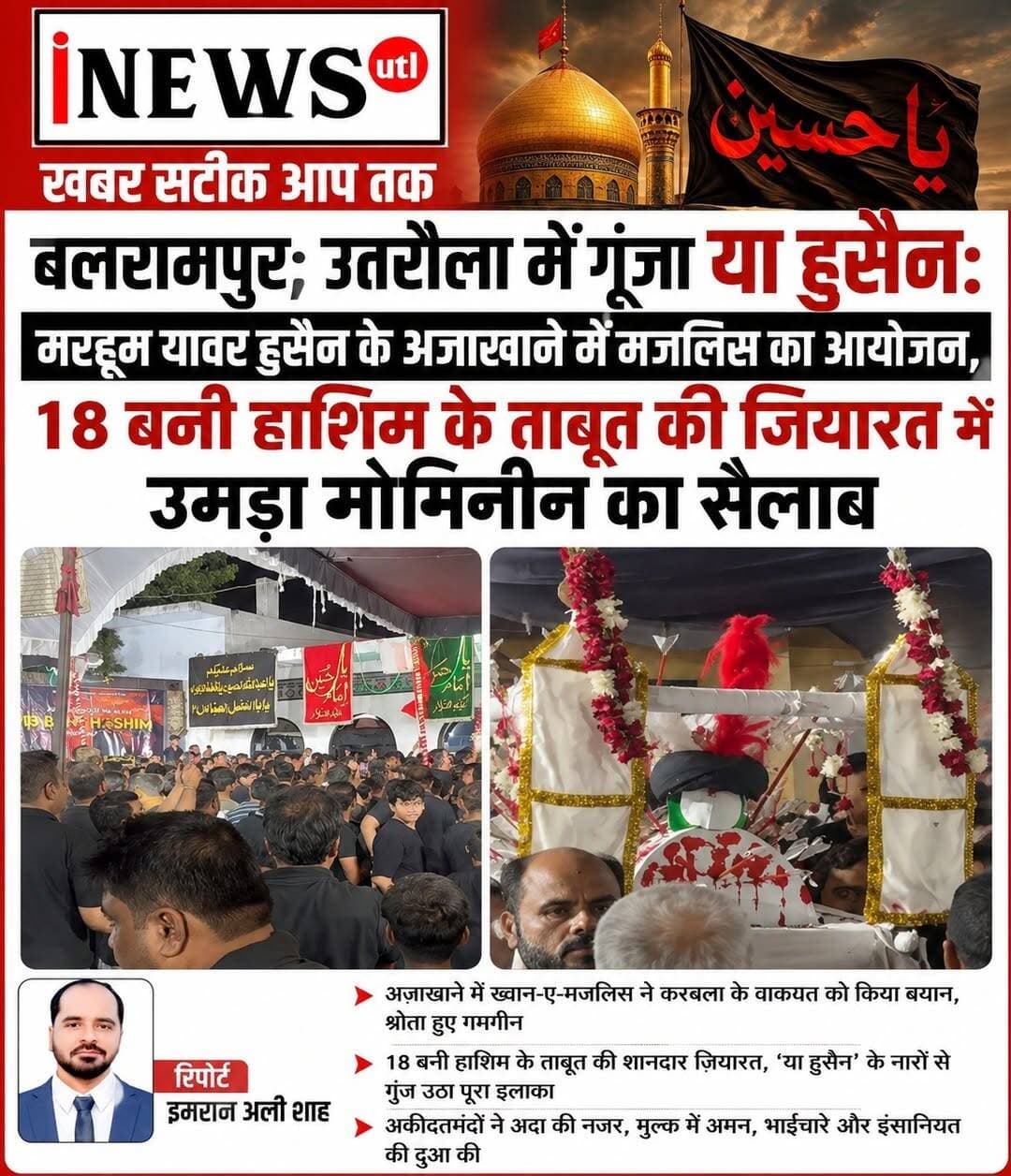 #बलरामपुर; #उतरौला में गूंजा या हुसैन: मरहूम यावर हुसैन के अज़ाखाने में मजलिस का आयोजन, 18 बनी हाशिम के ताबूत की ज़ियारत में उमड़ा मोमिनीन का सैलाब...
रिपोर्ट इमरान अली शाह
बलरामपुर; उतरौला स्थित मरहूम यावर हुसैन के अज़ाखाने में 6 रबीउलअव्वल (गुरुवार) को एक अज़ीमुश्शान 'मजलिस-ए-अज़ा' का आयोजन किया गया। कार्यक्रम में अकीदतमंदों और ज़ायरीन की भारी भीड़ उमड़ पड़ी, जिससे पूरा माहौल इमाम हुसैन की याद में गमगीन हो गया।
मजलिस की ज़ाकिरी आली जनाब मौलाना सदाक़त हुसैन साहब ने की, जबकि नक़ाबत का फ़र्ज़ मौलाना शबाब हैदर जलालपुरी ने अंजाम दिया। मजलिस के खत्म होने पर 18 बनी हाशिम की शबीह-ए-ताबूत बरामद की गई, जिसके दर्शन (ज़ियारत) के लिए श्रद्धालुओं की भारी भीड़ जुटी।
इस दौरान आलमी शोहरत याफ़्ता नौहाख्वान अली हसन, हसन जाफ़र व अन्य नौहाख्वानों ने बारगाह-ए-इमाम हुसैन में मर्सिया और नौहाख्वानी पेश कर इमाम हुसैन व उनके वफादार साथियों को खिराज-ए-अक़ीदत पेश किया।
कार्यक्रम को देर रात 1 बजे तक सुचारू रूप से चलाने में इमामिया ट्रस्ट के कोऑर्डिनेटर मुसाय्यब जाफरी, शहंशाह जाफ़री, इफ्फू जाफ़री, अहसन जाफ़री, अलहम्द, अब्बास अली, काशान, फहद, ज़ेन रिज़वी और अबुल फ़ज़ल ने अहम भूमिका निभाई। वहीं फैज़ जाफरी ने सबील-ए-इमाम हुसैन लगाकर देर रात तक ज़ायरीन की खिदमत की।
प्रोग्राम के दौरान इमामिया ट्रस्ट के सदर अली मुर्तज़ा जैन जाफरी, महासचिव अम्बर जाफरी, हसनैन अली अब्दी, अनीसुल हसन एडवोकेट, सैयद नुसरत हुसैन, मोहर्रम कमेटी के सचिव मोनू रिज़वी, अहसन रिज़वी और पूर्व ट्रस्ट अध्यक्ष अयमन रिज़वी समेत बड़ी संख्या में इलाके के गणमान्य नागरिक और अकीदतमंद मौजूद रहे।
#balrampur #Utraula