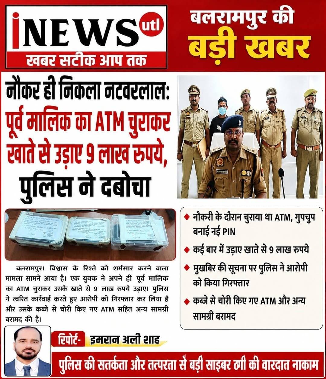 <nis:link nis:type=tag nis:id=बलरामपुर; nis:value=बलरामपुर; nis:enabled=true nis:link/> नौकर ही निकला नटवरलाल: पूर्व मालिक का ATM चुराकर खाते से उड़ाए 9 लाख रुपये, पुलिस ने दबोचा...
रिपोर्ट-इमरान अली शाह
<nis:link nis:type=tag nis:id=बलरामपुर। nis:value=बलरामपुर। nis:enabled=true nis:link/> थाना कोतवाली नगर पुलिस ने धोखाधड़ी कर पूर्व मालिक का एटीएम कार्ड चुराकर बैंक खाते से करीब 9 लाख रुपये उड़ाने वाले शातिर अभियुक्त को गिरफ्तार किया है। पुलिस ने आरोपी के पास से 77,500 रुपये नकद, एक टीवीएस राइडर मोटरसाइकिल, एसी, टीवी, कूलर, टुल्लू पंप और दो मोबाइल फोन समेत चोरी के पैसों से खरीदा गया भारी मात्रा में सामान बरामद किया है।
पुलिस अधीक्षक विकास कुमार के निर्देशन, अपर पुलिस अधीक्षक विशाल पांडेय व क्षेत्राधिकारी नगर अभिषेक सिंह के पर्यवेक्षण में प्रभारी निरीक्षक संतोष कुमार मिश्रा के नेतृत्व में यह कार्रवाई की गई।
धोखाधड़ी से जाना पिन, फिर खाली कर दिया बैंक खाता
घटना के संबंध में पूरबटोला पश्चिमी निवासी प्रेम कुमार मिश्रा ने 20 अगस्त को कोतवाली नगर में शिकायत दर्ज कराई थी। पीड़ित के मुताबिक, उनके पूर्व नौकर सलमान खान उर्फ मन्ना (24 वर्ष) पुत्र रियाज अहमद ने धोखे से एटीएम कार्ड चुराकर उनके खाते से लाखों रुपये निकाल लिए। मामले की जांच उपनिरीक्षक सूर्या प्रकाश शर्मा को सौंपी गई थी।
सुआवनाला मार्ग से हुई गिरफ्तारी
पुलिस टीम ने मु0अ0सं0 194/26 धारा 318(4), 305(ए) बीएनएस के तहत नामजद अभियुक्त सलमान उर्फ मन्ना को सुआवनाला से गेल्हापुर जाने वाले मार्ग से गिरफ्तार कर लिया। पूछताछ में अभियुक्त ने अपना जुर्म कबूल करते हुए बताया कि उसने चालाकी से एटीएम का पिन पता कर लिया था और धीरे-धीरे करीब 10 लाख रुपये निकाल लिए।
चोरी की रकम से खरीदे लग्जरी सामान और बनवाया मकान
आरोपी ने चोरी किए गए पैसों से एक नई मोटरसाइकिल, एलजी कंपनी का एसी, सैमसंग टीवी, समरकूल का कूलर, हैवेल्स का टुल्लू पंप, रेडमी का मोबाइल फोन खरीदा और अपना घर भी बनवाया। आरोपी के पास से मिले पिट्ठू बैग से एचडीएफसी बैंक का एटीएम कार्ड, 77,500 रुपये नकद और एक मोटोरोला मोबाइल फोन बरामद हुआ है। बरामदगी के आधार पर मुकदमे में धारा 317(2) BNS की बढ़ोतरी की गई है।
गिरफ्तारी करने वाली पुलिस टीम
इस सफल कार्रवाई में कोतवाली नगर प्रभारी निरीक्षक कन्हई प्रसाद, उपनिरीक्षक सूर्या प्रकाश शर्मा, कांस्टेबल विनय प्रताप सिंह, नीरज यादव, हीरालाल, शुभम तिवारी और विजय बहादुर शामिल रहे।
<nis:link nis:type=tag nis:id=balrampur nis:value=balrampur nis:enabled=true nis:link/> <nis:link nis:type=tag nis:id=balrampurpolic nis:value=balrampurpolic nis:enabled=true nis:link/>