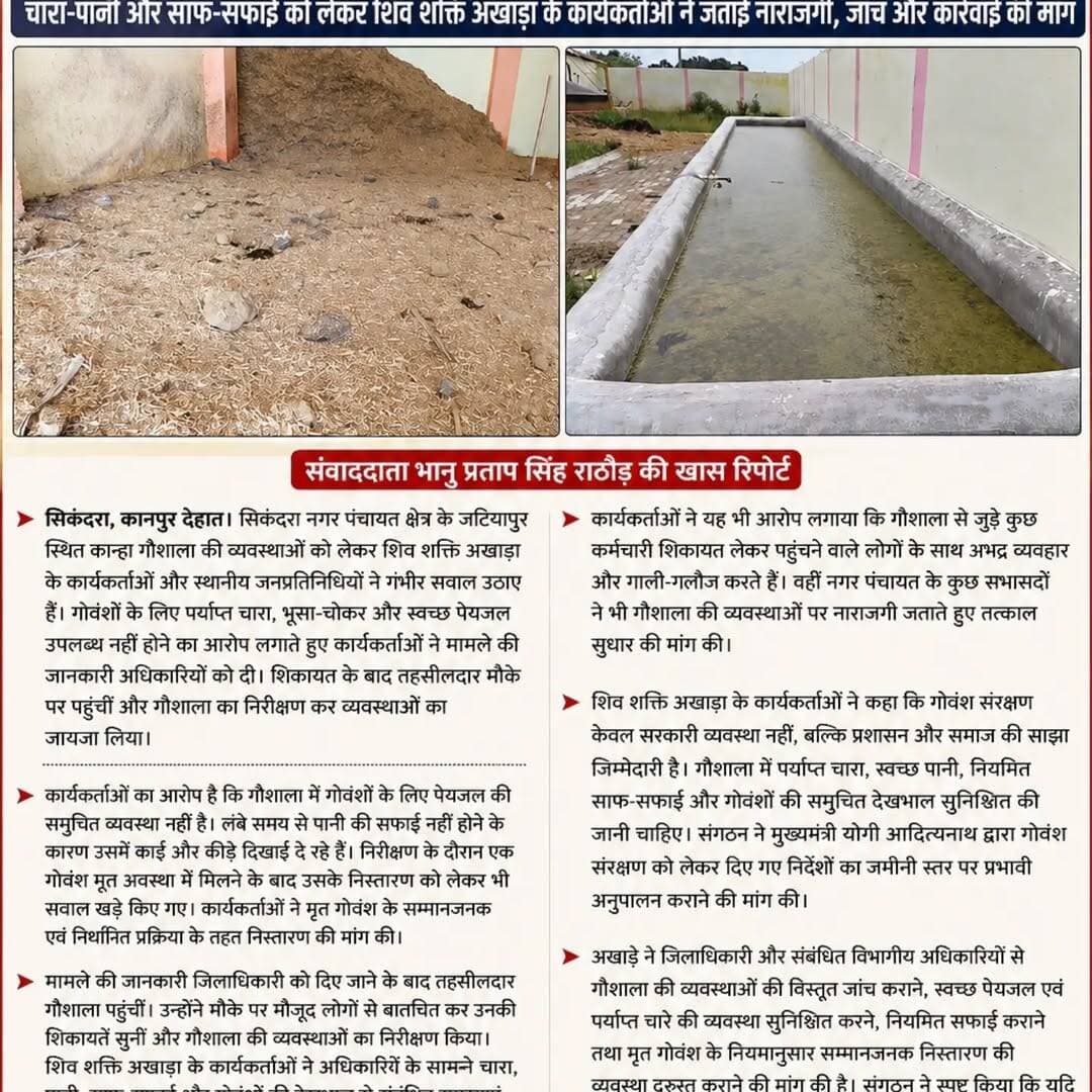 कान्हा गौशाला की व्यवस्थाओं पर उठे सवाल, तहसीलदार ने मौके पर पहुंचकर किया निरीक्षण
चारा-पानी और साफ-सफाई को लेकर शिव शक्ति अखाड़ा के कार्यकर्ताओं ने जताई नाराजगी, जांच और कार्रवाई की मांग
सिकंदरा, कानपुर देहात। सिकंदरा नगर पंचायत क्षेत्र के जटियापुर स्थित कान्हा गौशाला की व्यवस्थाओं को लेकर शिव शक्ति अखाड़ा के कार्यकर्ताओं और स्थानीय जनप्रतिनिधियों ने गंभीर सवाल उठाए हैं। गोवंशों के लिए पर्याप्त चारा, भूसा-चोकर और स्वच्छ पेयजल उपलब्ध नहीं होने का आरोप लगाते हुए कार्यकर्ताओं ने मामले की जानकारी अधिकारियों को दी। शिकायत के बाद तहसीलदार मौके पर पहुंचीं और गौशाला का निरीक्षण कर व्यवस्थाओं का जायजा लिया।
कार्यकर्ताओं का आरोप है कि गौशाला में गोवंशों के लिए पेयजल की समुचित व्यवस्था नहीं है। लंबे समय से पानी की सफाई नहीं होने के कारण उसमें काई और कीड़े दिखाई दे रहे हैं। निरीक्षण के दौरान एक गोवंश मृत अवस्था में मिलने के बाद उसके निस्तारण को लेकर भी सवाल खड़े किए गए। कार्यकर्ताओं ने मृत गोवंश के सम्मानजनक एवं निर्धारित प्रक्रिया के तहत निस्तारण की मांग की।
मामले की जानकारी जिलाधिकारी को दिए जाने के बाद तहसीलदार गौशाला पहुंचीं। उन्होंने मौके पर मौजूद लोगों से बातचीत कर उनकी शिकायतें सुनीं और गौशाला की व्यवस्थाओं का निरीक्षण किया। शिव शक्ति अखाड़ा के कार्यकर्ताओं ने अधिकारियों के सामने चारा, पानी, साफ-सफाई और गोवंशों की देखभाल से संबंधित समस्याएं रखीं। साथ ही पूरे मामले की निष्पक्ष जांच कराकर लापरवाही के लिए जिम्मेदार लोगों के खिलाफ कार्रवाई की मांग की।
कार्यकर्ताओं ने यह भी आरोप लगाया कि गौशाला से जुड़े कुछ कर्मचारी शिकायत लेकर पहुंचने वाले लोगों के साथ अभद्र व्यवहार और गाली-गलौज करते हैं। वहीं नगर पंचायत के कुछ सभासदों ने भी गौशाला की व्यवस्थाओं पर नाराजगी जताते हुए तत्काल सुधार की मांग की।
शिव शक्ति अखाड़ा के कार्यकर्ताओं ने कहा कि गोवंश संरक्षण केवल सरकारी व्यवस्था नहीं, बल्कि प्रशासन और समाज की साझा जिम्मेदारी है। गौशाला में पर्याप्त चारा, स्वच्छ पानी, नियमित साफ-सफाई और गोवंशों की समुचित देखभाल सुनिश्चित की जानी चाहिए। संगठन ने मुख्यमंत्री योगी आदित्यनाथ द्वारा गोवंश संरक्षण को लेकर दिए गए निर्देशों का जमीनी स्तर पर प्रभावी अनुपालन कराने की मांग की।
अखाड़े ने जिलाधिकारी और संबंधित विभागीय अधिकारियों से गौशाला की व्यवस्थाओं की विस्तृत जांच कराने, स्वच्छ पेयजल एवं पर्याप्त चारे की व्यवस्था सुनिश्चित करने, नियमित सफाई कराने तथा मृत गोवंश के नियमानुसार सम्मानजनक निस्तार