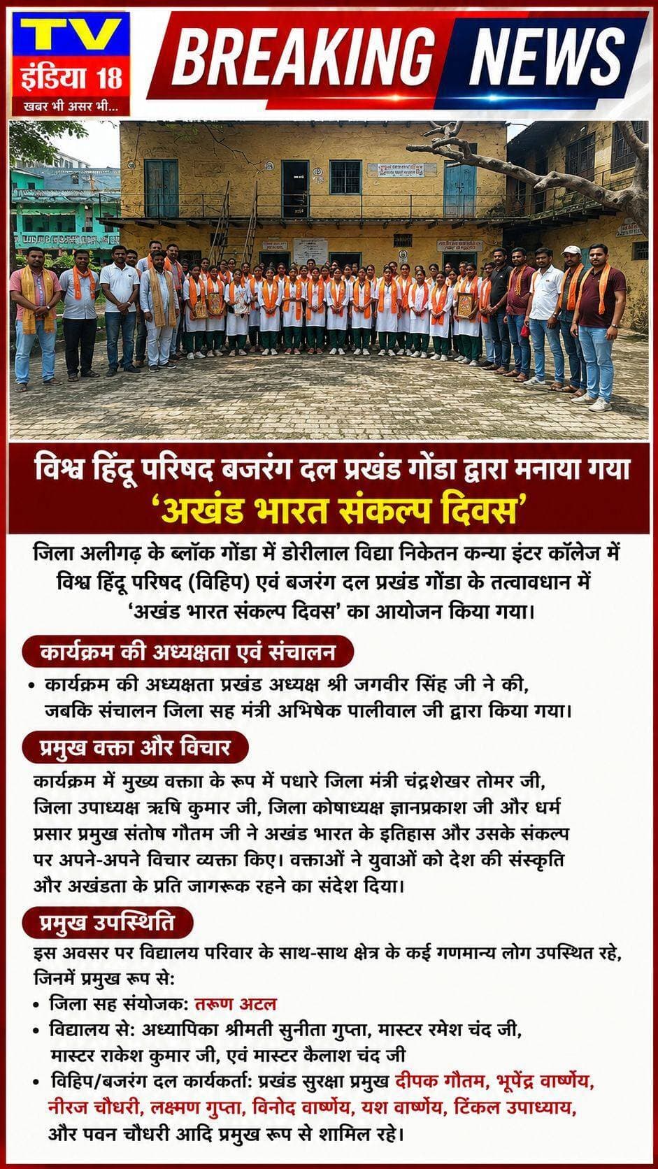 BREAKING NEWS
विश्व हिंदू परिषद बजरंग दल प्रखंड गोंडा द्वारा मनाया गया 'अखंड भारत संकल्प दिवस'
जिला अलीगढ़ के ब्लॉक गोंडा में डोरीलाल विद्या निकेतन कन्या इंटर कॉलेज में विश्व हिंदू परिषद (विहिप) एवं बजरंग दल प्रखंड गोंडा के तत्वावधान में 'अखंड भारत संकल्प दिवस' का आयोजन किया गया।
कार्यक्रम की अध्यक्षता प्रखंड अध्यक्ष श्री जगवीर सिंह जी ने की, जबकि संचालन जिला सह मंत्री अभिषेक पालीवाल जी द्वारा किया गया।
प्रमुख वक्ता और विचार
कार्यक्रम में मुख्य वक्ता के रूप में पधारे जिला मंत्री चंद्रशेखर तोमर जी, जिला उपाध्यक्ष ऋषि कुमार जी, जिला कोषाध्यक्ष ज्ञानप्रकाश जी और धर्म प्रसार प्रमुख संतोष गौतम जी ने अखंड भारत के इतिहास और उसके संकल्प पर अपने-अपने विचार व्यक्त किए। वक्ताओं ने युवाओं को देश की संस्कृति और अखंडता के प्रति जागरूक रहने का संदेश दिया।
प्रमुख उपस्थिति
इस अवसर पर विद्यालय परिवार के साथ-साथ क्षेत्र के कई गणमान्य लोग उपस्थित रहे, जिनमें प्रमुख रूप से:
जिला सह संयोजक: तरुण अटल
विद्यालय से: अध्यापिका श्रीमती सुनीता गुप्ता, मास्टर रमेश चंद जी, मास्टर राकेश कुमार जी, एवं मास्टर कैलाश चंद जी
विहिप/बजरंग दल कार्यकर्ता: प्रखंड सुरक्षा प्रमुख दीपक गौतम, भूपेंद्र वार्ष्णेय, नीरज चौधरी, लक्ष्मण गुप्ता, विनोद वार्ष्णेय, यश वार्ष्णेय, टिंकल उपाध्याय, और पवन चौधरी आदि प्रमुख रूप से शामिल रहे।