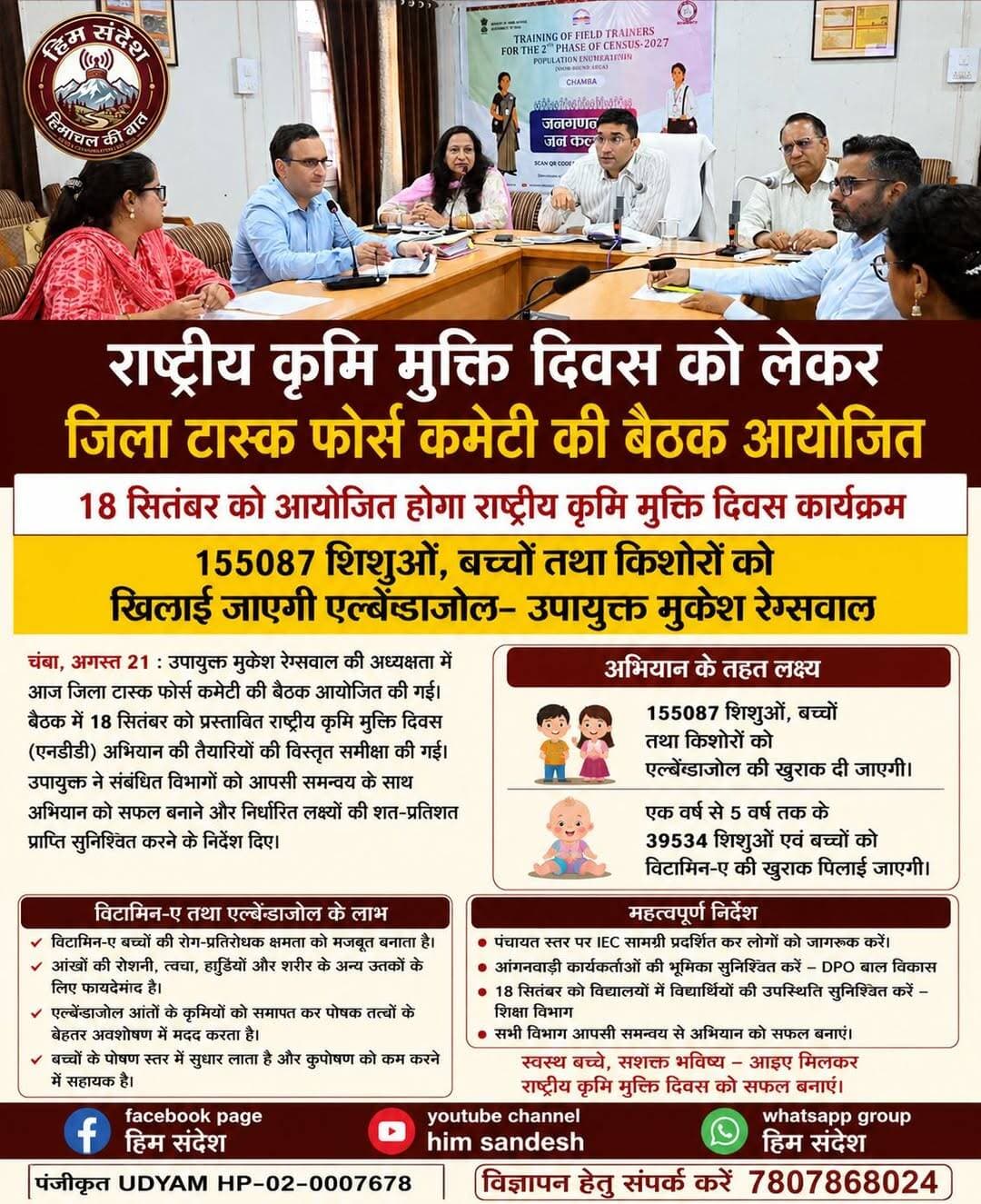 18 सितंबर को मनाया जाएगा राष्ट्रीय कृमि मुक्ति दिवस, चंबा में 1.55 लाख बच्चों को खिलाई जाएगी एल्बेंडाजोल
चंबा, 21 अगस्त। राष्ट्रीय कृमि मुक्ति दिवस (एनडीडी) अभियान के सफल क्रियान्वयन को लेकर शुक्रवार को उपायुक्त कार्यालय के सभागार में जिला टास्क फोर्स कमेटी की बैठक आयोजित की गई। बैठक की अध्यक्षता उपायुक्त मुकेश रेप्सवाल ने की। इस दौरान अभियान की तैयारियों और विभागीय कार्ययोजना की विस्तृत समीक्षा करते हुए संबंधित अधिकारियों को आवश्यक दिशा-निर्देश जारी किए गए।
उपायुक्त ने कहा कि 18 सितंबर को राष्ट्रीय कृमि मुक्ति दिवस कार्यक्रम आयोजित किया जाएगा। अभियान के तहत चंबा जिले के सभी स्वास्थ्य खंडों में 1,55,087 शिशुओं, बच्चों एवं किशोरों को एल्बेंडाजोल की खुराक खिलाई जाएगी। इसके अतिरिक्त एक वर्ष से पांच वर्ष तक की आयु के 39,534 शिशुओं एवं बच्चों को विटामिन-ए की खुराक भी दी जाएगी।
मुकेश रेप्सवाल ने कहा कि स्वास्थ्य विभाग से संबंधित ऐसे अभियान नियमित गतिविधियों का हिस्सा हैं, इसलिए सभी विभागों को आपसी समन्वय के साथ कार्य करते हुए निर्धारित लक्ष्य की शत-प्रतिशत प्राप्ति सुनिश्चित करनी चाहिए। उन्होंने अभियान के दौरान बच्चों तक दवाओं की पहुंच और निर्धारित प्रोटोकॉल के अनुसार खुराक दिए जाने पर विशेष ध्यान देने के निर्देश दिए।
उन्होंने पंचायती राज संस्थाओं के प्रतिनिधियों को पंचायत स्तर पर कृमि मुक्ति एवं विटामिन-ए अभियान से संबंधित सूचना, शिक्षा एवं संचार (आईईसी) सामग्री प्रदर्शित करवाने तथा अभिभावकों को अभियान के संबंध में पहले से जानकारी उपलब्ध करवाने के निर्देश दिए।
उपायुक्त ने जिला कार्यक्रम अधिकारी, बाल विकास को सभी आंगनबाड़ी कार्यकर्ताओं की सक्रिय भूमिका सुनिश्चित करने के निर्देश दिए। वहीं शिक्षा विभाग के अधिकारियों को 18 सितंबर को विद्यालयों में विद्यार्थियों की उपस्थिति सुनिश्चित करने के लिए आवश्यक कदम उठाने को कहा, ताकि अधिक से अधिक पात्र बच्चों को अभियान का लाभ मिल सके।
बैठक के दौरान मुख्य चिकित्सा अधिकारी डॉ. जेएस भारद्वाज ने उपायुक्त का स्वागत किया और राष्ट्रीय कृमि मुक्ति दिवस अभियान से संबंधित महत्वपूर्ण जानकारी साझा की। चिकित्सा स्वास्थ्य अधिकारी (एमओएच) डॉ. कविता महाजन ने बैठक की कार्यवाही का संचालन किया।
मुख्य चिकित्सा अधिकारी ने बताया कि एल्बेंडाजोल एक कृमिनाशक दवा है, जो आंतों में मौजूद कृमियों को समाप्त करने में मदद करती है। इससे शरीर में पोषक तत्वों के बेहतर अवशोषण में सहायता मिलती है तथा बच्चों के पोषण स्तर में सुधार और कुपोषण की स्थिति को कम करने में मदद मिलती है।
उन्होंने बताया कि विटामिन-ए बच्चों की रोग प्रतिरोधक क्षमता को मजबूत करने के साथ-साथ आंखों की रोशनी, त्वचा, हड्डियों और शरीर के अन्य ऊतकों के लिए भी महत्वपूर्ण है। अभियान के माध्यम से निर्धारित आयु वर्ग के बच्चों को समय पर आवश्यक खुराक उपलब्ध करवाने का लक्ष्य रखा गया है।
बैठक में जिला कार्यक्रम अधिकारी बाल विकास कमल किशोर शर्मा, जिला कार्यक्रम अधिकारी स्वास्थ्य डॉ. हरित पुरी सहित स्वास्थ्य, शिक्षा, महिला एवं बाल विकास, पंचायती राज तथा अन्य संबंधित विभागों के अधिकारी उपस्थित रहे।
<nis:link nis:type=tag nis:id=nationaldewormingday nis:value=NationalDewormingDay nis:enabled=true nis:link/> <nis:link nis:type=tag nis:id=chamba nis:value=Chamba nis:enabled=true nis:link/> <nis:link nis:type=tag nis:id=healthdepartment nis:value=HealthDepartment nis:enabled=true nis:link/> <nis:link nis:type=tag nis:id=albendazole nis:value=Albendazole nis:enabled=true nis:link/> <nis:link nis:type=tag nis:id=vitamina nis:value=VitaminA nis:enabled=true nis:link/> <nis:link nis:type=tag nis:id=childhealth nis:value=ChildHealth nis:enabled=true nis:link/> <nis:link nis:type=tag nis:id=childnutrition nis:value=ChildNutrition nis:enabled=true nis:link/> <nis:link nis:type=tag nis:id=publichealth nis:value=PublicHealth nis:enabled=true nis:link/> <nis:link nis:type=tag nis:id=himachalpradesh nis:value=HimachalPradesh nis:enabled=true nis:link/> <nis:link nis:type=tag nis:id=healthawareness nis:value=HealthAwareness nis:enabled=true nis:link/> हिम संदेश DC Chamba Pangi Administration Bharmour Administration
