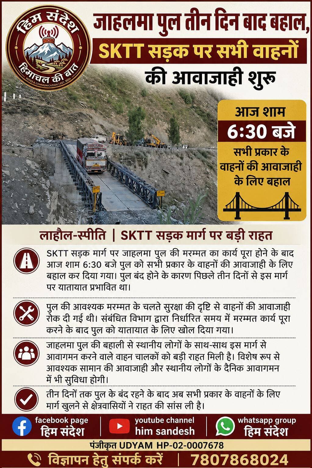 जाहलमा पुल तीन दिन बाद बहाल, SKTT सड़क पर सभी वाहनों की आवाजाही शुरू
लाहौल-स्पीति। SKTT सड़क मार्ग पर जाहलमा पुल की मरम्मत का कार्य पूरा होने के बाद आज शाम 6:30 बजे पुल को सभी प्रकार के वाहनों की आवाजाही के लिए बहाल कर दिया गया। पुल बंद होने के कारण पिछले तीन दिनों से इस मार्ग पर यातायात प्रभावित था, जिससे स्थानीय लोगों, वाहन चालकों और आवश्यक सेवाओं से जुड़े लोगों को परेशानी का सामना करना पड़ रहा था।
पुल की आवश्यक मरम्मत के चलते सुरक्षा की दृष्टि से वाहनों की आवाजाही रोक दी गई थी। संबंधित विभाग द्वारा निर्धारित समय में मरम्मत कार्य पूरा करने के बाद पुल को यातायात के लिए खोल दिया गया। इसके साथ ही SKTT सड़क मार्ग पर यातायात व्यवस्था एक बार फिर सामान्य हो गई है।
जाहलमा पुल की बहाली से स्थानीय लोगों के साथ-साथ इस मार्ग से आवागमन करने वाले वाहन चालकों को बड़ी राहत मिली है। विशेष रूप से आवश्यक सामान की आवाजाही और स्थानीय लोगों के दैनिक आवागमन में भी सुविधा होगी।
तीन दिनों तक पुल के बंद रहने के बाद अब सभी प्रकार के वाहनों के लिए मार्ग खुलने से क्षेत्रवासियों ने राहत की सांस ली है। प्रशासन और संबंधित विभाग द्वारा पुल की मरम्मत पूरी कर यातायात बहाल किए जाने से लोगों की आवाजाही सुचारू होने की उम्मीद है।
<nis:link nis:type=tag nis:id=skttroad nis:value=SKTTRoad nis:enabled=true nis:link/> <nis:link nis:type=tag nis:id=jahalmabridge nis:value=JahalmaBridge nis:enabled=true nis:link/> <nis:link nis:type=tag nis:id=lahaulspiti nis:value=LahaulSpiti nis:enabled=true nis:link/> <nis:link nis:type=tag nis:id=roadrestoration nis:value=RoadRestoration nis:enabled=true nis:link/> <nis:link nis:type=tag nis:id=roadconnectivity nis:value=RoadConnectivity nis:enabled=true nis:link/> <nis:link nis:type=tag nis:id=himachalpradesh nis:value=HimachalPradesh nis:enabled=true nis:link/> <nis:link nis:type=tag nis:id=lahaul nis:value=Lahaul nis:enabled=true nis:link/> <nis:link nis:type=tag nis:id=spiti nis:value=Spiti nis:enabled=true nis:link/> <nis:link nis:type=tag nis:id=trafficupdate nis:value=TrafficUpdate nis:enabled=true nis:link/> <nis:link nis:type=tag nis:id=himachalnews nis:value=HimachalNews nis:enabled=true nis:link/>
हिम संदेश PANGI KI AWAAJ Pangi News Today Lahoul Spiti Ab Tak Lahaul and Spiti, Himachal Pradesh
