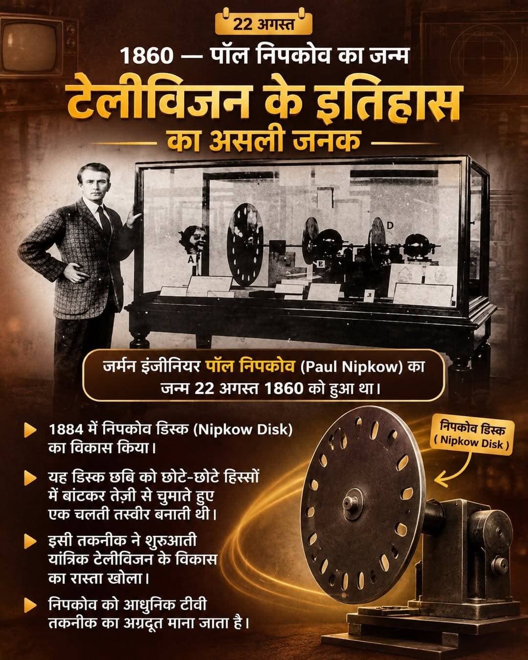 टीवी की स्क्रीन आज जितनी आसान लगती है, उसके पीछे एक ऐसी मशीन थी जो तस्वीर को टुकड़ों में बांटती थी।
और इस कहानी की शुरुआत एक ऐसे इंजीनियर से होती है, जिसने टीवी बनने से कई दशक पहले ही उसका एक बेहद जरूरी सिद्धांत सोच लिया था।
22 अगस्त 1860 को जर्मन इंजीनियर पॉल निपकोव का जन्म हुआ था। उस समय टेलीविजन जैसी चीज़ का आम लोगों के लिए सोचना भी मुश्किल था, लेकिन निपकोव तस्वीरों को दूर तक पहुंचाने के तरीके पर काम कर रहे थे।
1883 में, बर्लिन में पढ़ाई के दौरान उन्होंने एक ऐसा आइडिया तैयार किया, जिसे बाद में निपकोव डिस्क के नाम से जाना गया। इसके लिए उन्होंने 1884 में पेटेंट भी कराया, जिसे बाद में मंजूरी मिली।
इस डिस्क में छोटे-छोटे छेद एक सर्पिल आकार में बने होते थे। डिस्क तेजी से घूमती तो ये छेद तस्वीर को एक साथ नहीं, बल्कि लाइन-दर-लाइन स्कैन करते थे।
यानी पूरी तस्वीर को छोटे हिस्सों में तोड़कर विद्युत संकेतों में बदलने का तरीका तैयार किया गया था। रिसीवर की तरफ एक दूसरी डिस्क उसी तालमेल से घूमकर उन संकेतों से तस्वीर को दोबारा बनाने की कोशिश करती थी। यही विचार आगे चलकर मैकेनिकल टेलीविजन की शुरुआती तकनीकों का आधार बना।
दिलचस्प बात यह है कि निपकोव खुद अपनी डिस्क का कोई काम करने वाला टीवी सिस्टम नहीं बना पाए। उस समय की तकनीक इतनी आगे नहीं थी कि उनका पूरा सिस्टम व्यावहारिक रूप से चल सके। बाद में जॉन लॉगी बेयर्ड जैसे आविष्कारकों ने निपकोव डिस्क के सिद्धांत को इस्तेमाल करके शुरुआती टेलीविजन सिस्टम विकसित किए।
इसलिए निपकोव को टीवी का अकेला आविष्कारक कहना सही नहीं होगा, लेकिन तस्वीर को स्कैन करके उसे दूर भेजने की सोच ने टेलीविजन के इतिहास में एक बड़ा रास्ता जरूर खोला।
स्रोत: जर्मन पेटेंट और डीपीएमए अभिलेख
आपके हिसाब से आज के टीवी में निपकोव की सबसे बड़ी देन क्या थी?
<nis:link nis:type=tag nis:id=historyoftechnology nis:value=HistoryOfTechnology nis:enabled=true nis:link/> <nis:link nis:type=tag nis:id=televisionhistory nis:value=TelevisionHistory nis:enabled=true nis:link/> <nis:link nis:type=tag nis:id=sciencehistory nis:value=ScienceHistory nis:enabled=true nis:link/> <nis:link nis:type=tag nis:id=paulnipkow nis:value=PaulNipkow nis:enabled=true nis:link/> <nis:link nis:type=tag nis:id=technology nis:value=Technology nis:enabled=true nis:link/>