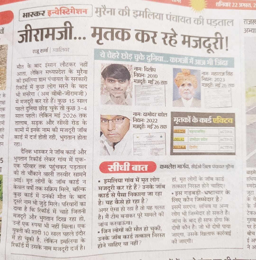 मुरैना की इमलिया पंचायत में बड़ा खुलासा!
जीरामजी... मृतक कर रहे मजदूरी! 😳
मुरैना म प्र, मुरैना की इमलिया ग्राम पंचायत के रिकॉर्ड में ऐसा मामला सामने आया है, जिसने सरकारी योजनाओं की निगरानी पर गंभीर सवाल खड़े कर दिए हैं।
📰 दैनिक भास्कर की रिपोर्ट के मुताबिक, पंचायत के रिकॉर्ड में ऐसे लोगों के नाम पर भी मजदूरी दर्ज मिली, जिनकी कई साल पहले मौत हो चुकी है। कुछ मृतकों के जॉब कार्ड अब भी सक्रिय बताए गए हैं और मई 2026 तक तालाब, सड़क व सीसी रोड जैसे कार्यों में उनकी मजदूरी दर्ज होने का दावा किया गया है।
रिपोर्ट में यह भी सामने आया कि कुछ जॉब कार्ड में मृत व्यक्ति के नाम के साथ दूसरे नाम जुड़े हुए मिले। परिवारों ने रिकॉर्ड में दर्ज मजदूरी का भुगतान मिलने से भी इनकार किया है।
📌 जिला पंचायत CEO कमलेश भार्गव ने मामले की जांच के लिए टीम गठित करने की बात कही है। जांच के बाद दोषी पाए जाने वालों पर कार्रवाई की बात कही गई है।
❓ सवाल बड़ा है—मृत लोगों के नाम पर मजदूरी कैसे दर्ज हुई?
❓ जॉब कार्ड समय पर निरस्त क्यों नहीं हुए?
❓ इस पूरे मामले में जिम्मेदारी किसकी तय होगी?
👉 अब निगाहें जांच रिपोर्ट और कार्रवाई पर टिकी हैं।
<nis:link nis:type=tag nis:id=morena nis:value=Morena nis:enabled=true nis:link/> <nis:link nis:type=tag nis:id=madhyapradesh nis:value=MadhyaPradesh nis:enabled=true nis:link/> <nis:link nis:type=tag nis:id=imliya nis:value=Imliya nis:enabled=true nis:link/> <nis:link nis:type=tag nis:id=grampanchayat nis:value=GramPanchayat nis:enabled=true nis:link/> <nis:link nis:type=tag nis:id=mgnrega nis:value=MGNREGA nis:enabled=true nis:link/> <nis:link nis:type=tag nis:id=jobcard nis:value=JobCard nis:enabled=true nis:link/> <nis:link nis:type=tag nis:id=governmentscheme nis:value=GovernmentScheme nis:enabled=true nis:link/> <nis:link nis:type=tag nis:id=corruption nis:value=Corruption nis:enabled=true nis:link/> <nis:link nis:type=tag nis:id=news nis:value=News nis:enabled=true nis:link/> #