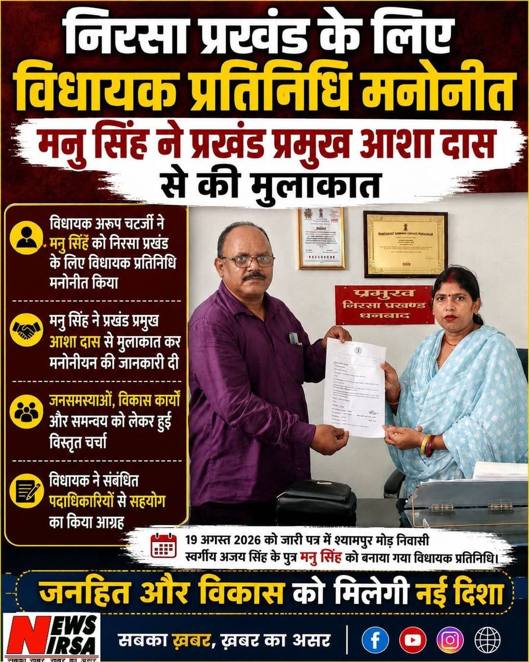 निरसा प्रखंड के लिए विधायक प्रतिनिधि मनोनीत, मन्नु सिंह ने प्रखंड प्रमुख से की मुलाकात
निरसा, 22 अगस्त 2026:
निरसा विधायक अरूप चटर्जी ने निरसा प्रखंड में जनसमस्याओं, विकास कार्यों और जनहित के मामलों में प्रभावी समन्वय के लिए मनु सिंह को निरसा प्रखंड के लिए अपना विधायक प्रतिनिधि मनोनीत किया है।
विधायक अरूप चटर्जी की ओर से 19 अगस्त 2026 को जारी पत्र में बताया गया है कि श्यामपुर मोड़, निरसा निवासी स्वर्गीय अजय सिंह के पुत्र मनु सिंह को निरसा प्रखंड के लिए विधायक प्रतिनिधि नियुक्त किया गया है। पत्र में कहा गया है कि यह मनोनयन विधायक के कार्यकाल अथवा उनके अगले आदेश तक प्रभावी रहेगा।
मनोनयन पत्र जारी होने के बाद मनु सिंह ने निरसा प्रखंड प्रमुख आशा दास से मुलाकात की और उन्हें विधायक प्रतिनिधि के रूप में अपने मनोनयन की जानकारी दी। इस दौरान दोनों के बीच प्रखंड क्षेत्र की जनसमस्याओं और विकास कार्यों को लेकर समन्वय पर चर्चा हुई।
विधायक अरूप चटर्जी ने अपने पत्र में प्रखंड विकास पदाधिकारी सहित संबंधित पदाधिकारियों और कर्मचारियों से मनोनीत विधायक प्रतिनिधि को आवश्यक सहयोग प्रदान करने का आग्रह किया है, ताकि क्षेत्र की समस्याओं को प्रशासन के समक्ष प्रभावी ढंग से रखा जा सके और विकास कार्यों में बेहतर समन्वय स्थापित हो।
मनु सिंह के विधायक प्रतिनिधि बनाए जाने के बाद अब निरसा प्रखंड क्षेत्र में जनसमस्याओं और विकास से जुड़े मामलों को लेकर विधायक और प्रशासन के बीच समन्वय की जिम्मेदारी उन्हें निभानी होगी। News Nirsa