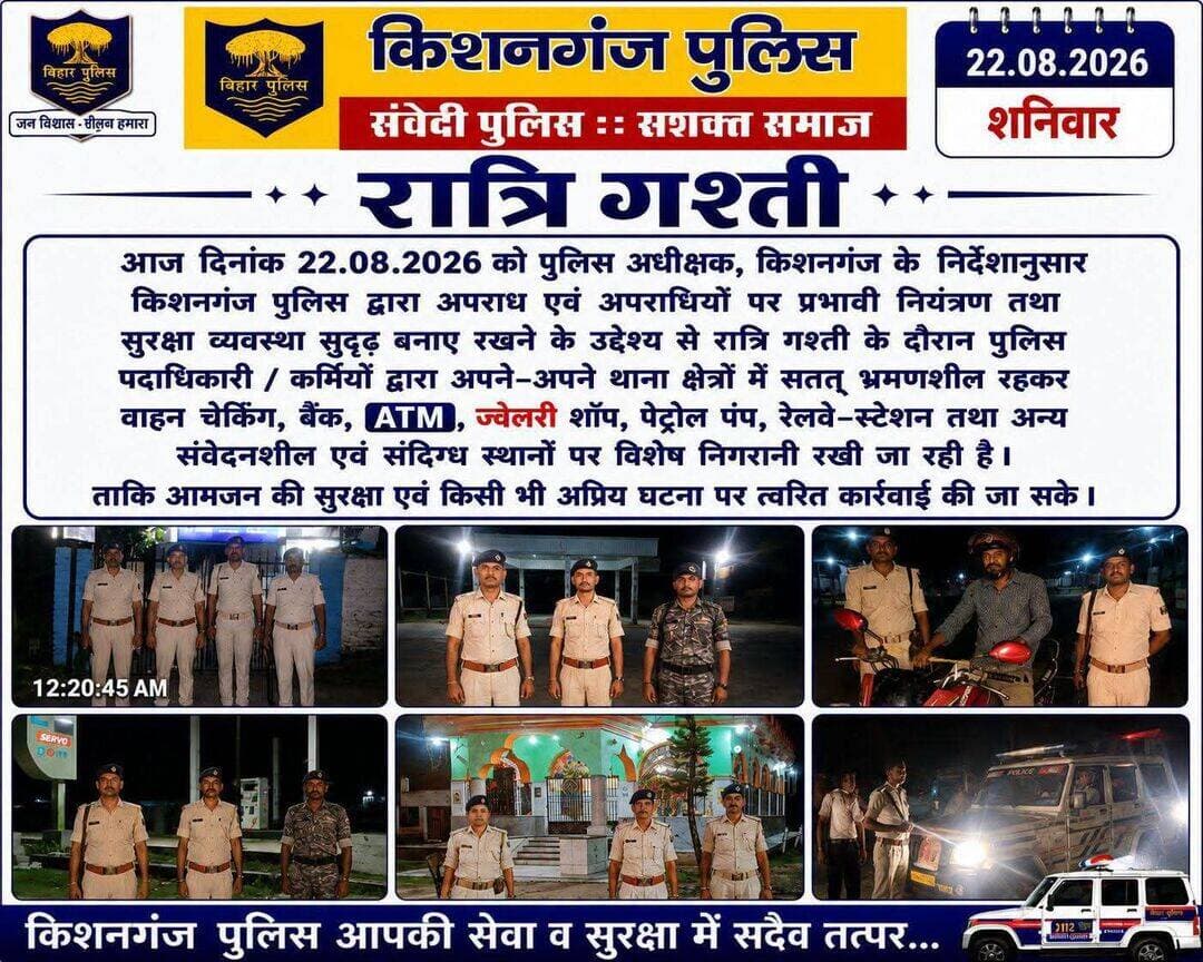 पुलिस अधीक्षक, किशनगंज के निर्देशानुसार किशनगंज पुलिस द्वारा अपराध एवं अपराधियों पर प्रभावी नियंत्रण तथा सुरक्षा व्यवस्था सुदृढ़ बनाए रखने के उद्देश्य से रात्रि गश्ती के दौरान पुलिस पदाधिकारी / कर्मियों द्वारा अपने-अपने थाना क्षेत्रों में सतत भ्रमणशील रहकर वाहन चेकिंग, बैंक, 🏧 , ज्वेलरी शॉप,पेट्रोल पंप, रेलवे-स्टेशन तथा अन्य संवेदनशील एवं संदिग्ध स्थलों पर विशेष निगरानी रखी जा रही है। ताकि आमजन की सुरक्षा एवं किसी भी अप्रिय घटना पर त्वरित कार्रवाई की जा सके।