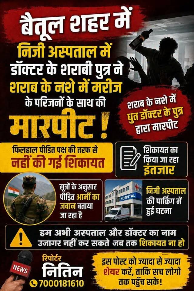 🚨 बैतूल शहर के निजी अस्पताल में कथित मारपीट का मामला! 🚨
बैतूल शहर के एक निजी अस्पताल की पार्किंग में शराब के नशे में डॉक्टर के पुत्र द्वारा मरीज के परिजनों के साथ मारपीट किए जाने की बात सामने आ रही है।
सूत्रों के अनुसार, मारपीट का शिकार व्यक्ति आर्मी का जवान बताया जा रहा है। हालांकि, फिलहाल पीड़ित पक्ष की ओर से पुलिस में कोई शिकायत दर्ज नहीं कराई गई है।
⚠️ शिकायत नहीं होने के कारण फिलहाल अस्पताल और संबंधित डॉक्टर का नाम सार्वजनिक नहीं किया जा रहा है।
शिकायत दर्ज होने और पूरे मामले की आधिकारिक पुष्टि के बाद ही आगे की जानकारी सामने रखी जाएगी।
📌 फिलहाल शिकायत का इंतजार है।
मामले की निष्पक्ष जांच और सच्चाई सामने आना जरूरी है।
📢 रिपोर्टर — नितिन
📞 7000181610
#बैतूल #बैतूलन्यूज #BetulNews #Betul #बैतूलपुलिस #BetulPolice #बैतूलकलेक्टर #BetulCollector #CMHO #CMHOBetul #स्वास्थ्यविभाग #स्वास्थ्यविभागबैतूल #निजीअस्पताल #अस्पताल #मरीज #मरीजकेपरिजन #मारपीट #शराबकेनशेमें #आर्मी #आर्मी जवान #पुलिसजांच #निष्पक्षजांच #शिकायत #मध्यप्रदेश #MPNews #MadhyaPradeshNews #जनताकीआवाज #बैतूलमीडिया #बैतूलब्रेकिंग #BreakingNews #LocalNews