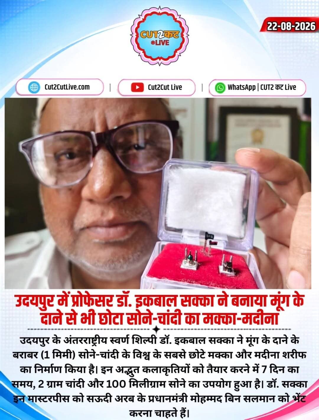 उदयपुर के अंतरराष्ट्रीय स्वर्ण शिल्पी डॉ. इकबाल सक्का ने मूंग के दाने के बराबर (1 मिमी) सोने-चांदी के विश्व के सबसे छोटे मक्का और मदीना शरीफ का निर्माण किया है। इन अद्भुत कलाकृतियों को तैयार करने में 7 दिन का समय, 2 ग्राम चांदी और 100 मिलीग्राम सोने का उपयोग हुआ है। डॉ. सक्का इन मास्टरपीस को सऊदी अरब के प्रधानमंत्री मोहम्मद बिन सलमान को भेंट करना चाहते हैं।
<nis:link nis:type=tag nis:id=udaipur nis:value=Udaipur nis:enabled=true nis:link/> <nis:link nis:type=tag nis:id=iqbalsakka nis:value=IqbalSakka nis:enabled=true nis:link/> <nis:link nis:type=tag nis:id=goldenart nis:value=GoldenArt nis:enabled=true nis:link/> <nis:link nis:type=tag nis:id=makkah nis:value=Makkah nis:enabled=true nis:link/> <nis:link nis:type=tag nis:id=madinah nis:value=Madinah nis:enabled=true nis:link/> SaudiArabia MohammedBinSalman