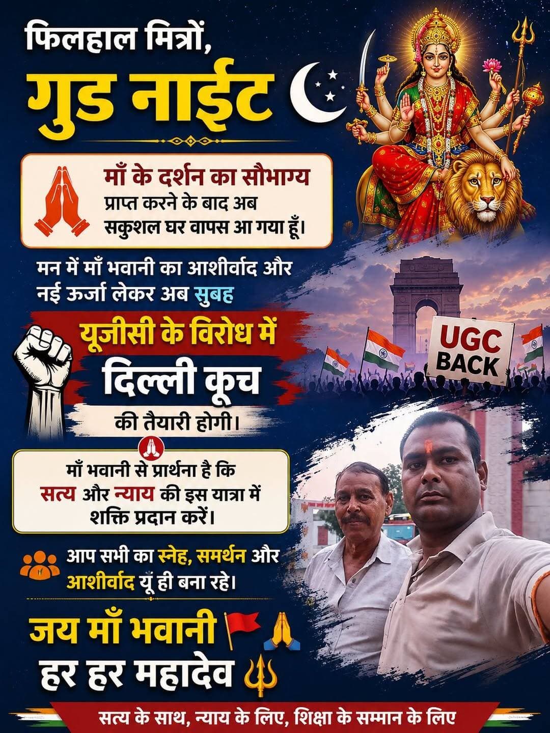 फिलहाल मित्रों, गुड नाइट 🌙🙏
माँ के दर्शन का सौभाग्य प्राप्त करने के बाद अब सकुशल घर वापस आ गया हूँ। मन में माँ भवानी का आशीर्वाद और नई ऊर्जा लेकर अब सुबह यूजीसी के विरोध में दिल्ली कूच की तैयारी होगी। 🚩✊
माँ भवानी से प्रार्थना है कि सत्य और न्याय की इस यात्रा में शक्ति प्रदान करें। आप सभी का स्नेह, समर्थन और आशीर्वाद यूँ ही बना रहे।
जय माँ भवानी 🚩🙏
हर हर महादेव 🔱