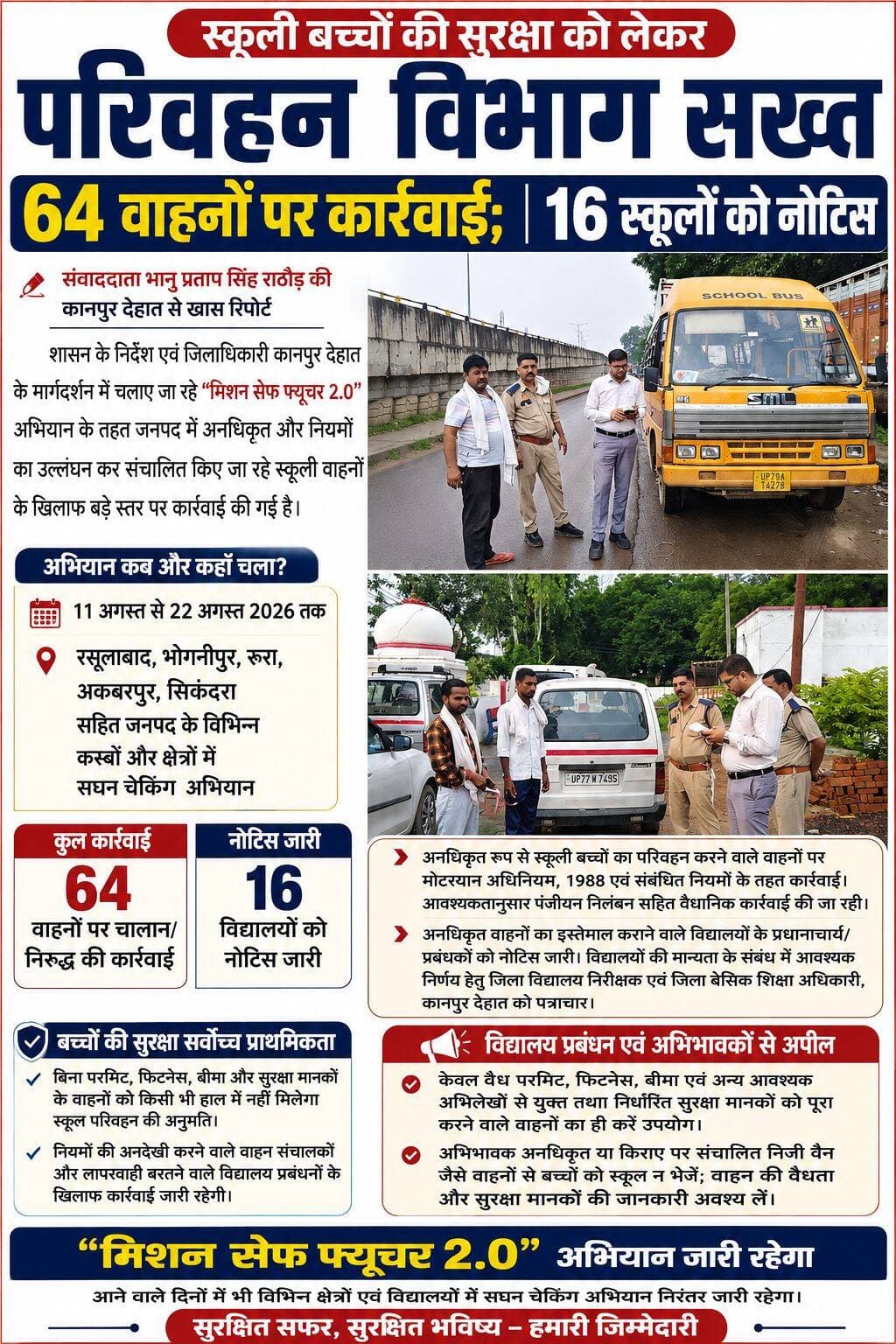 स्कूली बच्चों की सुरक्षा को लेकर परिवहन विभाग सख्त, 64 वाहनों पर कार्रवाई; 16 स्कूलों को नोटिस
संवाददाता भानु प्रताप सिंह राठौड़ की कानपुर देहात से खास रिपोर्ट
कानपुर देहात। स्कूली बच्चों की सुरक्षा को लेकर परिवहन विभाग ने अब सख्त रुख अपना लिया है। शासन के निर्देश एवं जिलाधिकारी कानपुर देहात के मार्गदर्शन में चलाए जा रहे “मिशन सेफ फ्यूचर 2.0” अभियान के तहत जनपद में अनधिकृत और नियमों का उल्लंघन कर संचालित किए जा रहे स्कूली वाहनों के खिलाफ बड़े स्तर पर कार्रवाई की गई है।
परिवहन विभाग की प्रवर्तन टीमों ने 11 अगस्त से 22 अगस्त 2026 तक जनपद के विभिन्न कस्बों और क्षेत्रों में सघन चेकिंग अभियान चलाया। इस दौरान रसूलाबाद, भोगनीपुर, रूरा, अकबरपुर और सिकंदरा समेत विभिन्न स्थानों पर स्कूली बच्चों को लाने-ले जाने वाले वाहनों की जांच की गई। जांच के दौरान नियमों की अनदेखी और सुरक्षा मानकों का उल्लंघन करने वाले 64 वाहनों के खिलाफ चालान एवं निरुद्ध करने की कार्रवाई की गई।
जांच के दौरान अनधिकृत रूप से स्कूली बच्चों का परिवहन करने वाले वाहनों पर मोटर यान अधिनियम, 1988 एवं संबंधित नियमों के तहत कार्रवाई की जा रही है। विभाग द्वारा ऐसे वाहनों के पंजीयन निलंबन सहित नियमानुसार अन्य वैधानिक कार्रवाई भी अमल में लाई जा रही है।
16 विद्यालयों को नोटिस, प्रबंधन की भी तय होगी जिम्मेदारी
अभियान के दौरान परिवहन विभाग ने केवल वाहनों पर ही नहीं, बल्कि अनधिकृत वाहनों का इस्तेमाल कराने वाले विद्यालय प्रबंधन पर भी शिकंजा कसना शुरू कर दिया है। संबंधित विद्यालयों के प्रधानाचार्य एवं प्रबंधकों, जो स्कूल ट्रांसपोर्ट सेफ्टी कमेटी के अध्यक्ष भी होते हैं, को ऐसे वाहनों से बच्चों का परिवहन तत्काल बंद कराने के लिए नोटिस जारी किए जा रहे हैं।
अब तक 16 विद्यालयों को नोटिस जारी किए जा चुके हैं। साथ ही संबंधित विद्यालयों की मान्यता आदि के संबंध में नियमानुसार आवश्यक निर्णय के लिए जिला विद्यालय निरीक्षक एवं जिला बेसिक शिक्षा अधिकारी, कानपुर देहात को भी आवश्यक पत्राचार किया गया है।
बच्चों की सुरक्षा सर्वोच्च प्राथमिकता
परिवहन विभाग ने स्पष्ट किया है कि स्कूली बच्चों की सुरक्षा से किसी भी स्तर पर समझौता नहीं किया जाएगा। अनधिकृत वाहन, बिना जरूरी अभिलेखों के संचालन अथवा निर्धारित सुरक्षा मानकों की अनदेखी करने वाले वाहन संचालकों के खिलाफ आगे भी कार्रवाई जारी रहेगी।
विभाग ने सभी विद्यालय प्रबंधकों एवं प्रधानाचार्यों से अपील की है कि विद्यार्थियों के परिवहन के लिए केवल वैध परमिट, फिटनेस, बीमा एवं अन्य आवश्यक अभिलेखों से युक्त तथा निर्धारित सुरक्षा मानकों को पूरा करने वाले वाहनों का ही प्रयोग करें।
वहीं अभिभावकों से भी अपील की गई है कि वे अपने बच्चों को अनधिकृत अथवा किराए पर संचालित निजी वैन जैसे वाहनों से स्कूल न भेजें और बच्चों की सुरक्षा के लिए वाहन की वैधता एवं सुरक्षा मानकों की जानकारी अवश्य सुनिश्चित करें।
परिवहन विभाग ने संकेत दिया है कि “मिशन सेफ फ्यूचर 2.0” अभियान के तहत आने वाले दिनों में भी रसूलाबाद, भोगनीपुर, रूरा, अकबरपुर, सिकंदरा समेत जनपद के अन्य क्षेत्रों और विद्यालयों में सघन चेकिंग अभियान जारी रहेगा। नियमों से खिलवाड़ करने वाले वाहन संचालकों और लापरवाही बरतने वाले विद्यालय प्रबंधनों के खिलाफ नियमानुसार कार्रवाई की जाएगी।