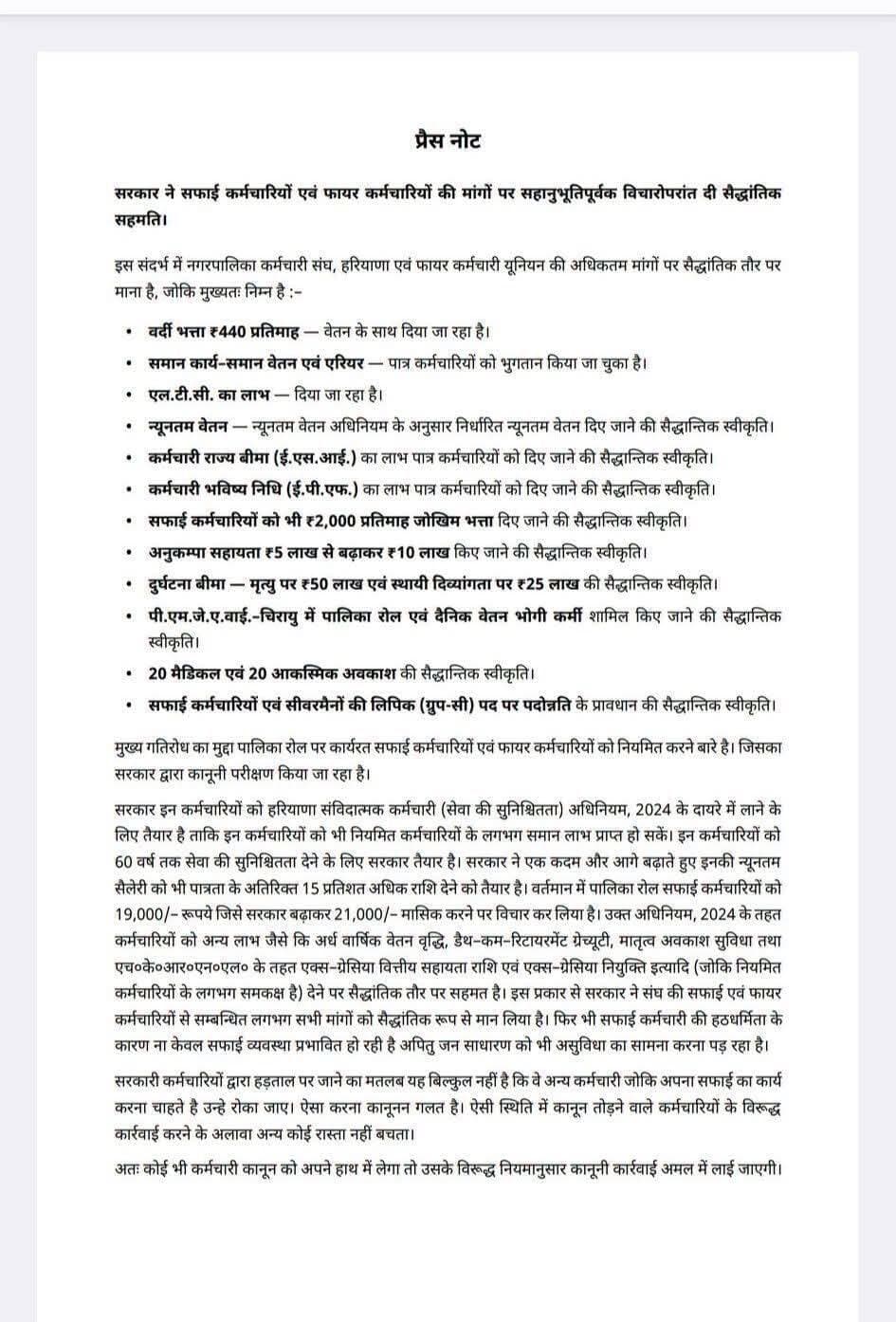 <nis:link nis:type=tag nis:id=सफाई nis:value=सफाई nis:enabled=true nis:link/> कर्मचारियों को लेकर बड़ी खबर
सरकार ने सफाई कर्मचारियों एवं फायर कर्मचारियों की मांगों पर सहानुभूतिपूर्वक विचारोपरांत दी सैद्धांतिक सहमति।
इस संदर्भ में नगरपालिका कर्मचारी संघ, हरियाणा एवं फायर कर्मचारी यूनियन की अधिकतम मांगों पर सैद्धांतिक तौर पर माना है, जोकि मुख्यतः निम्न हैं :-
वर्दी भत्ता ₹440 प्रतिमाह — वेतन के साथ दिया जा रहा है।
समान कार्य–समान वेतन एवं एरियर — पात्र कर्मचारियों को भुगतान किया जा चुका है।
एल.टी.सी. का लाभ — दिया जा रहा है।
न्यूनतम वेतन — न्यूनतम वेतन अधिनियम के अनुसार निर्धारित न्यूनतम वेतन दिए जाने की सैद्धांतिक स्वीकृति।
कर्मचारी राज्य बीमा (ई.एस.आई.) का लाभ पात्र कर्मचारियों को दिए जाने की सैद्धांतिक स्वीकृति।
कर्मचारी भविष्य निधि (ई.पी.एफ.) का लाभ पात्र कर्मचारियों को दिए जाने की सैद्धांतिक स्वीकृति।
सफाई कर्मचारियों को भी ₹2,000 प्रतिमाह जोखिम भत्ता दिए जाने की सैद्धांतिक स्वीकृति।
अनुकम्पा सहायता ₹5 लाख से बढ़ाकर ₹10 लाख किए जाने की सैद्धांतिक स्वीकृति।
दुर्घटना बीमा — मृत्यु पर ₹50 लाख एवं स्थायी दिव्यांगता पर ₹25 लाख की सैद्धांतिक स्वीकृति।
पी.एम.जे.ए.वाई.-चिरायु में पालिका रोल एवं दैनिक वेतन भोगी कर्मी शामिल किए जाने की सैद्धांतिक स्वीकृति।
20 मेडिकल एवं 20 आकस्मिक अवकाश की सैद्धांतिक स्वीकृति।
सफाई कर्मचारियों एवं सीवरमैनों की लिपिक (ग्रुप-सी) पद पर पदोन्नति के प्रावधान की सैद्धांतिक स्वीकृति।
मुख्य गतिरोध का मुद्दा पालिका रोल पर कार्यरत सफाई कर्मचारियों एवं फायर कर्मचारियों को नियमित करने बारे है। जिसका सरकार द्वारा कानूनी परीक्षण किया जा रहा है।
सरकार इन कर्मचारियों को हरियाणा संविदात्मक कर्मचारी (सेवा की सुनिश्चितता) अधिनियम, 2024 के दायरे में लाने के लिए तैयार है ताकि इन कर्मचारियों को भी नियमित कर्मचारियों के लगभग समान लाभ प्राप्त हो सकें। इन कर्मचारियों को 60 वर्ष तक सेवा की सुनिश्चितता देने के लिए सरकार तैयार है। सरकार ने एक कदम और आगे बढ़ाते हुए इनकी न्यूनतम सैलरी को भी पात्रता के अतिरिक्त 15 प्रतिशत अधिक राशि देने को तैयार है। वर्तमान में पालिका रोल सफाई कर्मचारियों को 19,000/- रुपये, जिसे सरकार बढ़ाकर 21,000/- मासिक करने पर विचार कर लिया है।
उक्त अधिनियम, 2024 के तहत कर्मचारियों को अन्य लाभ जैसे कि अर्ध वार्षिक वेतन वृद्धि, डेथ-कम-रिटायरमेंट ग्रेच्युटी, मातृत्व अवकाश सुविधा तथा एच.के.आर.एन.एल. के तहत एक्स-ग्रेशिया वित्तीय सहायता राशि एवं एक्स-ग्रेशिया नियुक्ति इत्यादि (जोकि नियमित कर्मचारियों के लगभग समकक्ष हैं) देने पर सैद्धांतिक तौर पर सहमत है।
इस प्रकार से सरकार ने संघ की सफाई एवं फायर कर्मचारियों से संबंधित लगभग सभी मांगों को सैद्धांतिक रूप से मान लिया है। फिर भी सफाई कर्मचारी की हठधर्मिता के कारण ना केवल सफाई व्यवस्था प्रभावित हो रही है अपितु जन साधारण को भी असुविधा का सामना करना पड़ रहा है।
सरकारी कर्मचारियों द्वारा हड़ताल पर जाने का मतलब यह बिल्कुल नहीं है कि वे अन्य कर्मचारी जोकि अपना सफाई का कार्य करना चाहते हैं उन्हें रोका जाए। ऐसा करना कानूनन गलत है। ऐसी स्थिति में कानून तोड़ने वाले कर्मचारियों के विरुद्ध कार्रवाई करने के अलावा अन्य कोई रास्ता नहीं बचता।
अतः कोई भी कर्मचारी कानून को अपने हाथ में लेगा तो उसके विरुद्ध नियमानुसार कानूनी कार्रवाई अमल में लाई जाएगी।