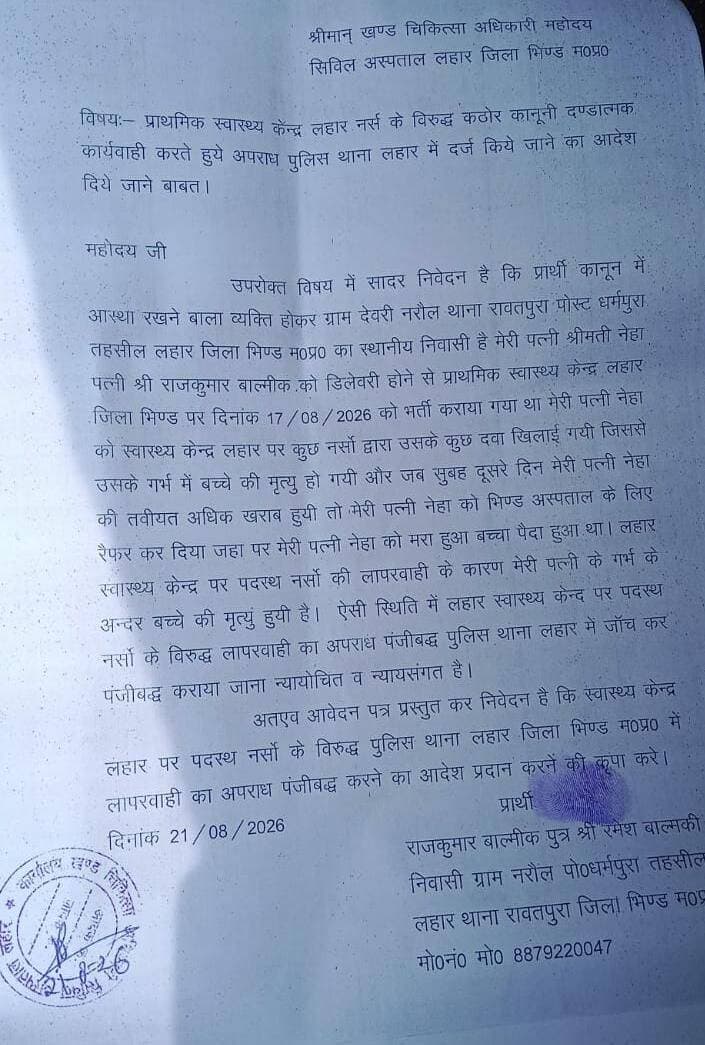 *लहार सिविल अस्पताल में नर्सो पर लापरवाही का आरोप*
*नर्सो द्वारा गलत दबाई देने से गर्भ मे हुई मौत का आरोप पीड़ित ने लहार एसडीएम को दिया शिकायती आवेदन*
*नर्सो के विरुद्ध कठोर कानूनी दण्डात्मक कार्यवाही करने व अपराध दर्ज करने कि मांग*
लहार क्षेत्र के पीड़ित राजकुमार वाल्मीकि निवासी ग्राम देवरी नरौल थाना रावतपुरा द्वारा लहार एसडीएम व लहार बी.एम.ओ को एक शिकायती आवेदन दिए गया जिसमे बताया गया कि मेरी पत्नी श्रीमती नेहा बाल्मीकि के डिलेवरी होने के लिये प्राथमिक स्वास्थ्य केन्द्र लहार में 17/08/2026 को भर्ती कराया गया था मेरी पत्नी नेहा को स्वास्थ्य केन्द्र लहार पर नर्सों द्वारा कुछ दवाऐ खिलाई गयी जिससे उसके गर्भ में ही बच्चे की मृत्यु हो गयी और जब सुबह दूसरे दिन मेरी पत्नी नेहा की तवीयत अधिक खराब हुयी तो मेरी पत्नी नेहा को भिण्ड अस्पताल के लिए रैफर कर दिया गया जहाँ पर मेरी पत्नी नेहा को मरा हुआ बच्चा पैदा हुआ,लहार स्वास्थ्य केन्द्र पर पदस्थ नर्सों की लापरवाही के कारण मेरी पत्नी के गर्भ के अन्दर बच्चे की मृत्यु हुयी है ऐसी स्थिति में लहार स्वास्थ्य केन्द पर पदस्थ नर्सों के विरुद्ध लापरवाही का अपराध पंजीबद्ध पुलिस थाना लहार में जॉच कर पंजीबद्ध कराया जावे उक्त शिकायत पर लहार बी.एम.ओ विजय शर्मा का कहना है कि डिलेवरी के समय इस तरह की कोई भी मेडिसन नही दी जाती है जिससे शिशु को कोई हानि हो,शिकायत आई है इसलिए जांच करवा कर स्थिति स्पस्ट की जावेगी।।