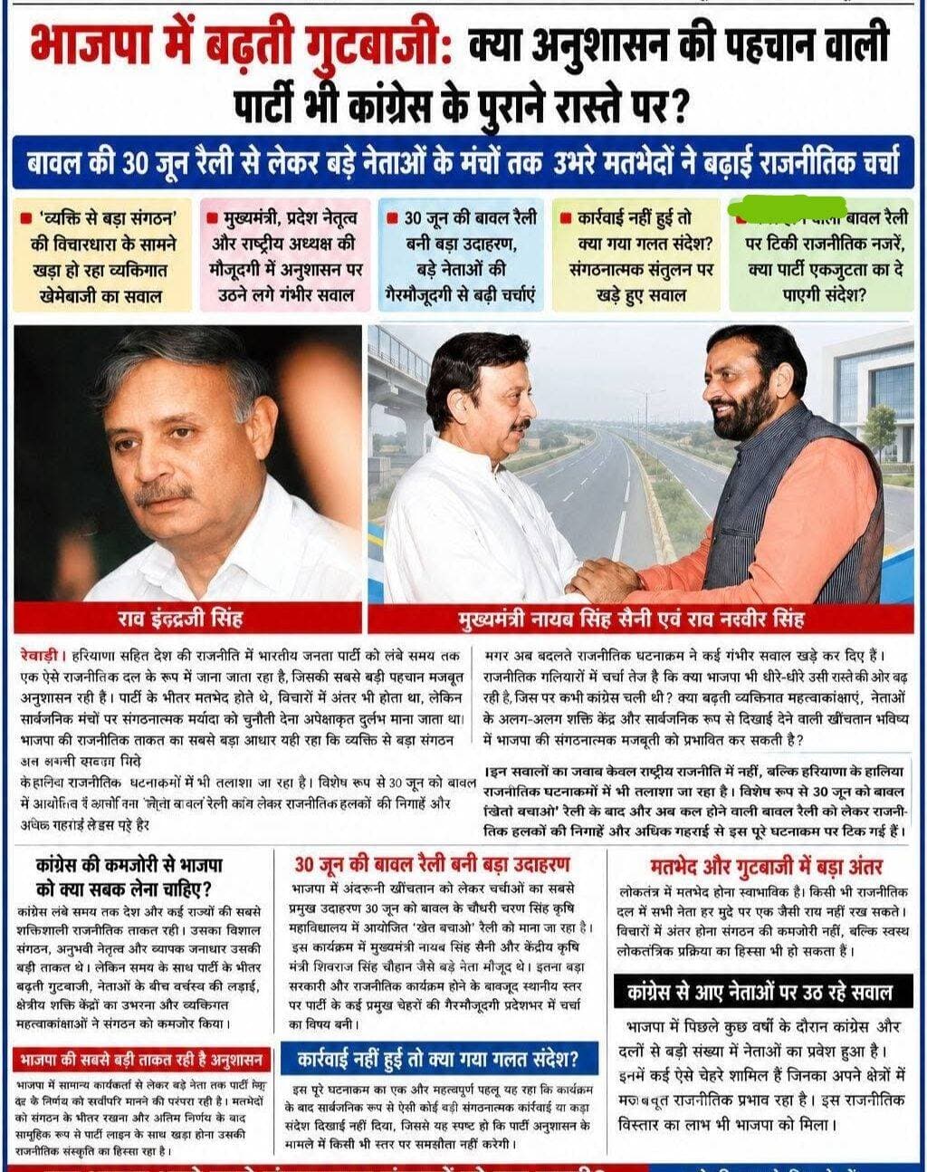 भाजपा में बढ़ती गुटबाजी: क्या अनुशासन की पहचान वाली पार्टी भी कांग्रेस के पुराने रास्ते पर?
बावल की 30 जून रैली से लेकर बड़े नेताओं के मंचों तक उभरे मतभेदों ने बढ़ाई राजनीतिक चर्चा
‘व्यक्ति से बड़ा संगठन’ की विचारधारा के सामने खड़ा हो रहा व्यक्तिगत खेमेबाजी का सवाल
मुख्यमंत्री, प्रदेश नेतृत्व और राष्ट्रीय अध्यक्ष की मौजूदगी में अनुशासन पर उठने लगे गंभीर सवाल
कल होने वाली बावल रैली पर टिकी राजनीतिक नजरें, क्या पार्टी एकजुटता का दे पाएगी संदेश?
रेवाड़ी। हरियाणा सहित देश की राजनीति में भारतीय जनता पार्टी को लंबे समय तक एक ऐसे राजनीतिक दल के रूप में जाना जाता रहा है, जिसकी सबसे बड़ी पहचान मजबूत संगठन और कठोर अनुशासन रही है। पार्टी के भीतर मतभेद होते थे, विचारों में अंतर भी होता था, लेकिन सार्वजनिक मंचों पर संगठनात्मक मर्यादा को चुनौती देना अपेक्षाकृत दुर्लभ माना जाता था। भाजपा की राजनीतिक ताकत का सबसे बड़ा आधार यही रहा कि व्यक्ति से बड़ा संगठन और संगठन से बड़ा विचार माना गया।
मगर अब बदलते राजनीतिक घटनाक्रम ने कई गंभीर सवाल खड़े कर दिए हैं। राजनीतिक गलियारों में चर्चा तेज है कि क्या भाजपा भी धीरे-धीरे उसी रास्ते की ओर बढ़ रही है, जिस पर कभी कांग्रेस चली थी? क्या बढ़ती व्यक्तिगत महत्वाकांक्षाएं, नेताओं के अलग-अलग शक्ति केंद्र और सार्वजनिक रूप से दिखाई देने वाली खींचतान भविष्य में भाजपा की संगठनात्मक मजबूती को प्रभावित कर सकती है?
इन सवालों का जवाब केवल राष्ट्रीय राजनीति में नहीं, बल्कि हरियाणा के हालिया राजनीतिक घटनाक्रमों में भी तलाशा जा रहा है। विशेष रूप से 30 जून को बावल में आयोजित ‘खेत बचाओ’ रैली के बाद और अब कल होने वाली बावल रैली को लेकर राजनीतिक हलकों की निगाहें और अधिक गहराई से इस पूरे घटनाक्रम पर टिक गई हैं।
---
कांग्रेस की कमजोरी से भाजपा को क्या सबक लेना चाहिए?
कांग्रेस लंबे समय तक देश और कई राज्यों की सबसे शक्तिशाली राजनीतिक ताकत रही। उसका विशाल संगठन, अनुभवी नेतृत्व और व्यापक जनाधार उसकी बड़ी ताकत थे। लेकिन समय के साथ पार्टी के भीतर बढ़ती गुटबाजी, नेताओं के बीच वर्चस्व की लड़ाई, क्षेत्रीय शक्ति केंद्रों का उभरना और व्यक्तिगत महत्वाकांक्षाओं ने संगठन को कमजोर किया।
कई बार पार्टी की सामूहिक रणनीति से ज्यादा अलग-अलग नेताओं की अपनी राजनीतिक लाइनें चर्चा में रहीं। परिणाम यह हुआ कि संगठनात्मक अनुशासन कमजोर पड़ा और मतभेद सार्वजनिक होते चले गए।
आज भाजपा के सामने भी एक अलग लेकिन कुछ हद तक मिलती-जुलती चुनौती दिखाई देने लगी है। भाजपा में पिछले वर्षों के दौरान कांग्रेस सहित अन्य दलों से बड़ी संख्या में नेता शामिल हुए। इनमें कई प्रभावशाली और जनाधार वाले चेहरे भी रहे, जिन्होंने पार्टी के विस्तार और चुनावी मजबूती में महत्वपूर्ण भूमिका निभाई।
लेकिन अब सवाल यह उठ रहा है कि क्या दूसरे दलों से आए नेताओं के साथ उनकी पुरानी राजनीतिक कार्यशैली और गुटीय संस्कृति भी भाजपा के भीतर प्रवेश कर रही है? यदि ऐसा है तो यह भाजपा के पारंपरिक संगठनात्मक संस्कारों के लिए चुनौती बन सकता है।
---
भाजपा की सबसे बड़ी ताकत रही है अनुशासन
भाजपा में सामान्य कार्यकर्ता से लेकर बड़े नेता तक पार्टी नेतृत्व के निर्णय को सर्वोपरि मानने की परंपरा रही है। मतभेदों को संगठन के भीतर रखना और अंतिम निर्णय के बाद सामूहिक रूप से पार्टी लाइन के साथ खड़ा होना उसकी राजनीतिक संस्कृति का हिस्सा रहा है।
इसी अनुशासन के कारण भाजपा ने कई राज्यों में मजबूत संगठन खड़ा किया। पार्टी के कार्यकर्ता को यह संदेश दिया जाता रहा कि कोई भी नेता संगठन से ऊपर नहीं है।
लेकिन अब यदि बड़े नेताओं के बीच मतभेद सार्वजनिक मंचों, कार्यक्रमों, बयानों और शक्ति प्रदर्शन के रूप में दिखाई देने लगें तो उसका सीधा असर नीचे तक जाता है।
सबसे बड़ा सवाल यह है कि जब मुख्यमंत्री, प्रदेश अध्यक्ष या राष्ट्रीय अध्यक्ष जैसे शीर्ष नेतृत्व के सामने ही अनुशासन की मर्यादा टूटती दिखाई दे तो सामान्य कार्यकर्ताओं को क्या संदेश जाएगा?
कार्यकर्ता संगठन से सीखता है। यदि ऊपर के स्तर पर अलग-अलग राजनीतिक लाइनें खींची जाएंगी, तो नीचे भी कार्यकर्ता अपने-अपने नेताओं और खेमों के आधार पर बंट सकते हैं। यही किसी भी बड़े राजनीतिक संगठन के लिए सबसे चिंताजनक स्थिति होती है।
---
30 जून की बावल रैली बनी बड़ा उदाहरण
भाजपा में अंदरूनी खींचतान को लेकर चर्चाओं का सबसे प्रमुख उदाहरण 30 जून को बावल के चौधरी चरण सिंह कृषि महाविद्यालय में आयोजित ‘खेत बचाओ’ रैली को माना जा रहा है।
इस कार्यक्रम में मुख्यमंत्री नायब सिंह सैनी और केंद्रीय कृषि मंत्री शिवराज सिंह चौहान जैसे बड़े नेता मौजूद थे। इतना बड़ा सरकारी और राजनीतिक कार्यक्रम होने के बावजूद स्थानीय स्तर पर पार्टी के कई प्रमुख चेहरों की गैरमौजूदगी प्रदेशभर में चर्चा का विषय बनी।
स्थानीय सांसद, विधायक और संगठन से जुड़े कुछ प्रमुख पदाधिकारियों की कार्यक्रम से दूरी को राजनीतिक हलकों में केवल सामान्य अनुपस्थिति के रूप में नहीं देखा गया। इसके पीछे असंतोष, अंदरूनी खींचतान और शक्ति संतुलन की राजनीति को लेकर भी चर्चाएं होती रहीं।
सवाल यह है कि जब पार्टी के सर्वोच्च स्तर के नेता किसी कार्यक्रम में मौजूद हों, तब स्थानीय स्तर के प्रभावशाली नेताओं की अनुपस्थिति क्या केवल संयोग मानी जाए या इसके पीछे कोई राजनीतिक संदेश भी हो सकता है?
राजनीति में अक्सर मौजूदगी से ज्यादा गैरमौजूदगी संदेश देती है। यही कारण है कि 30 जून की रैली के बाद भाजपा की अंदरूनी राजनीति को लेकर चर्चाएं तेज हो गईं।
---
कार्रवाई नहीं हुई तो क्या गया गलत संदेश?
इस पूरे घटनाक्रम का एक और महत्वपूर्ण पहलू यह रहा कि कार्यक्रम के बाद सार्वजनिक रूप से ऐसी कोई बड़ी संगठनात्मक कार्रवाई या कड़ा संदेश दिखाई नहीं दिया, जिससे यह स्पष्ट हो कि पार्टी अनुशासन के मामले में किसी भी स्तर पर समझौता नहीं करेगी।
यहीं से एक बड़ा सवाल उठता है—
यदि पार्टी के बड़े कार्यक्रम में अनुशासन और सामूहिकता की भावना को चुनौती मिलने के बाद भी कोई स्पष्ट कार्रवाई न हो, तो भविष्य में अनुशासन कैसे कायम रहेगा?
राजनीति और संगठन में कार्रवाई केवल किसी व्यक्ति को दंडित करने के लिए नहीं होती, बल्कि उसका संदेश पूरे संगठन तक जाता है। यदि संगठन समय रहते यह संदेश देने में सफल रहे कि नेता चाहे कितना भी बड़ा क्यों न हो, पार्टी और संगठन से ऊपर कोई नहीं है, तो अनुशासन मजबूत होता है।
लेकिन यदि यह धारणा बनने लगे कि प्रभावशाली नेताओं के लिए अलग नियम हैं और सामान्य कार्यकर्ताओं के लिए अलग, तो संगठनात्मक असंतुलन पैदा हो सकता है।
भाजपा के सामने सबसे बड़ी चुनौती भी यही है कि वह अपने पुराने संगठनात्मक संस्कारों को कितना मजबूत रख पाती है।
---
मतभेद और गुटबाजी में बड़ा अंतर
लोकतंत्र में मतभेद होना स्वाभाविक है। किसी भी राजनीतिक दल में सभी नेता हर मुद्दे पर एक जैसी राय नहीं रख सकते। विचारों में अंतर होना संगठन की कमजोरी नहीं, बल्कि स्वस्थ लोकतांत्रिक प्रक्रिया का हिस्सा भी हो सकता है।
लेकिन स्थिति तब गंभीर होती है जब—
मतभेद व्यक्तिगत वर्चस्व की लड़ाई बन जाएं।
नेता संगठन की सामूहिक रणनीति से अलग अपनी राजनीतिक लाइन खींचने लगें।
कार्यकर्ता पार्टी के बजाय अलग-अलग नेताओं के खेमों में बंटने लगें।
सार्वजनिक मंच शक्ति प्रदर्शन का माध्यम बन जाएं।
कार्यक्रमों में उपस्थिति और अनुपस्थिति राजनीतिक संदेश देने के लिए इस्तेमाल होने लगे।
अनुशासन तोड़ने वालों के खिलाफ कार्रवाई करने में संगठन कमजोर दिखाई दे।
यहीं से मतभेद गुटबाजी में बदलते हैं।
और इतिहास गवाह है कि किसी भी राजनीतिक दल को बाहरी विरोधी दल से जितना नुकसान नहीं होता, कई बार उससे कहीं अधिक नुकसान उसके भीतर की लड़ाई से होता है।
---
कांग्रेस से आए नेताओं पर उठ रहे सवाल
भाजपा में पिछले कुछ वर्षों के दौरान कांग्रेस और अन्य दलों से बड़ी संख्या में नेताओं का प्रवेश हुआ है। इनमें कई ऐसे चेहरे शामिल हैं जिनका अपने क्षेत्रों में मजबूत राजनीतिक प्रभाव रहा है।