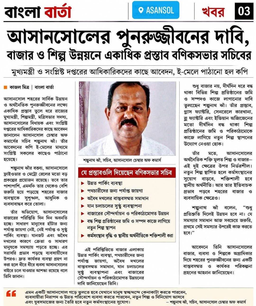 আসানসোলের পুনরুজ্জীবনের দাবি, বাজার ও শিল্প উন্নয়নে একাধিক প্রস্তাব বণিকসভার সচিবের
কাজল মিত্র | বাংলা বার্তা
আসানসোল শহরের সার্বিক উন্নয়ন ও অর্থনৈতিক পুনরুজ্জীবনের লক্ষ্যে একাধিক প্রস্তাব তুলে ধরে রাজ্যের মুখ্যমন্ত্রী, শিল্পমন্ত্রী, মন্ত্রিসভার সদস্য, আসানসোলের বিধায়ক এবং সংশ্লিষ্ট দপ্তরের আধিকারিকদের কাছে আবেদন জানালেন আসানসোল চেম্বার অফ কমার্সের সচিব শম্ভুনাথ ঝাঁ। তাঁর আবেদনের কপি ই-মেলের মাধ্যমে সংশ্লিষ্ট সকলের কাছেও পাঠানো হয়েছে।
শম্ভুনাথ ঝাঁর বক্তব্য, আসানসোলে ফ্লাইওভার ও মেট্রো রেলের মতো বড় প্রকল্পের প্রয়োজন রয়েছে। তবে তার পাশাপাশি, এমনকি তার থেকেও বেশি জরুরি হয়ে পড়েছে শহরের বাজার ব্যবস্থাকে সুশৃঙ্খল, আধুনিক ও ব্যবসাবান্ধব করে তোলা।
তাঁর অভিযোগ, আসানসোলের বাজারের পরিস্থিতি দিন দিন অবনতি হচ্ছে। সাধারণ মানুষের হাঁটার জন্য পর্যাপ্ত জায়গা নেই, নেই পর্যাপ্ত ও সুষ্ঠু পার্কিং ব্যবস্থা। যানজট এবং অবৈধ দখলের কারণে ক্রেতা ও সাধারণ মানুষকে সমস্যায় পড়তে হচ্ছে। এর সরাসরি প্রভাব পড়ছে ব্যবসায়ীদের উপরও। দ্রুত কার্যকর ব্যবস্থা গ্রহণ না করা হলে ধীরে ধীরে ব্যবসা আসানসোলের বাইরে চলে যাওয়ার আশঙ্কা রয়েছে বলে তিনি জানান।
এই পরিস্থিতিতে বাজার এলাকায় উন্নত পার্কিং ব্যবস্থা, পথচারীদের জন্য পর্যাপ্ত জায়গা, অবৈধ দখলের বাস্তবসম্মত সমাধান, যান চলাচলের সুষ্ঠু ব্যবস্থাপনা এবং বাজারের সৌন্দর্যায়ন ও পরিকাঠামোগত উন্নয়নের দাবি জানিয়েছেন তিনি।
শুধু বাজার নয়, দীর্ঘদিন ধরে বন্ধ থাকা বিভিন্ন শিল্প প্রতিষ্ঠানের জমি ও সম্পদও কাজে লাগানোর দাবি তুলেছেন শম্ভুনাথ ঝাঁ। তাঁর প্রস্তাব, গ্লাস ফ্যাক্টরি, সেনরেলে কারখানা, ব্লু ফ্যাক্টরি এবং ইন্ডিয়ান অক্সিজেনের মতো দীর্ঘদিন বন্ধ থাকা শিল্প প্রতিষ্ঠানের জমি ও পরিকাঠামোকে কাজে লাগিয়ে নতুন শিল্প স্থাপনের উদ্যোগ নেওয়া হোক।
তাঁর মতে, আসানসোলের অর্থনৈতিক শক্তি মূলত শিল্প ও বাজার—এই দুই ক্ষেত্রের উপর নির্ভরশীল। নতুন শিল্প স্থাপিত হলে কর্মসংস্থানের সুযোগ বাড়বে, শক্তিশালী হবে স্থানীয় অর্থনীতি। আর তার ইতিবাচক প্রভাব পড়বে শহরের বাজার ও ব্যবসায়িক ক্ষেত্রেও।
শম্ভুনাথ ঝাঁ বলেন, “শুধু প্রতিশ্রুতি দিলেই উন্নয়ন হবে না। যে সমস্যার সমাধান আজ সবচেয়ে জরুরি, প্রথমে সেই সমস্যার উপরেই কাজ করতে হবে।”
তাঁর বক্তব্য, ফ্লাইওভার ও মেট্রো রেলের মতো বড় প্রকল্প ভবিষ্যতে বাস্তবায়িত হতে পারে। কিন্তু তার আগে শহরের বাজার, ব্যবসা এবং সামগ্রিক পরিবেশকে সুশৃঙ্খল ও কার্যকর করে তোলা জরুরি। তা না হলে বড় প্রকল্প বাস্তবায়িত হলেও তার সুফল সাধারণ মানুষ ও ব্যবসায়ীরা কতটা পাবেন, সেই প্রশ্ন থেকেই যাবে।
আবেদনে তিনি আসানসোলের বাজার, ব্যবসা ও শিল্পকে অগ্রাধিকার দিয়ে শহরের পুনরুজ্জীবনের জন্য একটি বাস্তবসম্মত ও কার্যকর পরিকল্পনা গ্রহণের আহ্বান জানিয়েছেন।
তাঁর লক্ষ্য, এমন একটি আসানসোল গড়ে তোলা যেখানে মানুষ স্বচ্ছন্দে কেনাকাটা করতে পারবেন, ব্যবসায়ীরা নিরাপদ ও উন্নত পরিবেশে ব্যবসা করতে পারবেন, নতুন শিল্প ও বিনিয়োগ আসবে এবং যুবসমাজের জন্য তৈরি হবে নতুন কর্মসংস্থানের সুযোগ।
শম্ভুনাথ ঝাঁর মতে, আসানসোলকে শুধু উন্নত করাই নয়, শহরের অর্থনৈতিক কর্মকাণ্ডে নতুন করে প্রাণ ফিরিয়ে দিয়ে তাকে পুনরুজ্জীবিত করাও এখন সময়ের দাবি।
