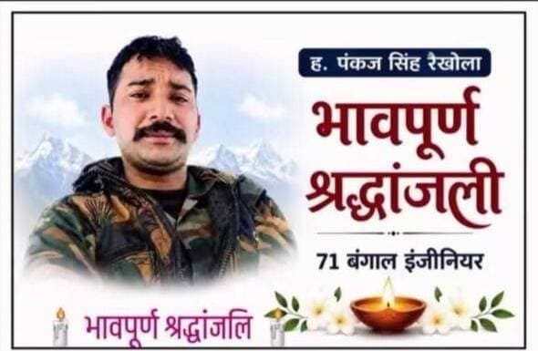 *सात माह पहले हुई थी शादी, तमक नाले की तबाही में लापता जवान पंकज रेखोला का शव बरामद*
नदीम परवेज़ धारचूला
चमोली जिले में तमक नाले की भीषण तबाही के दौरान लापता हुए जवान पंकज रेखोला धारचूला के कालिका निवासी का शव बरामद होने के बाद आज उन्हें सैनिक सम्मान के साथ अंतिम विदाई दी गई।
पंकज रेखोला पुत्र भीम सिंह, उम्र 31 वर्ष, ग्राम गैर गांव *कालिका निवासी* थे। वह बंगाल इंजीनियर्स में तैनात थे और चमोली जिले में *GREF* में अपनी सेवाएं दे रहे थे। तमक नाले में जिस दिन भारी तबाही मची थी, उसी दिन से पंकज रेखोला लापता चल रहे थे। लंबे समय बाद उनका शव बरामद हुआ *।
पंकज* की शादी महज सात माह पहले हुई थी। जवान के निधन की खबर से परिवार और पूरे गांव में शोक की लहर है।
आज अंतिम विदाई के दौरान पूर्व सैनिक संगठन के पदाधिकारी, स्थानीय ग्रामीण और जनप्रतिनिधि मौजूद रहे। गांव प्रधान विक्की पिंगल, रमेश थलाल, पूर्व फौजी कैप्टन भूपाल सिंह सहित अन्य लोगों ने पार्थिव शरीर पर श्रद्धासुमन अर्पित कर जवान को अंतिम विदाई दी।
देश की सेवा में अपना जीवन समर्पित करने वाले जवान पंकज रेखोला को क्षेत्रवासियों ने नम आंखों से अंतिम विदाई दी।