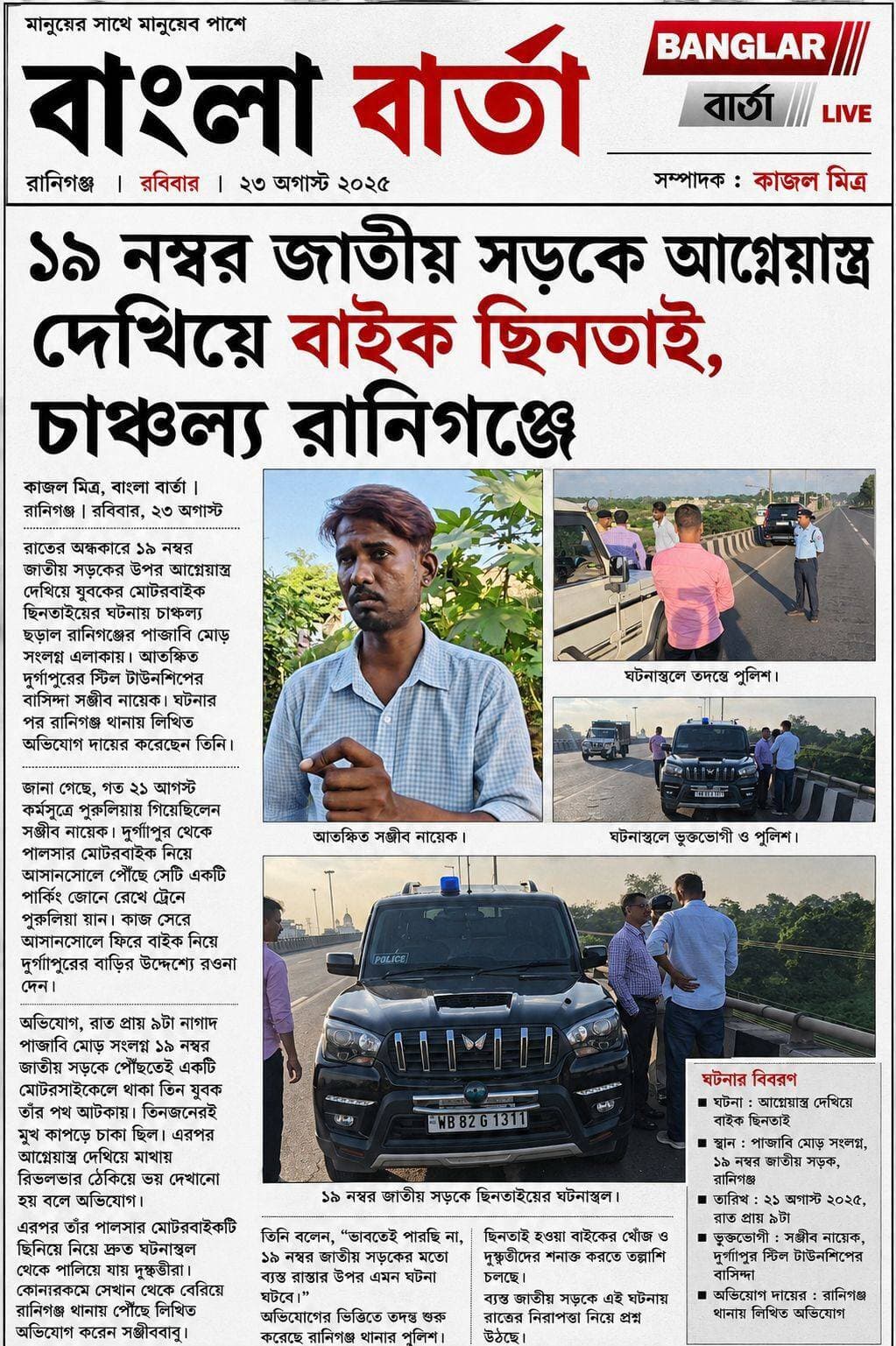 *১৯ নম্বর জাতীয় সড়কে আগ্নেয়াস্ত্র দেখিয়ে বাইক ছিনতাই, চাঞ্চল্য রানিগঞ্জে*
*কাজল মিত্র, বাংলা বার্তা |
রাতের অন্ধকারে ১৯ নম্বর জাতীয় সড়কের উপর আগ্নেয়াস্ত্র দেখিয়ে যুবকের মোটরবাইক ছিনতাইয়ের ঘটনায় চাঞ্চল্য ছড়াল রানিগঞ্জের পাঞ্জাবি মোড় সংলগ্ন এলাকায়। আতঙ্কিত দুর্গাপুরের স্টিল টাউনশিপের বাসিন্দা সঞ্জীব নায়েক। ঘটনার পর রানিগঞ্জ থানায় লিখিত অভিযোগ দায়ের করেছেন তিনি।
জানা গেছে, গত ২১ আগস্ট কর্মসূত্রে পুরুলিয়ায় গিয়েছিলেন সঞ্জীব নায়েক। দুর্গাপুর থেকে পালসার মোটরবাইক নিয়ে আসানসোলে পৌঁছে সেটি একটি পার্কিং জোনে রেখে ট্রেনে পুরুলিয়া যান। কাজ সেরে আসানসোলে ফিরে বাইক নিয়ে দুর্গাপুরের বাড়ির উদ্দেশ্যে রওনা দেন।
অভিযোগ, রাত প্রায় ৯টা নাগাদ পাঞ্জাবি মোড় সংলগ্ন ১৯ নম্বর জাতীয় সড়কে পৌঁছতেই একটি মোটরসাইকেলে থাকা তিন যুবক তাঁর পথ আটকায়। তিনজনেরই মুখ কাপড়ে ঢাকা ছিল। এরপর আগ্নেয়াস্ত্র দেখিয়ে মাথায় রিভলভার ঠেকিয়ে ভয় দেখানো হয় বলে অভিযোগ।
এরপর তাঁর পালসার মোটরবাইকটি ছিনিয়ে নিয়ে দ্রুত ঘটনাস্থল থেকে পালিয়ে যায় দুষ্কৃতীরা। কোনওরকমে সেখান থেকে বেরিয়ে রানিগঞ্জ থানায় পৌঁছে লিখিত অভিযোগ করেন সঞ্জীববাবু।
তিনি বলেন, “ভাবতেই পারছি না, ১৯ নম্বর জাতীয় সড়কের মতো ব্যস্ত রাস্তার উপর এমন ঘটনা ঘটবে।”
অভিযোগের ভিত্তিতে তদন্ত শুরু করেছে রানিগঞ্জ থানার পুলিশ। ছিনতাই হওয়া বাইকের খোঁজ ও দুষ্কৃতীদের শনাক্ত করতে তল্লাশি চলছে। ব্যস্ত জাতীয় সড়কে এই ঘটনায় রাতের নিরাপত্তা নিয়ে প্রশ্ন উঠছে।