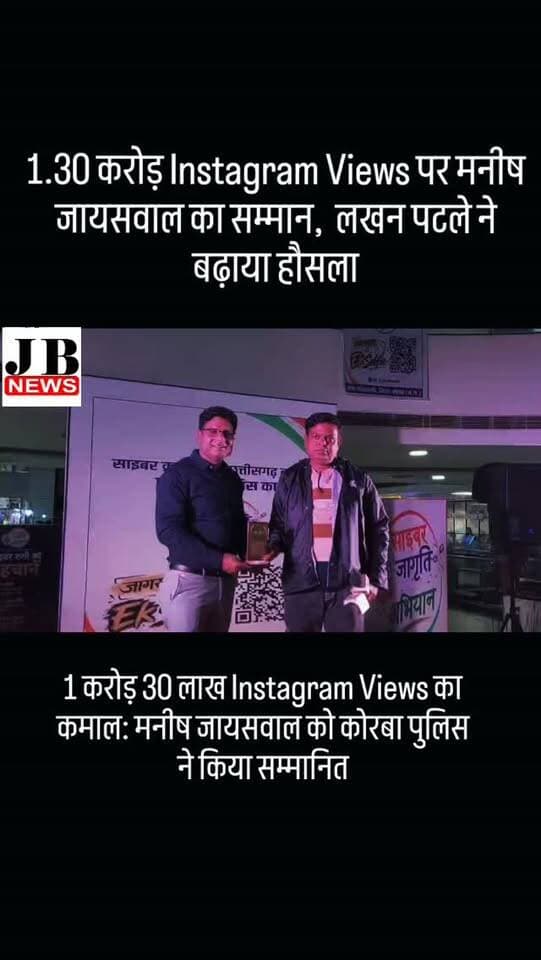 1 करोड़ 30 लाख Instagram Views का कमाल: मनीष जायसवाल को कोरबा पुलिस ने किया सम्मानित
कोरबा। सोशल मीडिया के जरिए साइबर जागरूकता और जनहित से जुड़ी खबरों को लोगों तक पहुंचाने के लिए JB News Korba से जुड़े मनीष जायसवाल को कोरबा पुलिस की ओर से सम्मानित किया गया। Instagram पर 1 करोड़ 30 लाख से अधिक व्यूज हासिल करने के उल्लेखनीय प्रदर्शन के लिए उन्हें यह सम्मान दिया गया।
साइबर जागृति अभियान के तहत आयोजित कार्यक्रम में अतिरिक्त पुलिस अधीक्षक श्री लखन पटले द्वारा मनीष जायसवाल को सम्मानित किया गया। इस दौरान उन्होंने मनीष जायसवाल के प्रयासों की सराहना करते हुए कहा कि “ऐसे ही मेहनत करते रहो, सफलता जरूर मिलेगी।”
कार्यक्रम में जिलेभर में चलाए जा रहे साइबर जागरूकता अभियान की भी जानकारी दी गई। कोरबा पुलिस द्वारा विभिन्न थाना क्षेत्रों में करीब 1200 नागरिकों को साइबर अपराध से बचाव के प्रति जागरूक किया गया। लोगों को UPI फ्रॉड, बैंक फ्रॉड, OTP ठगी, फर्जी कॉल और संदिग्ध लिंक से बचने की �