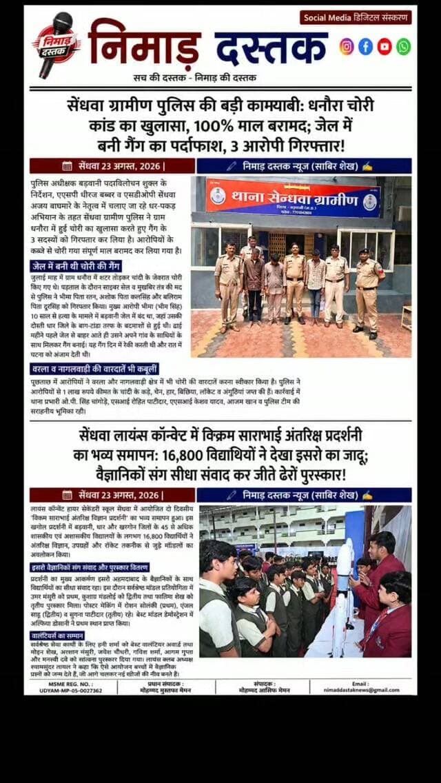 न्यूज़ 1
सेंधवा ग्रामीण पुलिस ने ग्राम धनौरा में हुई चोरी का सफल खुलासा करते हुए 3 आरोपियों को गिरफ्तार किया है। एसपी पद्मविलोचन शुक्ल के निर्देशन, एएसपी धीरज बब्बर व एसडीओपी अजय वाघमारे के नेतृत्व में थाना प्रभारी ओ.पी. सिंह चांगोड़े व टीम ने कार्रवाई करते हुए आरोपी भीमा, अशोक और बलिराम को दबोचा। हत्या के मामले में जेल में बंद रहे मुख्य आरोपी ने बाहर आते ही गैंग बनाकर चोरी की वारदात को अंजाम दिया था। पुलिस ने आरोपियों के कब्जे से 1 लाख रुपये कीमत के शत-प्रतिशत चांदी के आभूषण जप्त किए हैं।
न्यूज़ 2
लायंस कॉन्वेंट हायर सेकेंडरी स्कूल सेंधवा में आयोजित दो दिवसीय विक्रम साराभाई अंतरिक्ष विज्ञान प्रदर्शनी संपन्न हुई। प्रदर्शनी में बड़वानी, धार और खरगोन जिले के 45 से अधिक स्कूलों के 16,800 विद्यार्थियों ने अवलोकन किया। बच्चों ने इसरो अहमदाबाद के वैज्ञानिकों से सीधा संवाद कर उपग्रह और रॉकेट तकनीक की जानकारी ली। प्रतियोगिता में उमर मंसूरी, र�