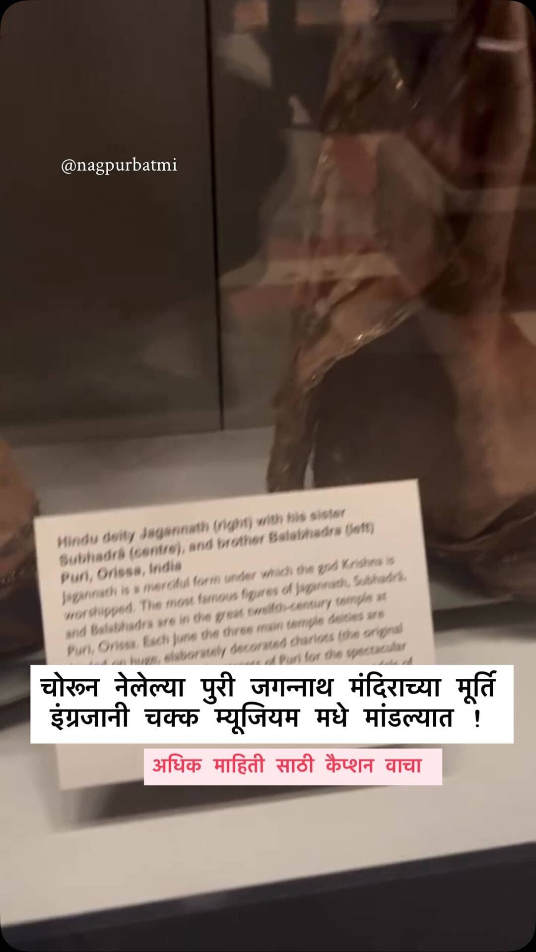चोरून नेलेल्या पुरी जगन्नाथ मंदिराच्या मूर्ति इंग्रजानी चक्क म्यूजियम मधे मांडल्यात !
ओडिसाच्या पुरी येथील जगप्रसिद्ध जगन्नाथ मंदिराचा वारसा आता लंडनमधील ऑक्सफर्ड म्युझियममध्ये (ऑक्सफोर्ड म्यूजियम) पाहायला मिळत आहे. सोशल मीडियावर सध्या काही छायाचित्रे चर्चेचा विषय ठरली असून, तिथे भगवान जगन्नाथ, त्यांची बहीण सुभद्रा आणि भाऊ बलभद्र यांच्या पवित्र मूर्ति प्रदर्शनासाठी ठेवण्यात आल्या आहेत. पुरीमध्ये भगवान जगन्नाथांना श्रीकृष्णाचेच एक दयाळू रूप मानले जाते. या मूर्तिची विशिष्ट कोरीव शैली आणि त्यांचे स्वरूप शतकानुशतके अबाधित असून, ते आजही जगभरातील कोट्यवधी भाविकांसाठी प्रेरणेचा आणि श्रद्धेचा स्रोत आहे. गन्नेथ मंदिराच्या ब्रिटीश राजवटीच्या काळात अनेक भारतीय ऐतिहासिक वस्तू देशाबाहेर नेण्यात आल्या. ऐतिहासिक नोंदीनुसार, ऑक्सफर्डर म्युझियममध्ये असलेल्या या मूर्ती 18<extra_id_1> ते 18 48 या काळात ब्रिटीश मानववंशशास्त्रज्ञ विल्य�