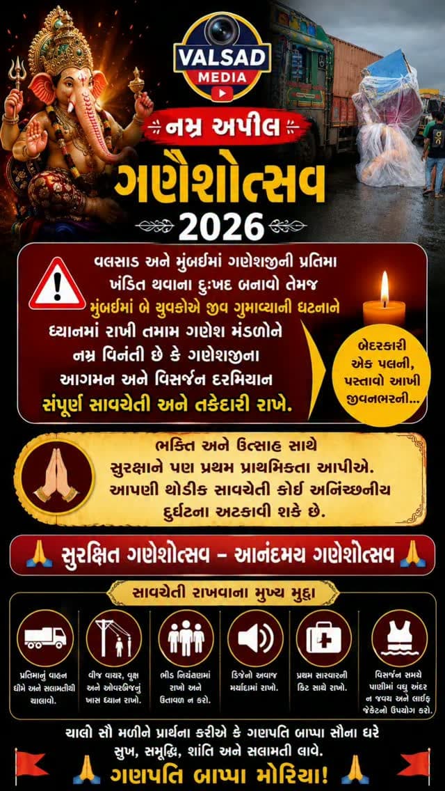 🙏 નમ્ર અપીલ – ગણેશોત્સવ ૨૦૨૬ 🙏
વલસાડ અને મુંબઈમાં ગણેશજીની પ્રતિમા ખંડિત થવાના દુઃખદ બનાવો તેમજ મુંબઈમાં બે યુવકોએ જીવ ગુમાવ્યાની ઘટનાને ધ્યાનમાં રાખી તમામ ગણેશ મંડળોને નમ્ર વિનંતી છે કે ગણેશજીના આગમન અને વિસર્જન દરમિયાન સંપૂર્ણ સાવચેતી અને તકેદારી રાખે.
ભક્તિ અને ઉત્સાહ સાથે સુરક્ષાને પણ પ્રથમ પ્રાથમિકતા આપીએ. આપણી થોડીક સાવચેતી કોઈ અનિચ્છનીય દુર્ઘટના અટકાવી શકે છે.
🙏 સુરક્ષિત ગણેશોત્સવ – આનંદમય ગણેશોત્સવ 🙏
ગણપતિ બાપ્પા મોરિયા! 🚩