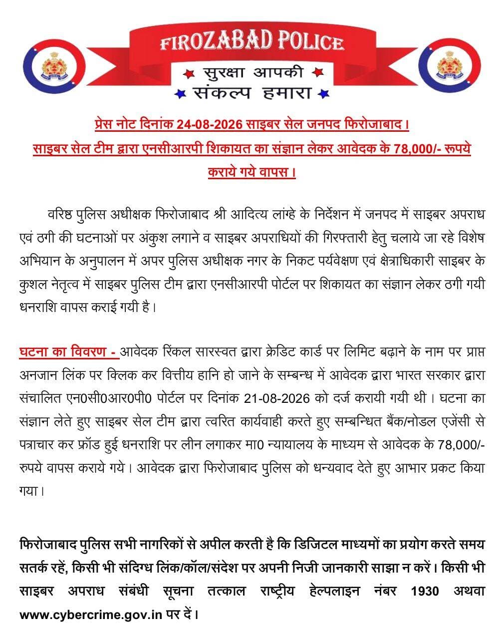 फिरोजाबाद साइबर सेल की बड़ी कार्रवाई, ठगी के 78 हजार रुपये वापस कराए
फिरोजाबाद। वरिष्ठ पुलिस अधीक्षक आदित्य लांग्हे के निर्देशन में साइबर अपराध पर अंकुश लगाने के लिए चलाए जा रहे अभियान के तहत साइबर सेल टीम ने बड़ी सफलता हासिल की है।
अपर पुलिस अधीक्षक नगर के पर्यवेक्षण एवं क्षेत्राधिकारी साइबर के नेतृत्व में साइबर टीम ने एनसीआरपी पोर्टल पर दर्ज शिकायत का संज्ञान लेते हुए आवेदक के 78,000 रुपये वापस कराए।
घटना का विवरण - आवेदक रिंकल सारस्वत द्वारा क्रेडिट कार्ड की लिमिट बढ़ाने के नाम पर आए अनजान लिंक पर क्लिक करने से वित्तीय हानि हो गई थी। आवेदक ने 21-08-2026 को भारत सरकार के एनसीआरपी पोर्टल पर शिकायत दर्ज कराई थी।
शिकायत का संज्ञान लेते हुए साइबर सेल टीम ने त्वरित कार्रवाई करते हुए संबंधित बैंक/नोडल एजेंसी से पत्राचार कर फ्रॉड हुई राशि पर लीन लगाकर माननीय न्यायालय के माध्यम से 78,000 रुपये वापस कराए। रुपये वापस मिलने पर आवेदक ने फिरोजाबाद पुलिस का आभार व्यक्त किया।
फिरोजाबाद पुलिस की अपील - डिजिटल माध्यमों का प्रयोग करते समय सतर्क रहें, किसी भी संदिग्ध लिंक/कॉल/संदेश पर अपनी निजी जानकारी साझा न करें। किसी भी साइबर अपराध की सूचना तत्काल राष्ट्रीय हेल्पलाइन 1930 अथवा http://www.cybercrime.gov.in पर दें।
<nis:link nis:type=tag nis:id=firozabadpolice nis:value=FirozabadPolice nis:enabled=true nis:link/> <nis:link nis:type=tag nis:id=cybercell nis:value=CyberCell nis:enabled=true nis:link/> <nis:link nis:type=tag nis:id=cybercrime nis:value=CyberCrime nis:enabled=true nis:link/> <nis:link nis:type=tag nis:id=ncrp nis:value=NCRP nis:enabled=true nis:link/> <nis:link nis:type=tag nis:id=fraudmoneyreturn nis:value=FraudMoneyReturn nis:enabled=true nis:link/> <nis:link nis:type=tag nis:id=sspadityalanghe nis:value=SSPAdityaLanghe nis:enabled=true nis:link/> <nis:link nis:type=tag nis:id=firozabadnews nis:value=FirozabadNews nis:enabled=true nis:link/> <nis:link nis:type=tag nis:id=uppolice nis:value=UPPolice nis:enabled=true nis:link/> <nis:link nis:type=tag nis:id=cybersafety nis:value=CyberSafety nis:enabled=true nis:link/> <nis:link nis:type=tag nis:id=1930helpline nis:value=1930Helpline nis:enabled=true nis:link/> <nis:link nis:type=tag nis:id=viralnews nis:value=ViralNews nis:enabled=true nis:link/>