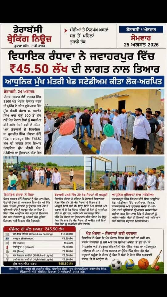 विधायक रंधावा ने जवाहरपुर में ₹45.50 लाख की लागत से तैयार आधुनिक मुख्यमंत्री खेल स्टेडियम किया लोक-अर्पित
डेराबस्सी, 24 अगस्त: पंजाब सरकार द्वारा राज्यभर में 3100 खेल मैदान विकसित करने की मुहिम के तहत दूसरे चरण में मुख्यमंत्री पंजाब स. भगवंत सिंह मान द्वारा 500 से अधिक नए खेल मैदान लोगों को समर्पित किए गए। इसी कड़ी के तहत आज डेराबस्सी से विधायक स. कुलजीत सिंह रंधावा द्वारा गांव जवाहरपुर में ₹45.50 लाख की लागत से तैयार आधुनिक मुख्यमंत्री खेल स्टेडियम का उद्घाटन किया गया।
इस अवसर पर विधायक स. कुलजीत सिंह रंधावा ने कहा कि पंजाब सरकार द्वारा युवाओं को खेलों से जोड़ने, उनकी ऊर्जा को सकारात्मक दिशा देने और गांव स्तर पर खेल प्रतिभाओं को उभारने के लिए खेलों के बुनियादी ढांचे को मजबूत किया जा रहा है। गांवों में आधुनिक खेल सुविधाएं उपलब्ध होने से युवाओं को अपनी खेल प्रतिभा निखारने के लिए बेहतर अवसर मिलेंगे।
विधायक रंधावा ने बताया कि डेराबस्सी विधानसभा