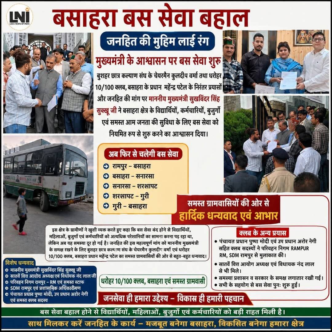 बसाहरा बस सेवा बहाल होने से ग्रामीणों में खुशी, जनहित की मांग हुई पूरी
रामपुर, 24 अगस्त 2026। बसाहरा क्षेत्र के विद्यार्थियों, कर्मचारियों, महिलाओं, बुजुर्गों तथा आम जनता को बड़ी राहत मिली है। लंबे समय से बंद चल रही रामपुर–बसाहरा बस सेवा को परिवहन निगम रामपुर द्वारा पुनः सुचारू रूप से शुरू कर दिया गया है। बस सेवा बहाल होने से क्षेत्रवासियों में खुशी का माहौल है।
बस सेवा को नियमित करने की मांग को लेकर बुशहर छात्र कल्याण संघ के चेयरमैन कुलदीप वर्मा ने 21 अगस्त 2026 को मुख्यमंत्री सुखविंदर सिंह सुक्खू को ज्ञापन सौंपकर बसाहरा क्षेत्र के लोगों की समस्या को प्रमुखता से उठाया था। इससे पूर्व धरोहर 10/100 क्लब, बसाहरा के प्रधान एवं समाजसेवी महेंद्र पटेल ने भी 5 अगस्त को मुख्यमंत्री को ज्ञापन सौंपा था।
क्लब प्रतिनिधियों ने परिवहन निगम हिमाचल प्रदेश के एमडी देवा सैन नेगी, रामपुर आरएम तथा रामपुर एसडीएम के समक्ष भी बस सेवा बहाल करने की मांग रखी। इसके अलावा क्लब के सदस्यों ने सातवें वित्त आयोग के अध्यक्ष एवं विधायक नंद लाल से भी मुलाकात कर समस्या से अवगत करवाया।
परिवहन निगम की ओर से आश्वासन दिया गया था कि रामपुर डिपो को बस उपलब्ध होते ही बसाहरा रूट को प्राथमिकता के आधार पर बहाल किया जाएगा। इसके बाद रामपुर परिवहन निगम द्वारा बस सेवा पुनः शुरू कर दी गई। बस के बसाहरा पहुंचने पर ग्रामीणों ने खुशी जताई और जनहित की इस मांग को पूरा करवाने के लिए मुख्यमंत्री सुखविंदर सिंह सुक्खू, विधायक नंद लाल, परिवहन निगम रामपुर तथा सभी सहयोगी प्रतिनिधियों का आभार व्यक्त किया।
स्थानीय ग्रामीणों ने कहा कि बस सेवा बंद होने से विद्यार्थियों, महिलाओं, बुजुर्गों और कर्मचारियों को रोजमर्रा के आवागमन में भारी परेशानी का सामना करना पड़ रहा था। बस सेवा बहाल होने से अब क्षेत्रवासियों को काफी राहत मिलेगी।
इस पूरे प्रयास में पंचायत प्रधान पुष्पा मोदी, उपप्रधान अजेश नेगी, धरोहर 10/100 क्लब के सदस्यों तथा क्षेत्र के ग्रामीणों ने भी लगातार प्रशासन और सरकार के समक्ष समस्या को उठाया।
क्लब प्रधान महेंद्र पटेल ने कहा कि धरोहर 10/100 क्लब जनहित के कार्यों को प्राथमिकता देता है और क्षेत्र की समस्याओं को प्रशासन, पंचायत तथा सरकार के समक्ष उठाने के लिए लगातार प्रयासरत रहेगा। उन्होंने बस सेवा बहाल करने के लिए मुख्यमंत्री, विधायक नंद लाल, परिवहन निगम रामपुर के आरएम एवं समस्त अधिकारियों का धन्यवाद किया।
वहीं, क्लब पदाधिकारियों ने सोशल मीडिया पर बस सेवा बहाली को लेकर प्रकाशित कुछ खबरों पर भी आपत्ति जताते हुए कहा कि किसी भी जनहित के मामले में खबर प्रकाशित करने से पहले तथ्यों की सही जानकारी लेना आवश्यक है, ताकि किसी व्यक्ति अथवा संस्था के प्रयासों को गलत तरीके से प्रस्तुत न किया जाए।
क्षेत्रवासियों ने कहा कि बसाहरा बस सेवा की बहाली से ग्रामीणों की वर्षों से चली आ रही परेशानी दूर हुई है और इसके लिए सभी संबंधित लोगों का आभार व्यक्त किया गया।
जनसेवा ही उद्देश्य — विकास एवं जनहित के लिए प्रयास जारी रहेंगे।